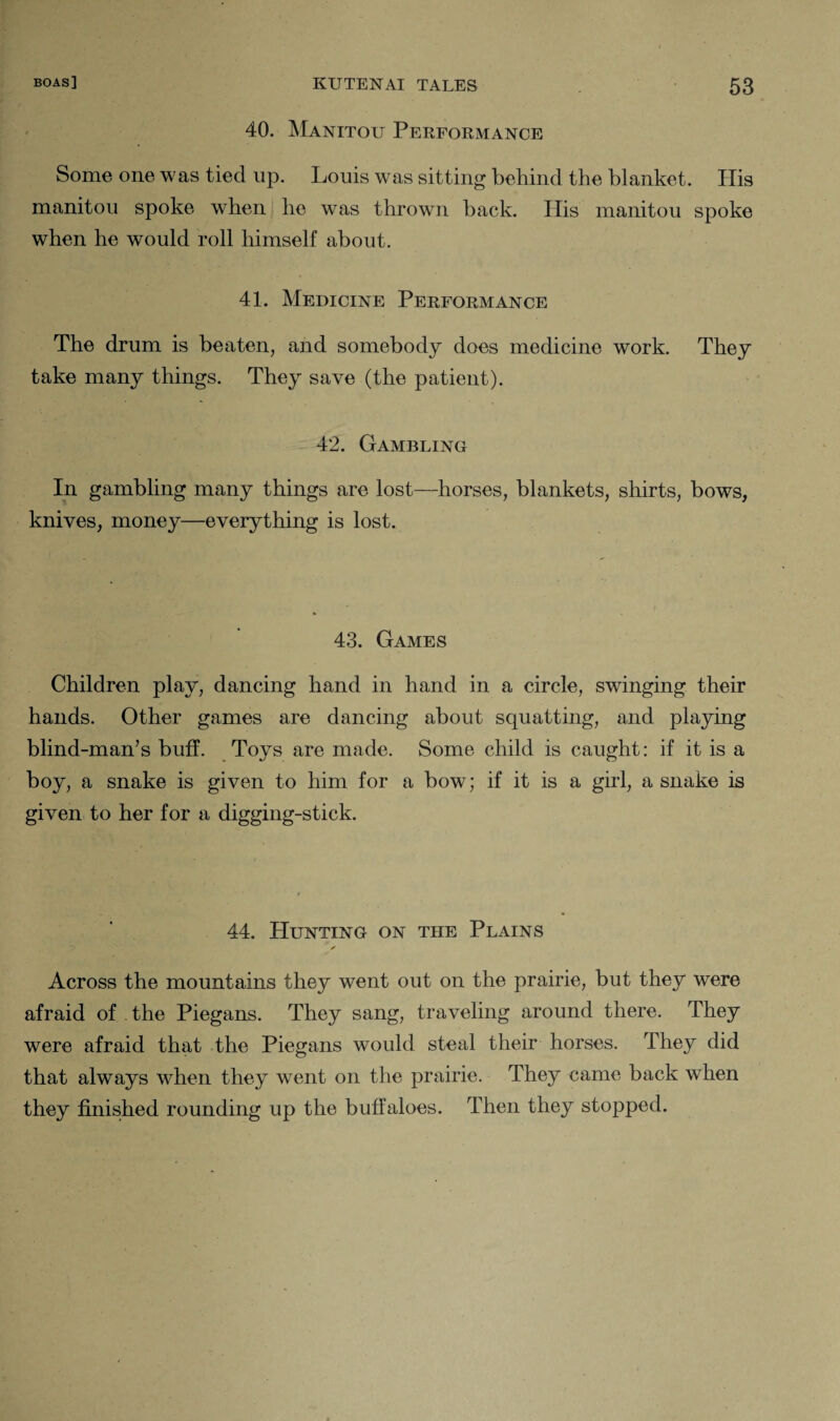 40. Manitou Performance Some one was tied up. Louis was sitting behind the blanket. His manitou spoke when he was thrown back. Plis manitou spoke when he would roll himself about. 41. Medicine Performance The drum is beaten, and somebody does medicine work. They take many things. They save (the patient). 42. Gambling In gambling many things are lost—horses, blankets, shirts, bows, knives, money—everything is lost. 43. Games Children play, dancing hand in hand in a circle, swinging their hands. Other games are dancing about squatting, and playing blind-man’s buff. Toys are made. Some child is caught: if it is a boy, a snake is given to him for a bow; if it is a girl, a snake is given to her for a digging-stick. 44. Hunting on the Plains Across the mountains they went out on the prairie, but they were afraid of the Piegans. They sang, traveling around there. They were afraid that the Piegans would steal their horses. They did that always when they wTent on the prairie. They came back when they finished rounding up the buffaloes. Then they stopped.