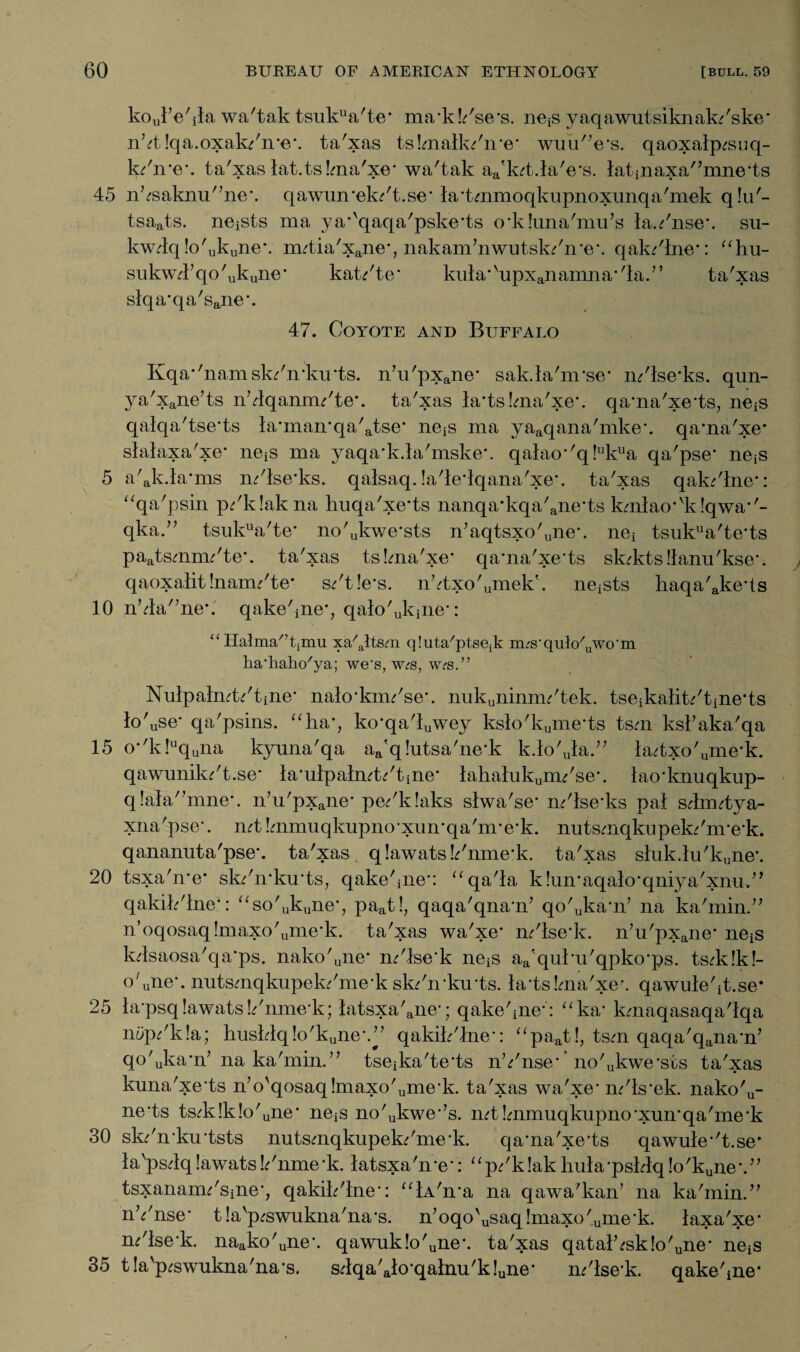 koul’e'ila wa'tak tsukua'te* ma’kk'se’s. ne^s yaqawutsiknak/ske* nht !qa.oxak/n*e\ ta'xas tshnalkf'n'e* wuu^e's. qaoxalp^suq- k/n*e*. ta'xas lat.tslma'xe* wa'tak aa'k^t.laVs. latinaxa/,mne,ts 45 nhsaknu'7ne\ qawun’ekr't.se’la’tmmoqkupnoxunqa'mek q!u'- tsaats. neiSts ma ya*'qaqa'pske’ts oiluna'mu’s la.*'nse\ su- kw4q!o'ukune\ nutia'xane’, nakam7nwutsk/n’e\ qak/lne*: “hu- sukw47qo'ukune* kat/te‘ kula'vupxanamna,/la.7’ ta'xas slqa*qa'sane\ 47. Coyote and Buffalo Kqa*'namsk/n’louts. n7u'pxane’ sak.la'nrse’ m'lse’ks. qun- ya'xane7ts nhlqamm'te’. ta'xas la’ts!ma'xe\ qa’na'xe’ts, neiS qalqa'tse’ts la’man’qa'atse’ nets ma yaaqana'mke’. qa’na'xe* slalaxa'xe* ne^s ma yaqa’k.la'mske*. qalao*'q!ukua qa'pse’ neis 5 a'akia-ms m'lse’ks. qalsaq. !a'le’lqana'xe\ ta'xas qak^'lne*: “qa'psin p^'klak na huqa'xe’ts nanqa’kqa'ane’ts kmlao-'klqwa’'- qka.” tsukua'te* no'ukwe*sts n7aqtsxo'une*. nea tsukua'te’ts paatsmim'te’. ta'xas tshna'xe’ qa’na'xe’ts sk;kts!lanu'kse\ qaoxalit Inaim'te* s*'t!e*s. nhtxo'umek\ neiSts haqa'ake’ts 10 n74a'7ne*. qake'ineq qalo'ulone’: “Halma/’timu xa^ltsm qluta'ptsejk m^s-qulo/llwo‘m ha’hahc/ya; we’s, w<rs, w^s.” Nulpalmt/tine* nalo’kim'se’. nukuninim'tek. tseikalik'tine’ts lo'use* qa'psins. “ha’, ko’qa'luwey kslo'kume’ts tsm kskaka'qa 15 o-'k!uquiia kyuna'qa aa'q!utsa'ne’k k.lo'ula.77 lah,xo'ume’k. qawunilo't.se’ la’ulpalmfo'tine’ lahalukuim'se\ lao’knuqkup- q!ala'7mne\ n7u'pxane’ pe/k!aks slwa'se’ m'lse’ks pal sAmtya- xna'pse*. mt Immuqkupno’xun’qa'nre’k. nutsmqkupek/nre’k. qananuta'pse’. ta'xas qlawatsI/nme’k. ta'xas sluk.lu'kune\ 20 tsxa'n’e* skr'n’ku’ts, qake'iiie*: “qa'la k!un*aqalo•qniya'xnu,7, qakih'lne*: “so'ukuneq paat!, qaqa'qna’n7 qo'Jka’n7 na ka'min.77 n’oqosaq!maxo'ume*k. ta'xas wa'xe* m'lse’k. n7u'pxane’ neiS lolsaosa'qa’ps. nako'une* m'lse’k nejS aa'quhu'qpko’ps. ts<rk!k!- o'uiie\ nutsmqkupelo'me’k skr'n’ku’ts. hvtsLma'xe*. qawuleht.se* 25 la’psq lawats !7nme'k; latsxa'ane’; qakehne’: “ka* kmaqasaqa'lqa n5p/k!a; hushlq!o'kune\77 qakih'lne’: “paat!, tsm qaqa'qana’n7 qo'uka*n7 na ka'min.77 tseika'te’ts nYnse* ’ no'ukwe’sts ta'xas kuna'xe’ts n7o'qosaq!maxo'ume’k. ta'xas wa'xe’m'ls’ek. nako'u¬ ne’ts tshv!k!o'une’ neis no'ukwe,7s. mtImmuqkupno’xun’qa'me’k 30 sk/n’ku'tsts nutsmqkupekr'me’k. qa’na'xe’ts qawule,'t.se* la'ps4q lawats k'nme *k. latsxa'n *e*: “ p/k !ak hula -psklq !o'kune *.77 tsxanaim'siiie’, qakih'lne’: “lA'n’a na qawa'kan’ na ka'min.77 nVnse* t la'p^swukna'na’s. n7oqo'usaq!maxo'ume-k. laxa'xe* m'lse’k. naako'une\ qawuk!o'une*. ta'xas qatalhsk!o'une’ nets 35 t!a'p<swukna'na-s. s;lqa'alo’qalnu'k!une’ m'lse’k. qakehne*