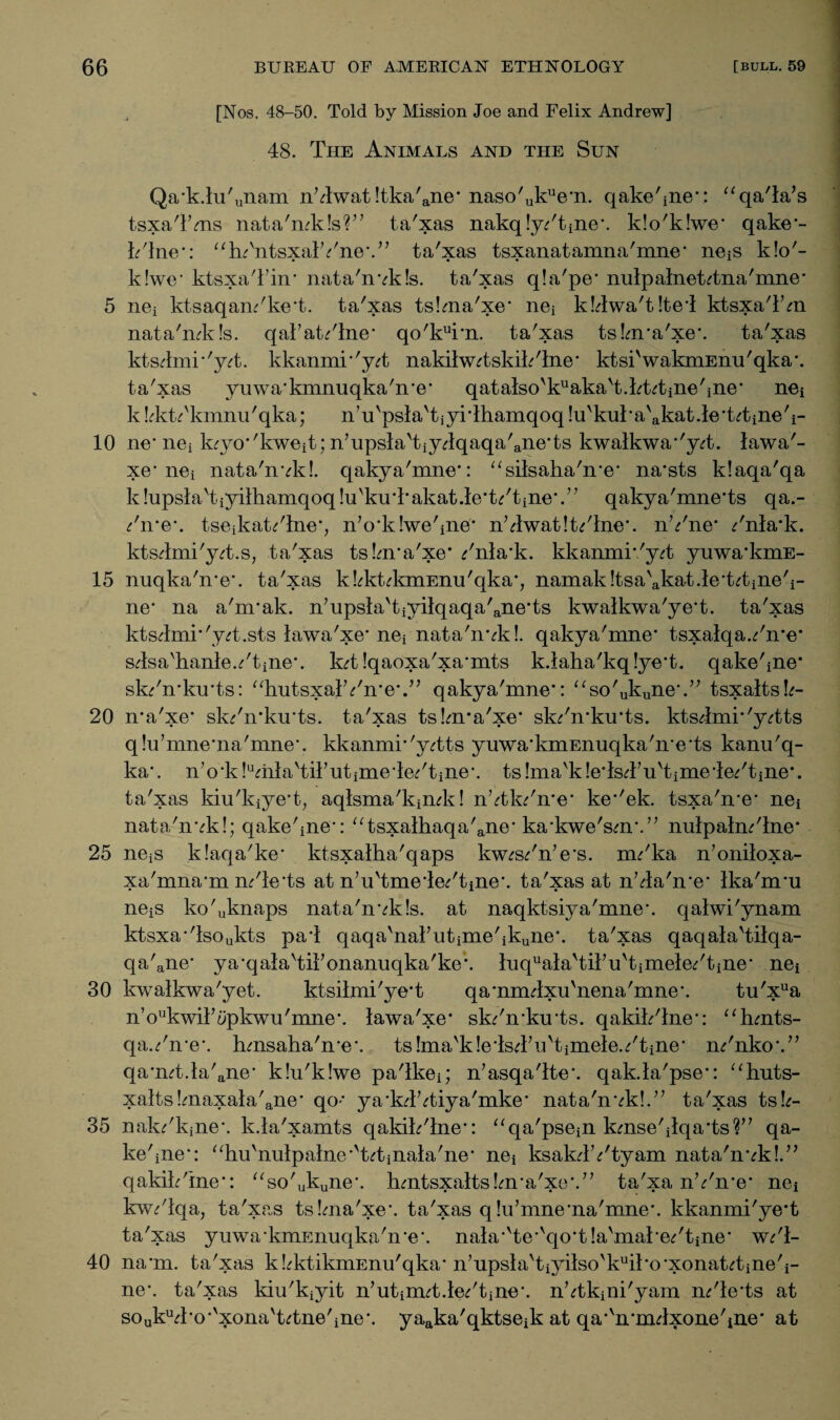 / [Nos. 48-50. Told by Mission Joe and Felix Andrew] 48. The Animals and the Sun Qa*k.lu'unam n’Twat !tka'ane* naso'ukue*n. qake'ine*: “qa'la’s tsxaTms nata'mkls?” ta'xas nakqly/tine*. k!o'k!we* qake*- k'lne*: “lu'ntsxalYne*.” ta'xas tsxanatamna'mne* neis k!o'- k!we* ktsxaTin* nata'nvkls. ta'xas q!a'pe* nulpalnefotna'mne* 5 nei ktsaqam'ke*t. ta'xas tskna'xe* nei k!4wa't!te*l ktsxa'l’m nata'mkls. qal’at/lne* qo'kui*n. ta'xas ts!m*a'xe*. ta'xas kts4mi*'yd}. kkanmi*'y^t nakilw^tskik'lne* ktsi'wakmEnu'qka*. ta'xas yuwa*kmnuqka'n*e* qatalso'kuaka't.kt^tiiie'ine* nei k bktTkmnu'qka; n’u'psla'tjyrlhamqoq !u'kul*a'akat.le*t4)ine'i- 10 ne* nei k^yo''kweit; n?upsla'tiy4qaqa'ane'ts kwalkwa*'y<rt. lawa'¬ xe* nei nata'nvk!. qakya'mne*: “silsaha'n*e* na*sts klaqa'qa k lupsia'tiyilhamqoq !u'kuTakat.le*t/tine*.” qakya'mne'ts qa.- /n*e*. tseikat^'lneb n’o*k!we'ine* n'4wat!t/lne*. nVne* /nla*k. kts4mi'y<rt.s, ta'xas ts!m*a'xe* /nla*k. kkanmr'yd) yuwa’kmE- 15 nuqka'n’e*. ta'xas k^kkkmEnu'qka*, namak!tsa'akat.le*td3ine'i- ne* na a'nrak. n’upsla'tiyilqaqa'ane’ts kwalkwa'ye*t. ta'xas kts4mi*'y4.sts lawa'xe* nei nata'nvk!. qakya'mne* tsxalqaYme* sdsa'hanleYtine*. k<rt !qaoxa'xa*mts k.laha'kq!ye*t. qake^ne* sk/n*ku*ts: “hutsxalYn*e*.” qakya'mne*: “so'ukune\” tsxaltsk- 20 n*a'xe* sk/n*ku*ts. ta'xas tslnra'xe* sk/n*ku*ts. kts4mi*'y^tts q!u’mne*na'mne*. kkanmi*'yTts yuwa*kmEnuqka'n*e*ts kanu'q- ka*. nVk!umlavtil’utime4e/tine\ ts!mavk!e*lsTu'time4e/tine*. ta'xas kiu'kiye*t; aqlsma'kimk! n’<4k/n*e* ke*'ek. tsxa'n*e* nei nata'nvk!; qake'ine*: ‘Tsxalhaqa'ane* ka*kwe'sm\” nulpalm'lne* 25 neiS klaqa'ke* ktsxalha'qaps kw^s/n’e's. irn'ka n’oniloxa- xa'mna*m m'le'ts at n’u'tme'le/tine*. ta'xas at n’4a'n*e* Ika'nru neiS ko'uknaps nata'nvkls. at naqktsiya'mne*. qalwi'ynam ktsxa*'lsoukts pa*l qaqa'nakntime'ikune*. ta'xas qaqala'tilqa- qa'ane* ya-qala'tikonanuqka'ke*. luquala'til’u'timele/tine* nei 30 kwalkwa'yet. ktsilmi'ye*t qa*nnulxu'nena'mne*. tu'xua n’oukwik5pkwu'mne*. lawa'xe* sk/n*ku*ts. qakik'lne*: “hmts- qa./n*e*. hmsaha'n*e*. ts!mavk!e*lsTn'timele./tine* m'nko*.” qa*mt.la'ane* k!u'k!we pa'lkei; n’asqa'lte*. qak.la'pse*: “huts- xalts!maxala'aiie* qo-* ya*k4^tiya'mke* nata'nvk!.” ta'xas tsk- 35 nak/kjne*. k.la'xamts qakik'lne*: “qa'psein kmse'ilqa*ts?” qa¬ ke'ine*: ahu'nulpalne*'vt^tinala'ne* nei ksak4Vtyam nata'nvk!.” qakik'ine*: “so'ukune*. hmtsxalts!m*a'xe\” ta'xa nVn*e* nei kw/lqa, ta'xas tsbna'xe*. ta'xas q!u’mne*na'mne*. kkanmi'ye*t ta'xas yuwa*kmEnuqka'n*e*. nala*'te*'qo*tla'mal'e/tine* w*'l- 40 na*m. ta'xas kbktikmEnu'qka* n’upsla'tiyilso'kuil*o*xonafotine'i- ne*. ta'xas kiu'kiyit n’utiimt.le/tine*. nYkini'yam m'le*ts at souku4*o*'xona'Utne'ine*. yaaka'qktseik at qa*vn*m4xone'ine* at