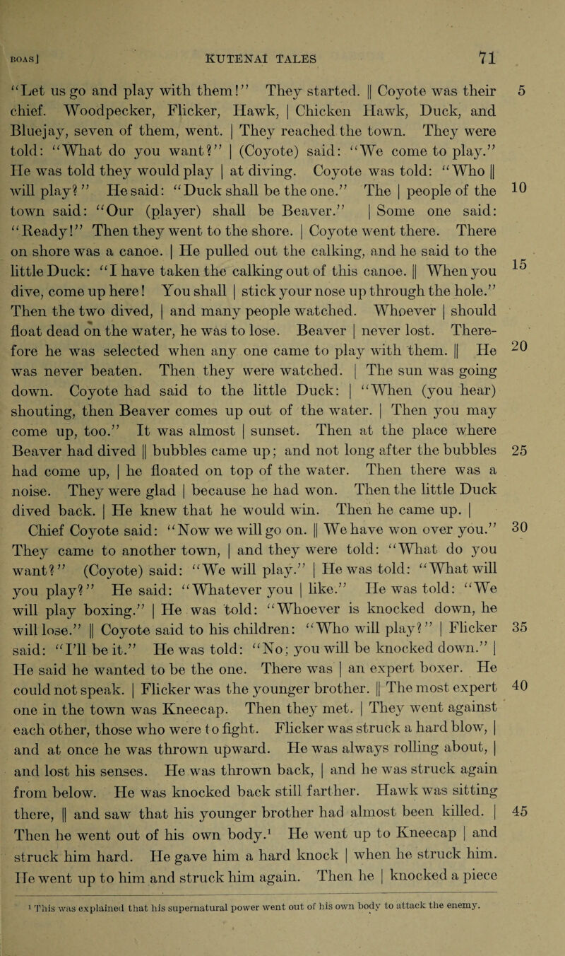 “Let us go and play with them!” They started. || Coyote was their 5 chief. Woodpecker, Flicker, Hawk, | Chicken Hawk, Duck, and Blue jay, seven of them, went. | They reached the town. They were told: “What do you want?” | (Coyote) said: “We come to play.” He was told they would play | at diving. Coyote was told: “Who || will play? ” He said: “Duck shall be the one.” The | people of the 10 town said: “Our (player) shall be Beaver.” | Some one said: “Beady!” Then they went to the shore. | Coyote went there. There on shore was a canoe. | He pulled out the calking, and he said to the little Duck: “I have taken the calking out of this canoe. || When you ^ dive, come up here! You shall | stick your nose up through the hole.” Then the two dived, | and many people watched. Whoever | should float dead on the water, he was to lose. Beaver | never lost. There¬ fore he was selected when any one came to play with them. || He ^ was never beaten. Then they were watched. | The sun was going down. Coyote had said to the little Duck: | “When (you hear) shouting, then Beaver comes up out of the water. | Then you may come up, too.” It was almost | sunset. Then at the place where Beaver had dived || bubbles came up; and not long after the bubbles 25 had come up, | he floated on top of the water. Then there was a noise. They were glad | because he had won. Then the little Duck dived back. | He knew that he would win. Then he came up. | Chief Coyote said: “Now we will go on. || We have won over you.” 30 They came to another town, | and they were told: “What do you want?” (Coyote) said: “We will play.7’ | He was told: “What will you play?” He said: “Whatever you | like”7 He was told: “We will play boxing.77 | He was told: “Whoever is knocked down, he will lose.77 || Coyote said to his children: “Who will play?77 | Flicker 35 said: “ITl.be it.77 He was told: “No; you will be knocked down.77 ) He said he wanted to be the one. There was ] an expert boxer. He could not speak. | Flicker was the younger brother. || The most expert 40 one in the town was Kneecap. Then they met. | They went against each other, those who were to fight. Flicker was struck a hard blow, | and at once he was thrown upward. He was always rolling about, | and lost his senses. He was thrown back, | and he was struck again from below. He was knocked back still farther. Hawk was sitting there, || and saw that his younger brother had almost been killed. | 45 Then he went out of his own body.1 He went up to Kneecap | and struck him hard. He gave him a hard knock | when he struck him. He went up to him and struck him again. Then he | knocked a piece 1 This was explained that his supernatural power went out of his own body to attack the enemy.