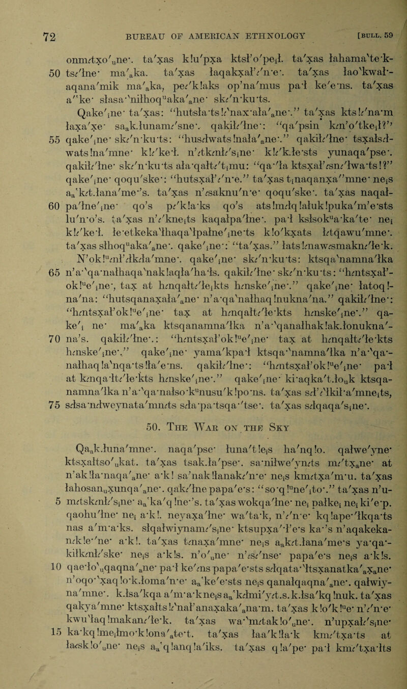 onnutxo'une*. ta'xas klu'pxa ktsl'o'pej:. ta'xas iahama'te*k- 50 tsdlne* ma'aka. ta'xas laqakxalYn*e*. ta'xas lao'kwak- aqana'mik ma'aka? pedklaks op’na'mus pal ke'e*ns. ta'xas a'5ke* slasa*kiilhoquaka'ane* skdn*ku*ts. Qake'iiie* ta'xas: ‘Tutsla*tskkiax*ala'ane\” ta'xas kts.Yna*m laxa'xe* saak.hmanu'sne*. qakik'lne*: “qa'psin km,o'tkeil?,; 55 qake'iiie* sk/irkirts: ‘liuslwats!nala'ane*.” qakik'lne* tsxalsl- watslna'mne* kk'kel. nYkmk'Sine* k!dk.le*sts yunaqa'pse*. qakik'lne* skdn*ku*ts ala*qaltdtimu: “qa*'la ktsxak<rsndlwa*ts!f1 qake'iiie* qoqu'ske*: aliutsxalYn*e.” ta'xas tinaqanxa'’mne* ne^ aa'kT.lana'me*’s. ta'xas n^saknu'ire* qoqu'ske*. ta'xas naqal- 60 pa'Jne'ine* qo’s pdk!a*ks qo’s ats!mlq!aluk!puka'm’e*sts lu'n’o’s. ta'xas nYkneTs kaqalpa'lne*. pai kslsokua*ka'te* nei kk'kel. le*etkeka'lhaqa'lpalne'iiie*ts klo'kxats ktqawu'mne*. ta'xas slhoquaka'ane*. qake'iiie*:' “ta'xas.” lats!maw^smakiu'le*k. N’ok!uml’lkla'mne*. qake'iiie* sk/n*ku*ts: ktsqa'namna'lka 65 n’a’'qa‘nathaqa'nak!aqla'ha*ls. qakik'lne* skdn*ku*ts: “hmtsxal’- ok!ue'ine*, tax at hmqalt/leikts lunske'ine*.” qake'iiie* latoq!- na'na: “hutsqanaxala'ane* n’a*qa'nalliaq!nukna'na.” qakik'lne*: ahmtsxal7ok!ue'iiie* tax at hmqaltdle'kts hmske'ine*.” qa- ke'i ne* ma'aka ktsqanamna'lka nV'qanalhaklak.lonukna'- 70 na’s. qakik'lne*.: “hmtsxal’ok!ue'iiie* tax at lunqaltdle'kts huiske'ine*.;; qake'iiie* yama'kpai ktsqa*'namna'lka n’a*'qa*- nathaq!a'nqa*ts!la'e*ns. qakik'lne*: “hmtsxal’ok!ue'ine* pal at kmqaltdle'kts hmske'ine*.” qake'iiie* ki*aqka'tlouk ktsqa- namna'lka n,a*vqa*nalso*kunusu'k!po*ns. ta'xas slYlkika'mneits, 75 slsa'nlweynata'imuts sla*pa*tsqa*'tse*. ta'xas slqaqa'siiie*. 50. The War on the Sky Qaak.hma'mne\ naqa'pse* luna'tlejS ha'nqlo. qalwe'yne* ktsxaltso'ukat. ta'xas tsakla'pse*. sa*nilwe'ynTs m/'txane* at n7ak!la*naqa'aiie* a*k! sa’nak!lanakdn*e* ne^ knutxa'nru. ta'xas lahosanuxunqa'ane*. qak/lne papa'e’s: “so*q!une'ito*.” ta'xas n’u- 5 mTskmk'siiie* aa'ka'q !ne*’s. ta'xas wokqa'ine* nej palkei nei ki'e*p. qaohu'ine* nei a*k!. neyaxa'lne* wa'talq nYn e* kq!ape*'ikqa*ts nas a'm*a*ks. slqahviynanu'sjne* ktsupxa'Te*s ka*’s n’aqakeka- nlde*'ne* a*k!. ta'xas tmaxa'mne* neiS aakT.tana'me*s ya*qa*- kiikmk'ske* neiS a*k!s. n’o'uiie* nVsdnse* papa'e*s ne^ a*k!s. 10 qaelo'uqaqna'ane* pal ke'ms papa'e*sts slqata*ltsxanatka'axane* n,oqo*vxaq!o’k.loma'n*e aa'ke'e*sts ne^ qanalqaqna'ane*. qalwiy- na'mne*. k.lsa'kqa a'm*a*kneiS aa'klmi'y;t.s. k.lsa'kq !nuk. ta'xas qakya'mne* ktsxaltsk'nal’anaxaka'ana*m. ta'xas k!o'k!ue* nYn*e* kwulaq !makandle*k. ta'xas wa*'nutak!o'une*. n’upxak'sjne* 15 ka*kq !meilmo*k!ona'ate*t. ta'xas laa'kla'k kmdtxa'ts at husk!o'une* nejS aa'q !anq la'iks. ta'xas qla'pe* pa*l kmdtxalts