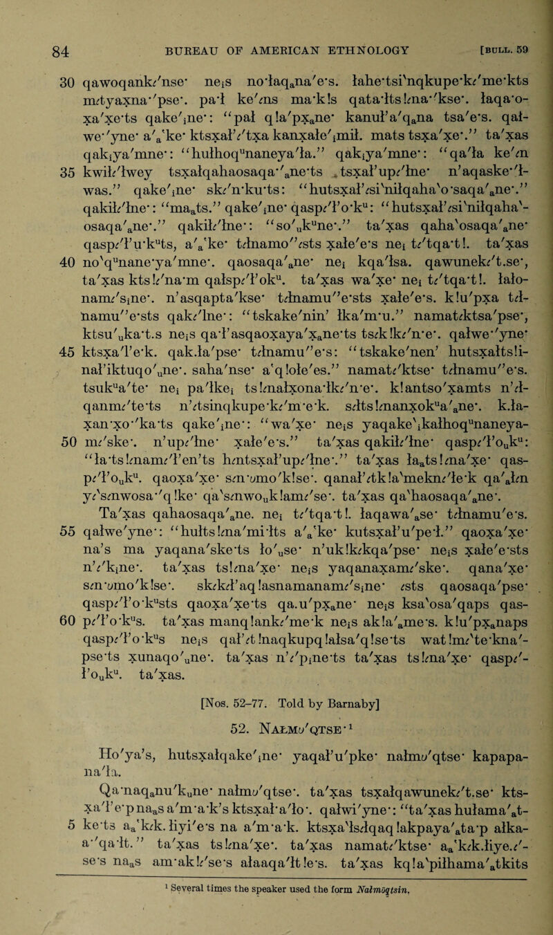 30 qawoqank/nse* neiS no’iaqana'e*s. lahe'tsi'nqkupe’k^me’kts nutyaxna''pse\ pa*l ke'ms mails qata'lts!ma*'kse*. laqa’o- xa'xe'ts qake'iiie*: “pai q!a'pxane* kanulVqana tsa'e’s. qal- we*'yne* a'a'ke* ktsxalYtxa kanxale'imiL mats tsxa'xe*.” ta'xas qakiya'mne*: “hulhoqunaneya'la.’; qakiya'mne*: “qa'la ke'm 35 kwik'lwey tsxalqahaosaqa*'ane,ts . tsxaiupline* n’aqaske*'!- was.” qake'ine* sk/n'kirts: “hutsxalYi'nilqaha'o'saqa'ane’.” qakik'lne*: “maats.” qake'iiie* qasp/io*ku: “hutsxalVsi'nilqaha'- osaqa'ane\” qakik'lne*: “so'ukune*.” ta'xas qaha'osaqa'ane* qasp/iu‘kuts, a'a'ke* tdnamo'Vsts xale'e's nei t/tqa't!. ta'xas 40 novqunane,ya'mne\ qaosaqa'ane* nei kqa'isa. qawunek/t.se*, ta'xas ktsYna'm qatsp/ioku. ta'xas wa'xe* nei t*'tqa*t!. lalo- nam^'sine*, n’asqapta'kse* tdnamu'Vsts xale'e’s. klu'pxa td- namu'Vsts qak/lne*: “tskake'nin’ Ika'nru.” namat^ktsa'pse*, ktsu'uka*t.s neiS qaTasqaoxaya'xane*ts ts^klk^'n'e*. qalwe*'yne* 45 ktsxa'Fe'k. qak.la'pse* tdnamu'Vs: “tskake'nen’ hutsxaltsli- naiiktuqo'une\ saha'nse* a'qlole'es.” namat^'ktse* tdnamu'Vs. tsukua'te’ nei pa'ikei ts!malxona4k^'n'e\ klantso'xamts nY- qannu'te'ts nYsinqkupe'k^'nre'k. sdtsknanxokua'ane*. k.la- xan-xo''ka'ts qake'ine*: “wa'xe’ neiS yaqake\kalhoqunaneya- 50 nu'ske*. n’up^'lne* xale'e's.” ta'xas qakik'lne* qasp£Touku: “laisknanuTen'ts hmtsxaiup/lne'.’’ ta'xas laats!ma'xe* qas- p^Touku. qaoxa'xe* sm'umo'klse*. qanalVtkla'mekm'le'k qa'akn y^smwosa*'q!ke* qa'smwouk!anu'se\ ta'xas qa'haosaqa'ane\ Ta'xas qatiaosaqa'ane. nei fa'tqa’t!. laqawa'ase* tdnamu'e*s. 55 qalwe'yne*: “hults.Yia'mHts a'a'ke* kutsxal’u'pe'l.” qaoxa'xe* na’s ma yaqana'skels io'use' n’uklk^kqa'pse* neiS xale'e'sts nYkine*. ta'xas tskna'xe’ neiS yaqanaxanu'ske*. qana'xe* sm'umo'klse*. sk^kTaqlasnamananu'sine* ^sts qaosaqa'pse* qasp^To'kusts qaoxa'xe’ts qa.u'pxane* neiS ksa'osa'qaps qas- 60 p/Fo*kus. ta'xas manqlank^'me’k neiS ak!a'ame*s. k!u'pxanaps qasp/io*kus neiS qaiY !naqkupq!alsa'q!se*ts watInu'te’kna'- pse’ts xunaqo'une\ ta'xas nYpine'ts ta'xas tslma'xe* qasp/- kouku. ta'xas. [Nos. 52-77. Told by Barnaby] 52. Nalm^'qtse*1 Ho'ya’s, hutsxatqake'ine* yaqal’u'pke* nahnt/qtse* kapapa- na'la. Qa*naqamTkune* nalmi/qtse*. ta'xas tsxalqawunek/t.se* kts- xa'ie*pnaasa'nra'k’s ktsxaka'lo*. qaiwi'yne-: “ta'xashulama'at- 5 ke ts aa'k;k. iiyi'e's na a'nra'k. ktsxa'lsdqaq !akpaya'ata*p alka- a*'qa/it. ” ta'xas tslma'xe*. ta'xas namafo'ktse* aa'k^k.:kyeY- se*s naas anrakYse’s alaaqa'it!e*s. ta'xas kq!a'piihama'atkits 1 Several times the speaker used the form Nalmoqtsin.