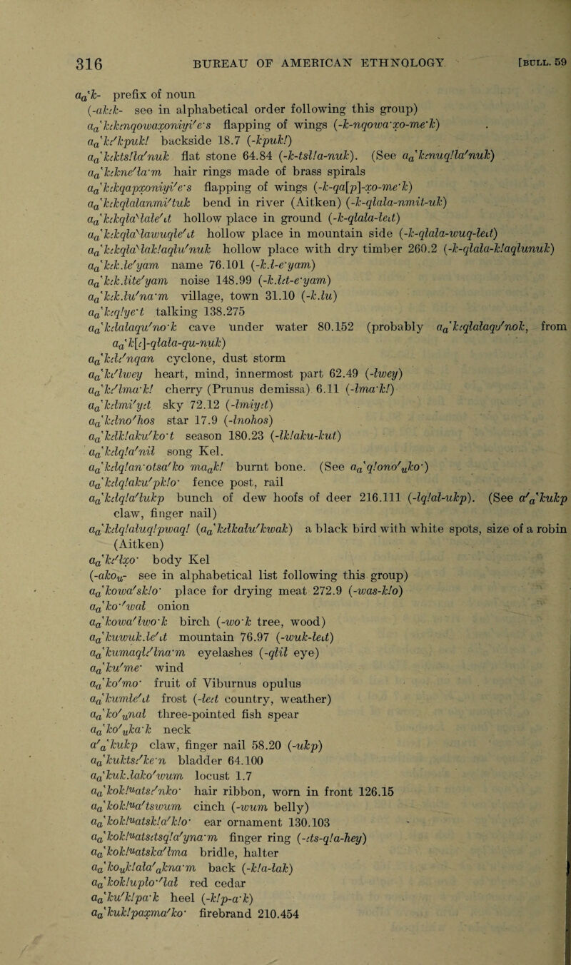 da'k- prefix of noun (-ahk- see in alphabetical order following this group) ciahhnqowaxoniyVe-s flapping of wings (-k-nqowd'xo-me'k) dah'kpuk! backside 18.7 (-kpuk!) aa'kiktsUa'nuk flat stone 64.84 (-k-tsl!a-nuk). (See a^ktnuqlla'nuk') iiakikne'la'm hair rings made of brass spirals dahkqapxoniyi'e's flapping of wings (-k-qa[p]-xo-me'k) aahkqlalanmVtuk bend in river (Aitken) (-k-qlala-nmit-uk) aa'hkqla>lale\t hollow place in ground (-k-qlala-led) dahkqlaHawuqle'U hollow place in mountain side (-k-qlala-wuq-led) dahkqla'laldaqlu'nuk hollow place with dry timber 260.2 (-k-qldld-k!dqlunuk) dahk.le'yam name 76.101 (-k.l-e’ydm) dahk.lite'ydm noise 148.99 (-k.lrt-e'ydm) dakck.lu'na:m village, town 31.10 (-k.lu) da'hq!ye’t talking 138.275 dakcldldqu'no'k cave under water 80.152 (probably da'kcqldldqu'nok, from da'k[c]-qldld-qu-nuk) da'kd/nqan cyclone, dust storm d^ki'lwey heart, mind, innermost part 62.49 (-Iwey) dak/lmd’k! cherry (Prunus demissa) 6.11 (-Imd'k!) dakdmi'yrt sky 72.12 (-Imiyd) dakdno'hos star 17.9 (-Inohos) da'kdk!dku'ko‘t season 180.23 (-lk!dku-kut) d^kdqld'nil song Kel. datkdq!dn'otsd/ko mdak! burnt bone. (See daq!ono'uko') d^kdqldku'pk!o~ fence post, rail d^kdqld'lukp bunch of dew hoofs of deer 216.111 (-lq!dl-ukp). (See d'^kukp claw, finger nail) da'kdq!dluq!pwaq! (d^kdkdlu'kwdk) a black bird with white spots, size of a robin (Aitken) dakdlxo' body Kel (-dkou- see in alphabetical list following this group) dakowd'sk!o' place for drying meat 272.9 (-wdS-k!o) d^ko^wdl onion d^kovod'lwo'k birch (-wodc tree, wood) dadcuwulcde/\t mountain 76.97 (-wuk-led) dakumdql/lnd'm eyelashes {-qlil eye) d^ku'me‘ wind dako'mo‘ fruit of Yiburnus opulus dakumle'd frost {-led country, weather) da’ko'yTial tliree-pointed fish spear dako'ukd'k neck d'a'kukp claw, finger nail 58.20 (-ukp) aa'kuktsdke'n bladder 64.100 da'kukdako'wum locust 1.7 da'kok!uats/nko• hair ribbon, worn in front 126.15 da'kokl^d'tswum cinch {-wum belly) da'kok!udtsk!a'k!o' ear ornament 130.103 da'kok!udtsdsq!a/ynd'm finger ring (-ds-q!d-hey) da'kok!udtskd'lrrid bridle, halter da'kouk!dld'aknd-m back (-k!d-ldk) da'kok!uplom/ldl red cedar daku'klpa'k heel (-k!p-d‘k) da'kuk!pdxma'ko' firebrand 210.454