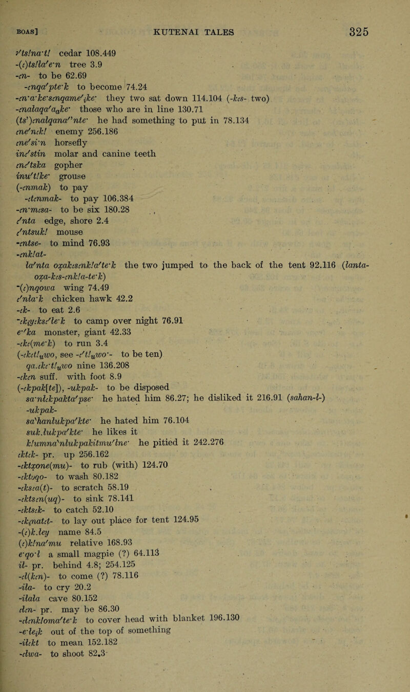 yts Inert! cedar 108.449 ~(c)ts!la/e’n tree 3.9 -in- to be 62.69 -cnqa'pte'k to become 74.24 -in'a‘ke'Sinqame\ke’ they two sat down 114.104 (-hs- two) -cnalaqa'ciake’ those who are in line 130.71 (ts,)cnalqana/,nte’ he had something to put in 78.134 cne'mk! enemy 256.186 ine'si’n horsefly im'stin molar and canine teeth cn/tska gopher inu'tlke’ grouse (-mmak) to pay -cUnmak- to pay 106.384 -en’Trasa- to be six 180.28 i'nta edge, shore 2.4 c'ntsuk/ mouse -entse- to mind 76.93 -cnklat- Wnta oxakiStnkla'te'k the two jumped to the back of the tent 92.116 (lanta- oxa-kcs-cnk!a-te'k) ~(c)nqowa wing 74.49 i'nla’k chicken hawk 42.2 -ck- to eat 2.6 ~ik{ytksi'le-k to camp over night 76.91 em/ka monster, giant 42.33 -ih(me’k) to run 3.4 (-ckdlywo, see -dt!uwoto be ten) qa.ikct!uwo nine 136.208 -iken suff. with foot 8.9 (-ckpak[te]), -ukpak- to be disposed scrnlckpakta'pse‘ he hated him 86.27; he disliked it 216.91 (sahan-l-) -ukpak- sci'lianlukpa'kte* he hated him 76.104 suk.lukpafkte,* he likes it klumna'nlukpakitmu'lne’ he pitied it 242.276 cktck- pr. up 256.162 -cktxone(mu)- to rub (with) 124.70 -cktoqo- to wash 80.182 -cksca(t)- to scratch 58.19 -iktsin(uq)~ to sink 78.141 -iktsik- to catch 52.10 -ckpiatit- to lay out place for tent 124.95 ~(c)k.ley name 84.5 (<i)k!na'mu relative 168.93 e’qo’l a small magpie (?) 64.113 il- pr. behind 4.8; 254.125 -d(hn)- to come (?) 78.116 -Ha- to cry 20.2 -ilala, cave 80.152 den- pr. may be 86.30 -dcnklovna'te’k to cover head with blanket 196.130 -edejk out of the top of something -ilckt to mean 152.182 -dwa- to shoot 82.3-