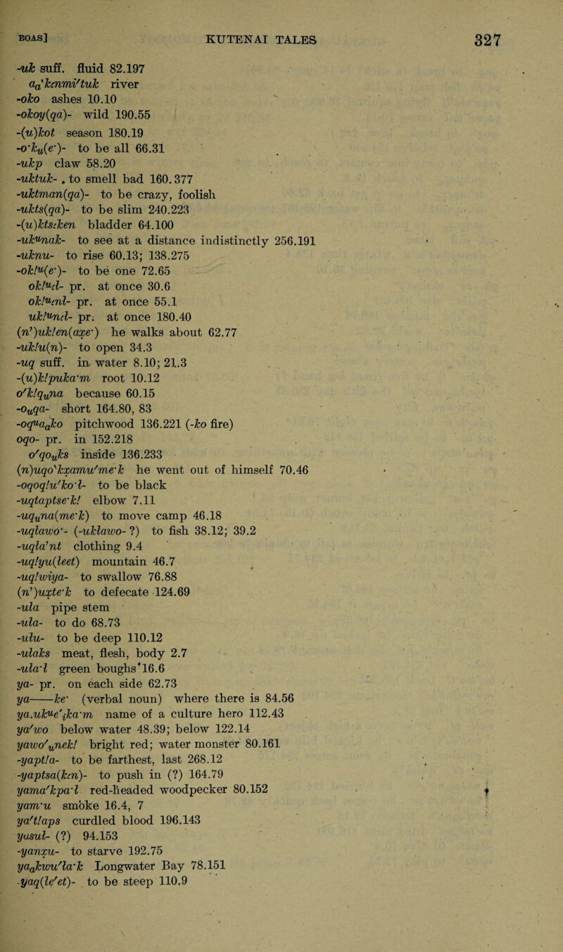 -uk suff. fluid 82.197 aa'hnmi'tuk river -oko ashes 10.10 -okoy(qa)~ wild 190.55 ~(u)kot season 180.19 -o’ku{e•)- to be all 66.31 -ukp claw 58.20 -uktuk- . to smell bad 160.377 -uktman(qa)- to be crazy, foolish -ukts(qa)- to be slim 240.223 -('u)ktscken bladder 64.100 -ukvnak- to see at a distance indistinctly 256.191 -uknu- to rise 60.13; 138.275 -ok!u(e’)- to be one 72.65 okJud- pr. at once 30.6 ok.'ucnl- pr. at once 55.1 ukfund- pr. at once 180.40 (n’)uk!en(axe•) he walks about 62.77 -uk!u(n)~ to open 34.3 -uq suff. in water 8.10; 21.3 ~{u)k!puka'm root 10.12 o'k!quna because 60.15 -ouqa- short 164.80, 83 -oquaako pitchwood 136.221 (-ko fire) oqo- pr. in 152.218 o'qoyks inside 136.233 (n)uqos1cxamu/me'k he went out of himself 70.46 -oqoqlu'ko'l- to be black -uqtaptse'k! elbow 7.11 -uquna(me‘k) to move camp 46.18 -uqlawcr- {-uklawo- ?) to fish 38.12; 39.2 -uqla'nt clothing 9.4 -uq!yu{leet) mountain 46.7 -uqlwiya- to swallow 76.88 (n^uxte’k to defecate 124.69 -ula pipe stem -ula- to do 68.73 -ulu- to be deep 110.12 -ulaks meat, flesh, body 2.7 -ula'l green boughs'16.6 ya- pr. on each side 62.73 ya-he' (verbal noun) where there is 84.56 ya.ukue'jka'm name of a culture hero 112.43 ya'wo below water 48.39; below 122.14 yawo'unek! bright red; water monster 80.161 -yaptla- to be farthest, last 268.12 -yaptsa{hn)~ to push in (?) 164.79 yama'kpa‘1 red-headed woodpecker 80.152 yam'u smoke 16.4, 7 ya'tlaps curdled blood 196.143 yasul- (?) 94.153 -yanxu- to starve 192.75 yaakwu'la'k Longwater Bay 78.151 yaqile'et)- to be steep 110.9