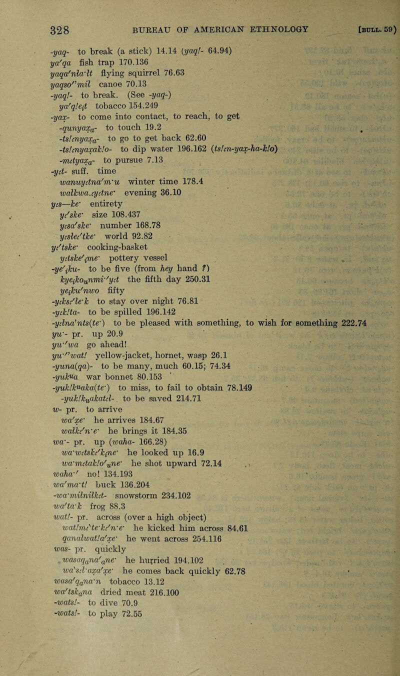 -yaq- to break (a stick) 14.14 {yaqf- 64.94) ya'qa fish trap 170.136 yaqa'nladt flying squirrel 76.63 yaqsormil canoe 70.13 -yaq!- to break. (See -yaq-) ya'qlefi tobacco 154.249 -yax- to come into contact, to reach, to get -qunyaxa- to touch 19.2 -ts!cnyaxa- to go to get back 62.60 -ts!cnyaxak!o- to dip water 196.162 (tshn-yax-ha-Tzlo) -mdyaxa- to pursue 7.13 -yd- suff. time wanuydna'm'u winter time 178.4 walkwa.cydne* evening 36.10 yes—he' entirety yd she’ size 108.437 yesa'ske’ number 168.78 ycsledtke• world 92.82 ydtske’ cooking-basket ydske'ime• pottery vessel -ye\ku- to be five (from hey hand f) kyejkourmiv'yd the fifth day 250.31 yejku'nvoo fifty -yiksdle’k to stay over night 76.81 -yiklta- to be spilled 196.142 -ydna’nts(te•) to be pleased with something, to wish for something 222.74 yw- pr. up 20.9 yw'voa go ahead! yu'nwat! yellow-jacket, hornet, wasp 26.1 -yuna(qa)- to be many, much 60.15; 74.34 -yukua war bonnet 80.153 -yuk!kuaka(te') to miss, to fail to obtain 78.149 -yuk!kuakatd- to be saved 214.71 w- pr. to arrive wa'xe‘ he arrives 184.67 walkdn'e' he brings it 184.35 wa'- pr. up (ivaha- 166.28) wa’wdsh'kjne' he looked up 16.9 wa‘mdak!o'une‘ he shot upward 72.14 ., voaha%' no! 134.193 wa'ma't! buck 136.204 -wa'milnilkd- snowstorm 234.102 wa'ta'k frog 88.3 wall- pr. across (over a high object) wa,t!mdte'kdn'e• he kicked him across 84.61 qanalwat!a/xe% he went across 254.116 was- pr. quickly wasaqana'ane% he hurried 194.102 wa'sd’axa'xe' he comes back quickly 62.78 wasa'qana‘n tobacco 13.12 wa/tskana dried meat 216.100 -wats!- to dive 70.9 -■wats!- to play 72.55