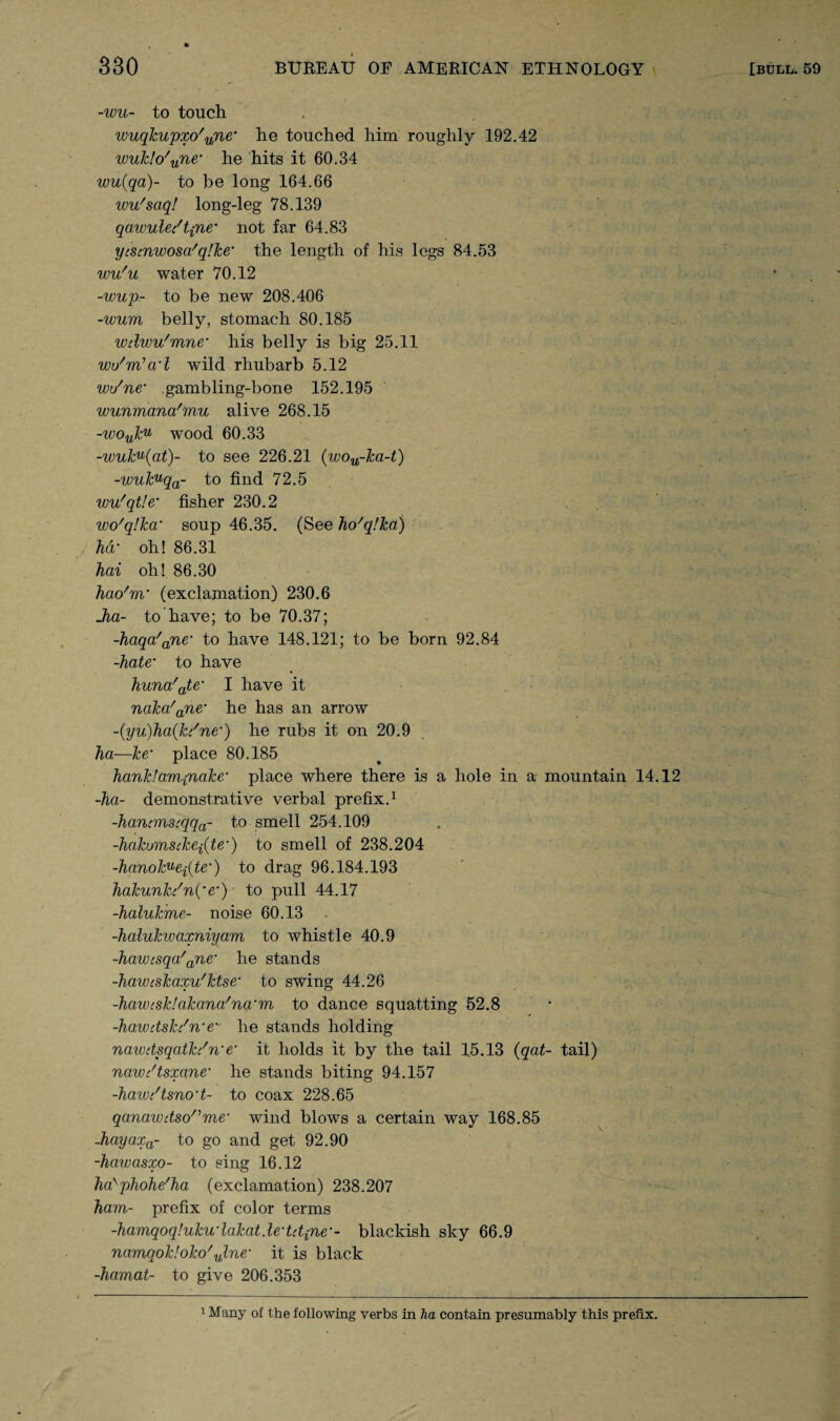 -wu- to touch wuqkupxo'une’ he touched him roughly 192.42 wuk!o'une* he hits it 60.34 wu(qa)~ to be long 164.66 wu'saq! long-leg 78.139 qawule/t{ne’ not far 64.83 ycsmwosa'qlke’ the length of his legs 84.53 wu'u water 70.12 -wup- to be new 208.406 -wum belly, stomach 80.185 wdwu'mne’ his belly is big 25.11 wu'm’ad wild rhubarb 5.12 wo'ne• gambling-bone 152.195 wunmana'mu alive 268.15 -wouk,u wood 60.33 -wuku{at)~ to see 226.21 (wou-Jca-t) -wukuqa- to find 72.5 wu'qtle’ fisher 230.2 wo'qJka’ soup 46.35. (See ho'qlka) hd■ oh! 86.31 hai oh! 86.30 hao'm’ (exclamation) 230.6 Jia- to have; to be 70.37; -kaqa'ane‘ to have 148.121; to be born 92.84 -hate• to have kuna'ate’ I have it naka'ane‘ he has an arrow ~(yu)ha(kc'ne’) he rubs it on 20.9 ha—ke• place 80.185 hank!am{nake‘ place where there is a hole in a mountain 14.12 -ha- demonstrative verbal prefix.1 -hanimsiqqa- to smell 254.109 -hakomscke^te’) to smell of 238.204 -hanokueiite’) to drag 96.184.193 hakunh'n{‘e’) to pull 44.17 -halukme- noise 60.13 -halukwaxniyam to whistle 40.9 -hawcsqa'ane‘ he stands -hawiskaxu'ktse’ to swing 44.26 -hawisklakana'na’m to dance squatting 52.8 -hawdsJc/n’e~ he stands holding nawdsqath'n’e‘ it holds it by the tail 15.13 (qat- tail) nawi'tsxane’ he stands biting 94.157 -hawc'tsno’t- to coax 228.65 qanawctso',me’ wind blows a certain way 168.85 -hayaxa- to go and get 92.90 -hawasxo- to sing 16.12 ha'phohe'ha (exclamation) 238.207 ham- prefix of color terms -hamqoqluku’lakatde’tdine’- blackish sky 66.9 namqok!oko'ulne’ it is black -hamat- to give 206.353 1 Many of the following verbs in ha contain presumably this prefix.