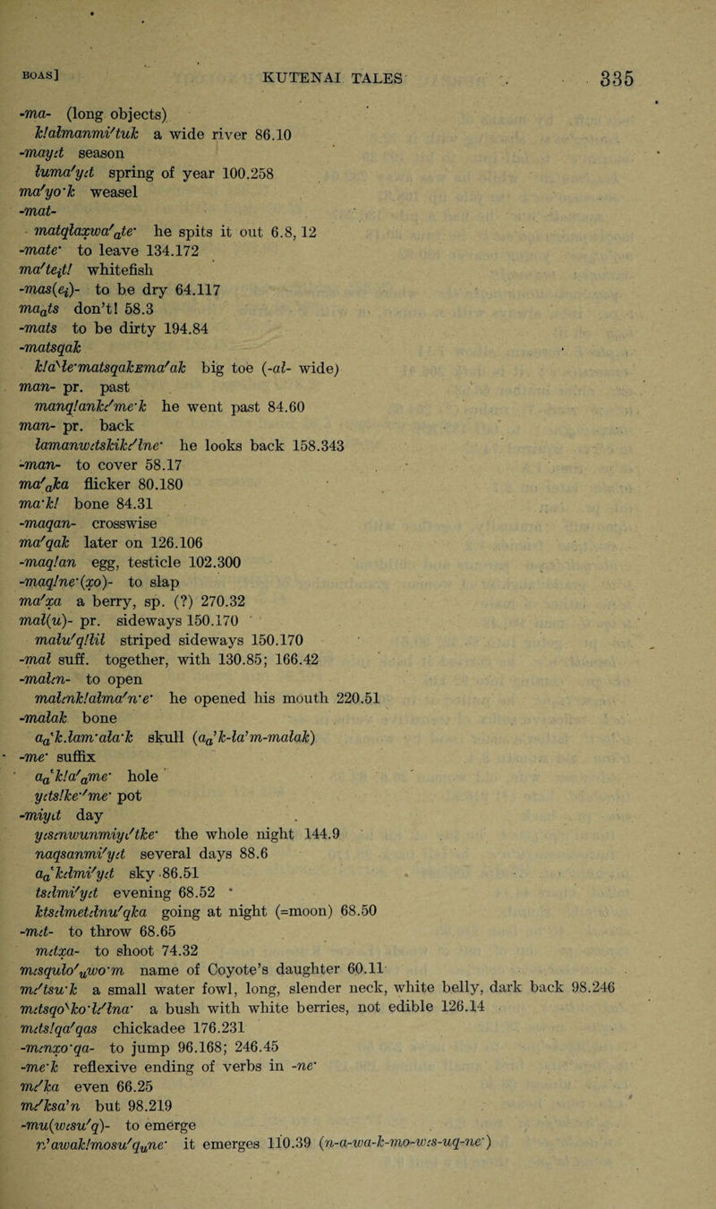 -ma- (long objects) klalmanmi'tuk a wide river 86.10 -mayd season luma'yd spring of year 100.258 ma'yo’k weasel -mat- matqlaxwa'ate' he spits it out 6.8,12 -mate' to leave 134.172 ma'teitl whitefish -mas(ei)- to be dry 64.117 maats don’t! 58.3 -mats to be dirty 194.84 -matsqak JdaHe'matsqaJcEma'ah big toe (-al- wide) man- pr. past manqlanJc/me'lc he went past 84.60 man- pr. back lamanwdskik/lne’ he looks back 158.343 -man- to cover 58.17 ma'aJca flicker 80.180 ma’h! bone 84.31 -maqan- crosswise ma'qak later on 126.106 -maq!an egg, testicle 102.300 -maqlne’(xo)- to slap ma'xa a berry, sp. (?) 270.32 mal{u)~ pr. sideways 150.170 malu'qllil striped sideways 150.170 -mal suff. together, with 130.85; 166.42 -malm- to open malmklalma'n’e’ he opened his mouth 220.51 -malak bone aa'h.lam’ala'h skull (aa’k-la’m-malak) -me’ suffix a^k!a'ame' hole ydslke^me' pot -miyd day yismwunmiyiftke’ the whole night 144.9 naqsanmi'yd several days 88.6 a^ktlmi'yd sky -86.51 tsdmi'yd evening 68.52 * ktsdmetilnu'qka going at night (=moon) 68.50 -md- to throw 68.65 mdxa- to shoot 74.32 mcsqulo'uwo’m name of Coyote’s daughter 60.11 mc'tsu'k a small water fowl, long, slender neck, white belly, dark back 98.246 mdsqo'ko’li'lna’ a bush with white berries, not edible 126.14 mdslqa'qas chickadee 176.231 -mmxo’qa- to jump 96.168; 246.45 -me‘k reflexive ending of verbs in -ne’ mdka even 66.25 mdksa’n but 98.219 -mu{wcsu'q)~ to emerge Vj avoaklmosu'qune‘ it emerges 110.39 (n-a-wa-k-mo-wcs-uq-ne)