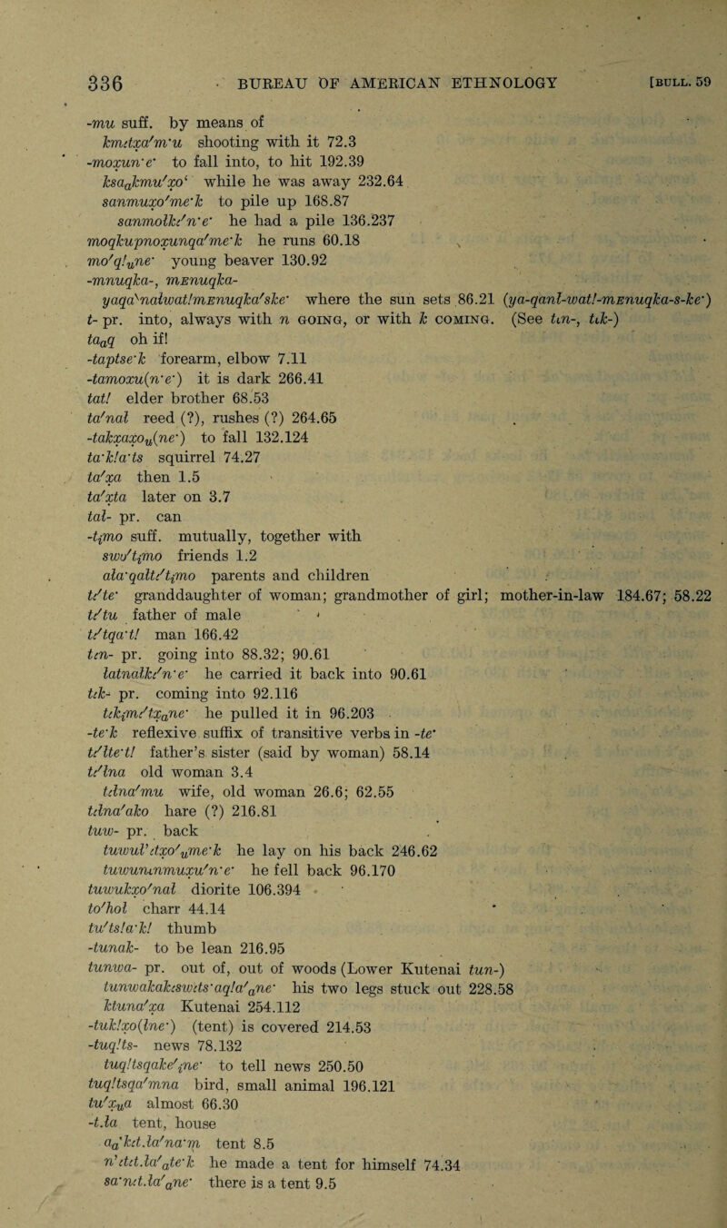 -mu suff. by means of kmdxa'm'u shooting with it 72.3 -■moxun'e' to fall into, to hit 192.39 ksaakmu'xol while he was away 232.64 sanmuxo'me'k to pile up 168.87 sanmolk/n‘e‘ he had a pile 136.237 moqkupnoxunqa'mek he runs 60.18 N mo'q!une young beaver 130.92 -mnuqka-, mEnuqka- yaqaknalwatlmEnuqlca'ske where the sun sets 86.21 (ya-qanl-wat!-mEnuqka-s-ke’) t- pr. into, always with n going, or with k coming. (See Un-, tik-) taaq oh if! -taptse’k forearm, elbow 7.11 -tamoxu(n'e) it is dark 266.41 tat! elder brother 68.53 ta'nal reed (?), rushes (?) 264.65 -takxaxou(ne‘) to fall 132.124 ta'kla’ts squirrel 74.27 ta'xa then 1.5 ta'xta later on 3.7 tal- pr. can -ttfno suff. mutually, together with swu'tjmo friends 1.2 ala’qalt/t{mo parents and children t/te‘ granddaughter of woman; grandmother of girl; mother-in-law 184.67; 58.22 t/tu father of male ' ti'tqa't! man 166.42 ten- pr. going into 88.32; 90.61 latnalk/n’e' he carried it back into 90.61 tek- pr. coming into 92.116 Uk{m/t,xane• he pulled it in 96.203 -tek reflexive suffix of transitive verbs in -te’ t/lte’t! father’s sister (said by woman) 58.14 t/tna old woman 3.4 tdna'mu wife, old woman 26.6; 62.55 tilna'ako hare (?) 216.81 tuw- pr. back tuwuVdxo'ume’k he lay on his back 246.62 tuwunmmuxu'n'e’ he fell back 96.170 tuwukxo'nal diorite 106.394 to'lnol charr 44.14 ' tu'ts!a'k! thumb -tunak- to be lean 216.95 tunwa- pr. out of, out of woods (Lower Kutenai tun-) tunwakahswds'aq!a/ane‘ his two legs stuck out 228.58 ktuna'xa Kutenai 254.112 -tuk!xo{lne‘) (tent) is covered 214.53 -tuq'.ts- news 78.132 tuq!tsqake\ne‘ to tell news 250.50 tuq'.tsqa'mna bird, small animal 196.121 tu'xua almost 66.30 -t.la tent, house a.akd.la'na'm tent 8.5 n’ettt.la'atek he made a tent for himself 74.34 sa'nd.Wane' there is a tent 9.5