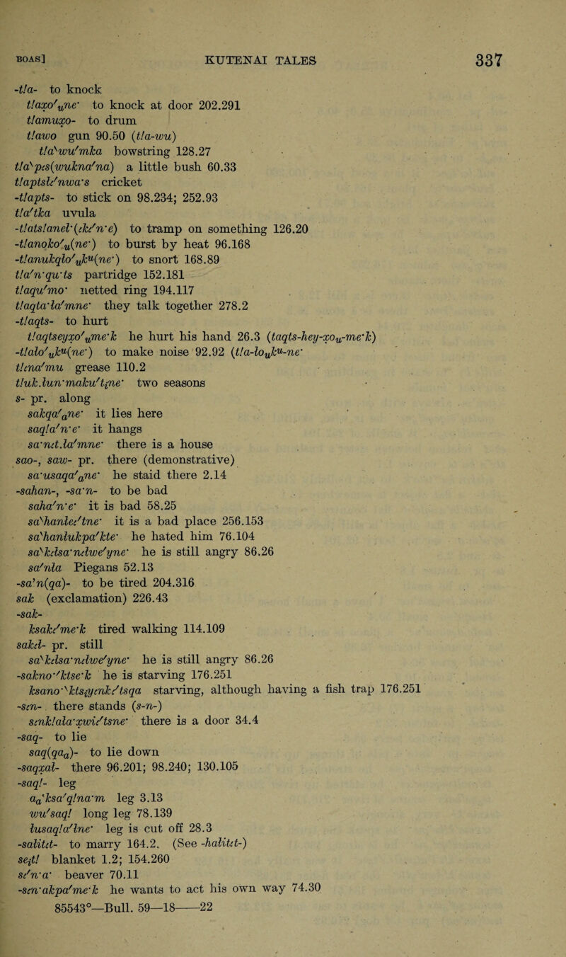 -t!a- to knock t!axo'une' to knock at door 202.291 tlamuxo- to drum t!awo gun 90.50 (tla-wu) t!a}wu/mJca bowstring 128.27 t!a>pcs(wukna'na) a little bush 60.33 tlaptsldnwa’s cricket -t!apts- to stick on 98.234; 252.93 tla'tka uvula -t!atslanel\tki'n’e) to tramp on something 126.20 -t!anoko/u(ne-) to burst by heat 96.168 -tlanukqlo'uku(ne‘) to snort 168.89 tla'n'qu'ts partridge 152.181 Uaqu'mo' netted ring 194.117 Uaqta'lafmne* they talk together 278.2 -t'.aqts- to hurt V.aqtseyxo'ume‘k he hurt his hand 26.3 (taqts-hey-xou-me'k) -t!alo'uku(ne') to make noise 92.92 (t!a-louku-ne‘ thna'mu grease 110.2 t!uk.lunmaku/'t{ne‘ two seasons s- pr. along sakqa'ane‘ it lies here saqla'n’e' it hangs sa'nd.Wmne* there is a house sao-, saw- pr. there (demonstrative) sa'usaqa'ane‘ he staid there 2.14 -sahan-, -sa’n- to be bad saha'n’e’ it is bad 58.25 sa^hanle/tne’ it is a bad place 256.153 sa'hanlukpa'kte• he hated him 76.104 sa>kdsa‘ndwe'yne* he is still angry 86.26 sa/nla Piegans 52.13 -sa’n(ga)- to be tired 204.316 sak (exclamation) 226.43 -sak- ksak/me’k tired walking 114.109 sakd- pr. still sa^kdsa'ndwe'yne’ he is still angry 86.26 -sakno-'ktse’k he is starving 176.251 ksano^ktsiycnk/tsqa starving, although having a fish trap 176.251 -sen- there stands (s-n-) scnk!ala'xwidtsne‘ there is a door 34.4 -saq- to lie saq(qaa)- to lie down -saqxal- there 96.201; 98.240; 130.105 -saq!- leg a^ksa'qlna'm leg 3.13 wu'saq! long leg 78.139 lusaqla'lne' leg is cut off 28.3 -salitd- to marry 164.2. (See -kalitd-) se-jt! blanket 1.2; 154.260 sdn'a' beaver 70.11 -scn'akpa'me'k he wants to act his own way 74.30 85543°—Bull. 59—18—22