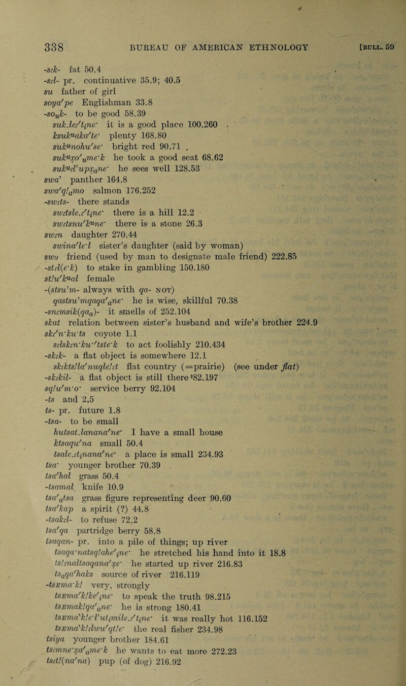 -Silc- fat 50.4 -sd- pr. continuative 35.9; 40.5 su father of girl soya'pe Englishman 33.8 -souk- to be good 58.39 suk.ledtine it is a good place 100.260 . ' ksuk^aka'te’ plenty 168.80 sulcunohu'se’ bright red 90.71 . sukVxo'ume’k he took a good seat 68.62 sukVcVupxane‘ he sees well 128.53 swa’ panther 164.8 swa'q!amo salmon 176.252 -swds- there stands swdsle.c't{ne’ there is a hill 12.2 swdsnu'kune’ there is a stone 26.3 swcn daughter 270.44 swina'led sister’s daughter (said by woman) swo friend (used by man to designate male friend) 222.85 -std(e’k) to stake in gambling 150.180 st!u'kual female -(stsu’m- always with qa- not) qastsu’mqaqa'ane’ he is wise, skillful 70.38 -srumsik(qaa)- it smells of 252.104 skat relation between sister’s husband and wife’s brother 224.9 skdn’ku’ts coyote 1.1 sdshn’kw'tste’k to act foolishly 210.434 -skck- a flat object is somewhere 12.1 skdctslla'nuqle!d flat country (—prairie) (see under flat) -skckil- a flat object is still there 982.197 sqlu'm’o• service berry 92.104 -ts and 2.5 ts- pr. future 1.8 -tsa- to be small hutsatdanana'ne* I have a small house ktsaqu'na small 50.4 tsale.dfiana'ne’ a place is small 234.93 tsa’ younger brother 70.39 tsa'hal grass 50.4 -tsamal knife 10.9 tsa'atsa grass figure representing deer 90.60 tsa'kap a spirit (?) 44.8 -tsakd- to refuse 72.2 tsa'qa partridge berry 58.8 tsaqan- pr. into a pile of things; up river tsaqa’natsqlahe'jne' he stretched his hand into it 18.8 tstcnaltsaqana'xe’ he started up river 216.83 tsaqa'haks source of river 216.119 -tsEWM’k! very, strongly tSEma'k!ke'{ne’ to speak the truth 98.215 tsEmaklqa'ane’ he is strong 180.41 tsEma'k!e’Vut{m,ile.c't{ne’ it was really hot 116.152 tSEVia'kldwu'qtle’ the real fisher 234.98 tsiya younger brother 184.61 tscmne’xa'ame’k he wants to eat more 272.23 tsd!(na'na) pup (of dog) 216.92