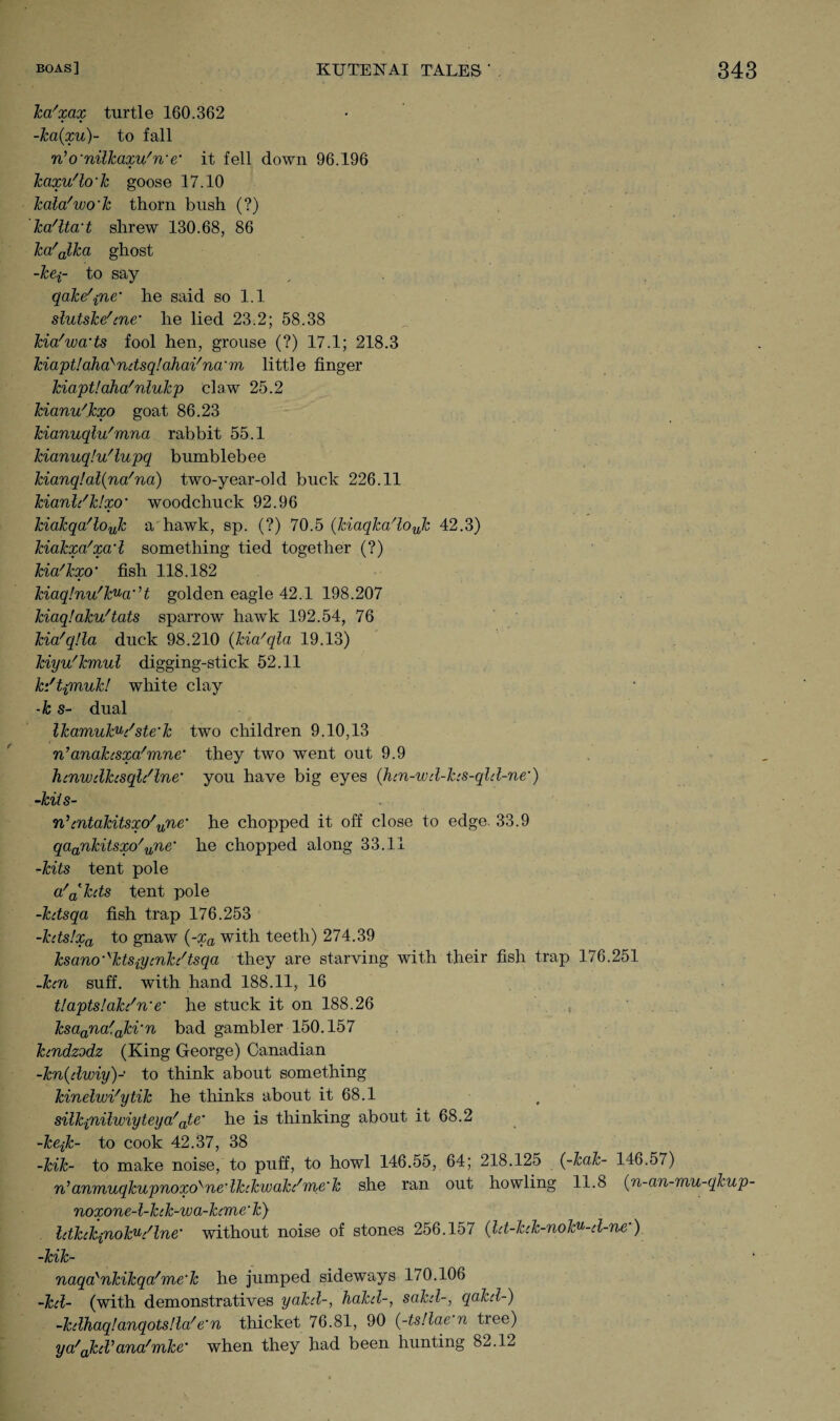 ka'xax turtle 160.362 -ka(xu)~ to fall n’o'nilkaxu'n'e' it fell down 96.196 kaxu'lo'k goose 17.10 Tcalafwo’k thorn bush (?) ka'lta't shrew 130.68, 86 ka/alka ghost -kei~ to say , qake\ne‘ he said so 1.1 slutske'cne’ he lied 23.2; 58.38 kia'wads fool hen, grouse (?) 17.1; 218.3 kiaptlaha>ndsqlahai'na'm little finger kiaptlaha'nlukp claw 25.2 kianu'kxo goat 86.23 kianuqlu'mna rabbit 55.1 kianuq!u'lupq bumblebee kianq!al(na'na) two-year-old buck 226.11 kianh'klxo' woodchuck 92.96 kiakqa'loyjz a hawk, sp. (?) 70.5 (Jdaqka'loJz 42.3) kiakxa'xcrl something tied together (?) kia/kxo’ fish 118.182 kiaq!nu/kuci',t golden eagle 42.1 198.207 kiaq!aku'tats sparrow hawk 192.54, 76 kia'q!la duck 98.210 (kia'qla 19.13) kiyu'kmul digging-stick 52.11 kdtpnuk! white clay -k s- dual lkamuku/ste‘k two children 9.10,13 n’anakisxa!mne‘ they two went out 9.9 htnwdhsql/lne• you have big eyes (hm-wd-hs-qld-ne’) -kiis- n’cntakitsxo'une’ he chopped it off close to edge. 33.9 qaankitsxo'une he chopped along 33.11 -kits tent pole a'akds tent pole -kdsqa fish trap 176.253 -kdslxa to gnaw {-xa with teeth) 274.39 ksano'skts{ymkc/tsqa they are starving with their fish trap 176.251 -ken suff. with hand 188.11, 16 t!apts!ak/n‘e' he stuck it on 188.26 , ksaana'aki'n bad gambler 150.157 kendzodz (King George) Canadian -kn(dwiy)- to think about something kinelwi'ytik he thinks about it 68.1 silkpiilwiyteya'ate’ he is thinking about it 68.2 -kejk- to cook 42.37, 38 -kik- to make noise, to puff, to howl 146.55, 64; 218.125 (-kak- 146.57) n’anmuqkupnoxo^ne'Ihkwak/me'k she ran out howling 11.8 (n-an-mu-qkup- noxone-l-kck-wa-hme'k) Idkekinoku/lne* without noise of stones 256.157 (ld-hk-noku-d-ne•). -kik- naqa'nkikqa/me'k he jumped sideways 170.106 -kd- (with demonstratives yakd-, hakd-, sakd-, qakd-) -kdhaqt.anqotsHa!e'n thicket 76.81, 90 (-ts!lae n tree) ya/akd,ana/mke' when they had been hunting 82.12