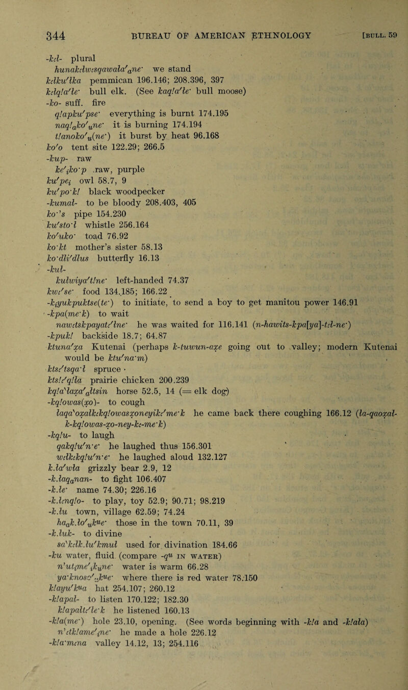 -hi- plural hunakdwtsqawalafane' we stand kdkudka pemmican 196.146; 208.396, 397 kdqla'le,' bull elk. (See kaqla'le’ bull moose) -ko- suff. fire qlapku'pse* everything is burnt 174.195 naq!ako'une,' it is burning 174.194 tlanoko'u(ne‘) it burst by heat 96.168 ko'o tent site 122.29; 266.5 -kup- raw kc'jko’p .raw, purple ku'pei owl 58.7, 9 ku'po'k! black woodpecker -kumal- to be bloody 208.403, 405 ko’’s pipe 154.230 ku'stod whistle 256.164 ko'uko' toad 76.92 ko’kt mother’s sister 58.13 ko'dWdlus butterfly 16.13 -kul- kulwiya!t!ne’ left-handed 74.37 kwc'se‘ food 134.185; 166.22 -kiyukpuktseite’) to initiate, to send a boy to get manitou power 146.91 ' -kpa(me‘k) to wait nawdskpayat/lne* he was waited for 116.141 (n-hawits-kpa[ya]-td-ne’) -kpuk! backside 18.7; 64.87 ktuna'xa Kutenai (perhaps k-tuwun-axe going out to valley; modern Ivutenai would be ktu'na'm) kts/tsqad spruce- ktsU'qlla prairie chicken 200.239 kq!aylaxa'altsin horse 52.5, 14 (= elk dog*) -kq!owas(xo)~ to cough laqayoxalhkq!owasxoneyik/me'k he came back there coughing 166.12 (la-qaoxal- k-kq!owas-xo-ney-h-me‘k) -kq!u- to laugh qakqlu'n'e* he laughed thus 156.301 wdhkqlu'n’e‘ he laughed aloud 132.127 kda'wla grizzly bear 2.9, 12 -kdaqanan- to fight 106.407 -kde‘ name 74.30; 226.16 -kd'.nqlo- to play, toy 52.9; 90.71; 98.219 -kdu town, village 62.59; 74.24 haakdo'vJcue’ those in the town 70.11, 39 -kduk- to divine sa'kdkdu'kmul used for divination 184.66 -ku water, fluid, (compare -g“ in water) n,utpne\kune' water is warm 66.28 ya'knosc'Vjkue' where there is red water 78:150 k!ayu'kua hat 254.107; 260.12 -klapal- to listen 170.122; 182.30 klapaltdle’k he listened 160.13 -k!a(me‘) hole 23.10, opening. (See words beginning with -k!a and -k!ala) rddk!ame\ne’ he made a hole 226.12 -kla'mcna valley 14.12, 13; 254.116