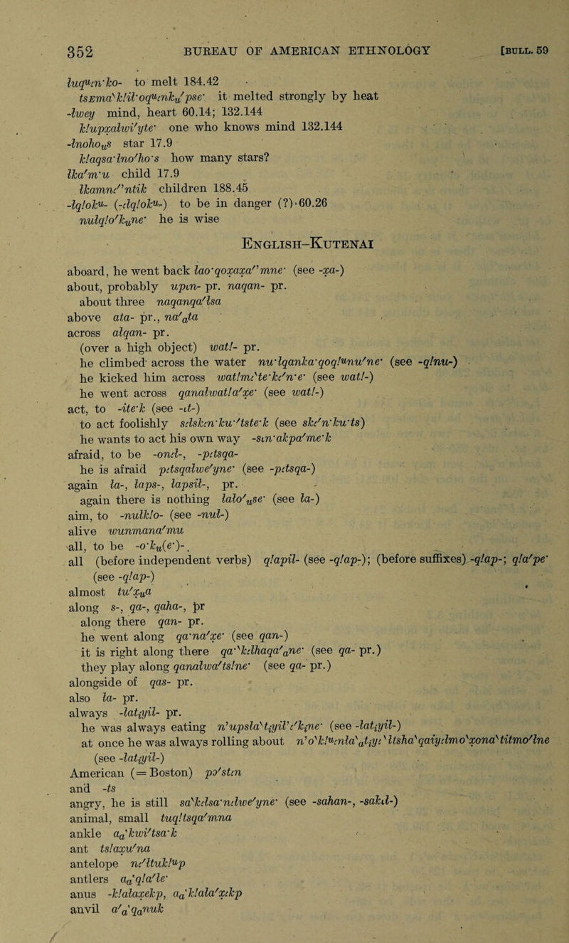luqucn‘ko- to melt 184.42 tsEmakk!il‘oqucnku/pse' it melted strongly by heat -Iwey mind, heart 60.14; 132.144 Idupxalwi'yte' one who knows mind 132.144 -lnohous star 17.9 k!aqsadno'ho‘s how many stars? Ika'm'u child 17.9 Ucamn/’ntiTc children 188.45 -lq!olcu- (-<dqfolcV'r-) to be in danger (?)• 60.26 nulq!o'knne’ he is wise English-Kutenai aboard, he went back lao‘qoxaxannine- (see -xa-) about, probably upm- pr. naqan- pr. about three naqanqa/lsa above ata- pr., na'ata across alqan- pr. (over a high object) wat!- pr. he climbed' across the water nudqanka'qoql^nu'ne% (see -q!nu-) he kicked him across watlrruHe’hc'n'e* (see wat!-) he went across qanalwat! a'xe‘ (see wat!-) act, to -ite'Tc (see -it-) to act foolishly sdshn'ku’/tste‘k (see skdn’kwts) he wants to act his own way -smakpa'me'k afraid, to be -ond-, -pdsqa- he is afraid pdsqalwe'yne• (see -pdsqa-) again la-, laps-, lapsil-, pr. - again there is nothing laWuse‘ (see la-) aim, to -nulldo- (see -nul-) alive wunmana'mu all, to be -o’ku(e')-1 all (before independent verbs) q!apil- (see -q.'ap-); (before suffixes) -g/ap-; qla'pe' (see -q!ap~) almost tu'Xija along s-, qa-, qaha-, pr along there qan- pr. he went along qa’na'xe• (see qan-) it is right along there qa^kdhaqa'ane‘ (see qa- pr.) they play along qanalwa'ts!ne‘ (see qa- pr.) alongside of qas- pr. also la- pr. always -latpyil- pr. he was always eating n'upslaHpyiVt'k{nem (see -latpyil-) at once he was always rolling about n1 o'k!ucnla\tiydltsha\aiydmo'xona>titmo/lne (see -latiyil-) American (= Boston) po'sUn and -ts angry, he is still sa>kdsa%ndwe'yne* (see -sahan-, -sakd-) animal, small tuq!tsqa/mna ankle adkwi'tsa'k ant ts!axv/na antelope ndltuk!up antlers a^qla'le' anus -klalaxekp, aalk!aWxckp anvil a/a'qanuk