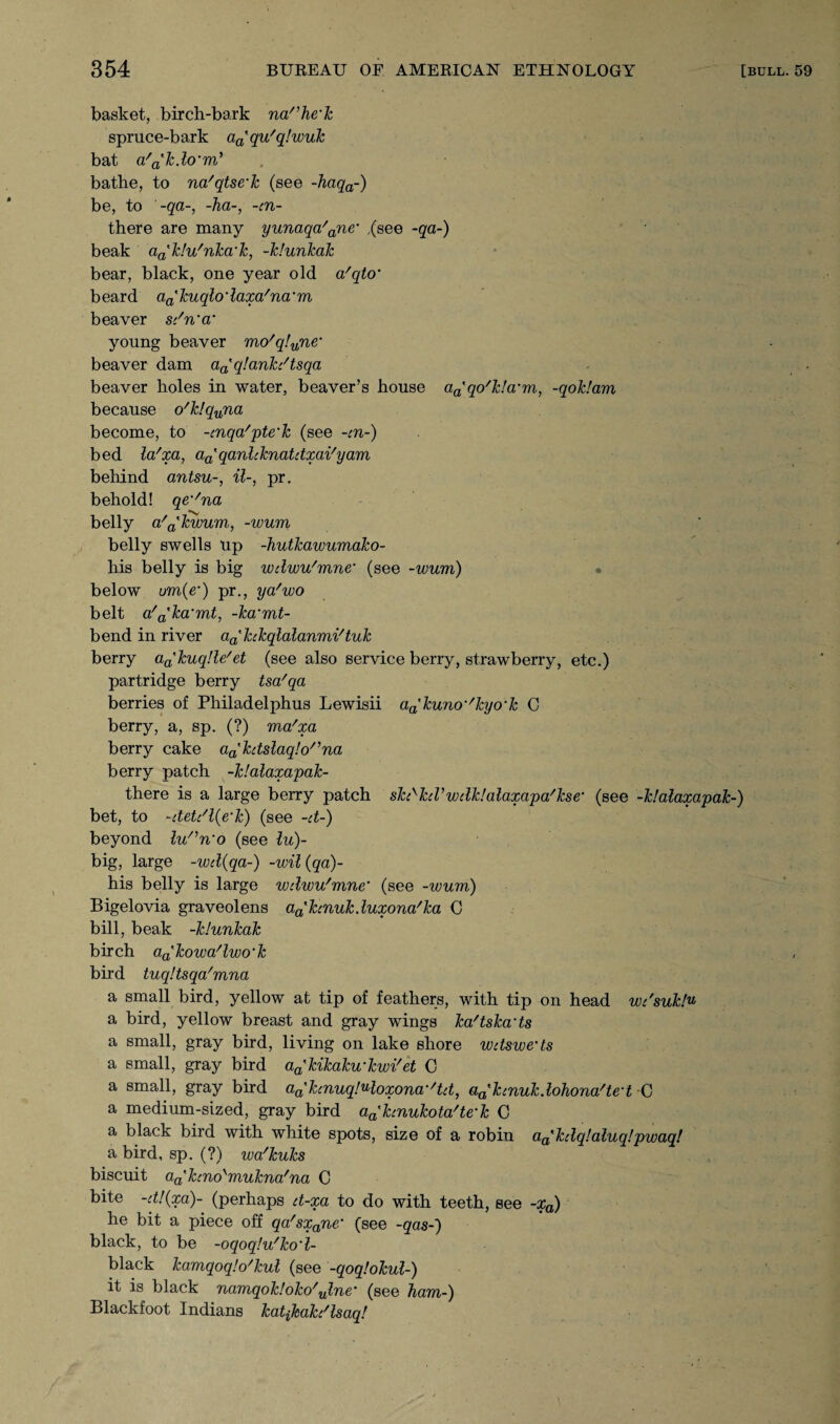 basket, birch-bark narhe‘k spruce-bark aa'qu'q!wuk bat a'a'k.lcrm’ . bathe, to na'qtse'k (see -haqa-) be, to -qa-, -ha-, -cn- there are many yunaqa'ane‘ ,(see -qa-) beak a^klu'nka'k, -klunkak bear, black, one year old a'qto’ beard a^kuc^io'laxa'na’m beaver sc'n'a’ young beaver mo'q!une‘ beaver dam a^qlankdtsqa beaver holes in water, beaver’s house aa'qo'k!a-m, -qoklam because o'k!quna become, to -tnqa'pte'k (see -cn-) bed la'xa, aa'qanlcknatdxai'yam behind antsu-, il-, pr. behold! qe%/na belly a'akwum., -wum belly swells up -hutkawumako- his belly is big wdwu'mne* (see -wum) • below um(e') pr., ya'wo belt a/a'ka'mt, -ka'mt- bend in river aa'hkqlalanmi'tuk berry a^kuqUe'et (see also service berry, strawberry, etc.) partridge berry tsa'qa berries of Philadelphus Lewisii aa'kuno‘'kyo‘k C berry, a, sp. (?) ma'xa berry cake aa'htslaq!orna berry patch -klalaxapak- there is a large berry patch sfo^kiVwdk!alaxapa'kse‘ (see -klalaxapak-) bet, to -ttetc'l(e‘k) (see -d-) beyond lu'^n'o (see lu)- big, large -wd(qa-) -wil(qa)- his belly is large wdwu'mne’ (see -wum) Bigelovia graveolens aa'hnukduxona'ka C bill, beak -klunkak birch aa'kowa'lwo‘k bird tuqltsqa'mna a small bird, yellow at tip of feathers, with tip on head wdsuklu a bird, yellow breast and gray wings ka/tska'ts a small, gray bird, living on lake shore wdsweds a small, gray bird aa'kikaku'kwi'et C a small, gray bird aaxkmuqJMoxona'/td, aa'kcnukdohona'ted C a medium-sized, gray bird a^kcnukota'te'k C a black bird with white spots, size of a robin aa'kdq!aluq!pwaq! a bird, sp. (?) wa'kuks biscuit aa'hnolmukna'na C bite -d!(xa)~ (perhaps d-xa to do with teeth, see -xa) he bit a piece off qa'sxane' (see -qas-) black, to be -oqoqlu'ko'l- black kamqoqlo'kul (see -qoqlokul-) it is black namqok!oko'ulne- (see ham-) Blackfoot Indians katikah'lsaq!