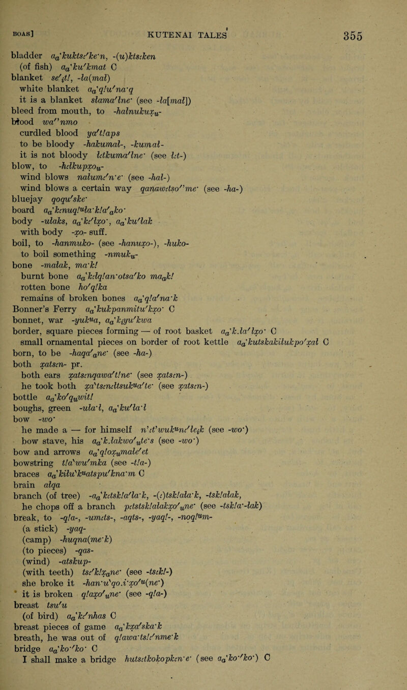 bladder aa'kuktsc/ke‘n, ~(u)ktscken (of fish) aa'ku'kmat C blanket se^t!, -la(mal) white blanket a^qlu'na'q it is a blanket slama'lne‘ (see -la[mal]) bleed from mouth, to -halnukuxu- biood wannmo curdled blood ya'tlaps to be bloody -hakumal-, -humal¬ ii is not bloody Idkuma'lne' (see Id-) blow, to -hdkupxou- wind blows nalumdn’e’ (see -hal-) wind blows a certain way qanawdso/,me* (see -ha-) bluejay qoqu'ske' board aa'kcnuq!ula'k!a'ako' body -ulahs, aa'h'lxo', aa'ku'lak with body -xo- suff. boil, to -hanmuho- (see -hanuxo-), -huko- to boil something -nmuhu- bone -malah, ma’h! burnt bone aa'kdq!an' otsa'ko maah! rotten bone ho'qlka remains of broken bones a^qla'na’h Bonner’s Ferry aa'kukpanmitu'kxo' 0 bonnet, war -yuk^a, a^h-iyu'hwa border, square pieces forming— of root basket aa'h.la/lxo‘ C small ornamental pieces on border of root kettle aa'kutskakilukpo/xal G born, to be -haqa'ane' (see -ha-) both xatscn- pr. both ears xatscnqawa't!ne' (see xatscn-) he took both xa'tscndtsukua'te' (see xatscn-) bottle aa'ko'quwit! boughs, green -ulad, aa'ku'la'l bow -wo' he made a — for himself n’cVwukunc'lejk (see -wo') bow stave, his a^kdakwo'ute's (see -wo') bow and arrows aaqloxumale!et bowstring t!aywu'mka (see -t!a-) braces aatkiluykuatspu/kna‘m C brain alqa branch (of tree) -a^kctsk!a'la’k, -(c)tsklala'k, -tsklalak, he chops off a branch pdstsklalakxo'une' (see -tsk!a'-lak) break, to -q!a-, -umcts-, -aqts-, -yaq!-, -noqlum- (a stick) -yaq- (camp) -huqna(me'k) (to pieces) -qas- (wind) -atskup- (with teeth) tsc'k!xane’ (see -tsck!-) she broke it -han'uyqo.i'xo/u(ne') it is broken q!axo'une' (see -q!a~) breast tsu'u (of bird) a^kc'nhas C breast pieces of game a^kpa'ska'k breath, he was out of q!awa‘ts!c/nme‘k bridge aa'ko‘'ko' C I shall make a bridge hutsdkokophn'e' (see aa'&o’/£o‘) C