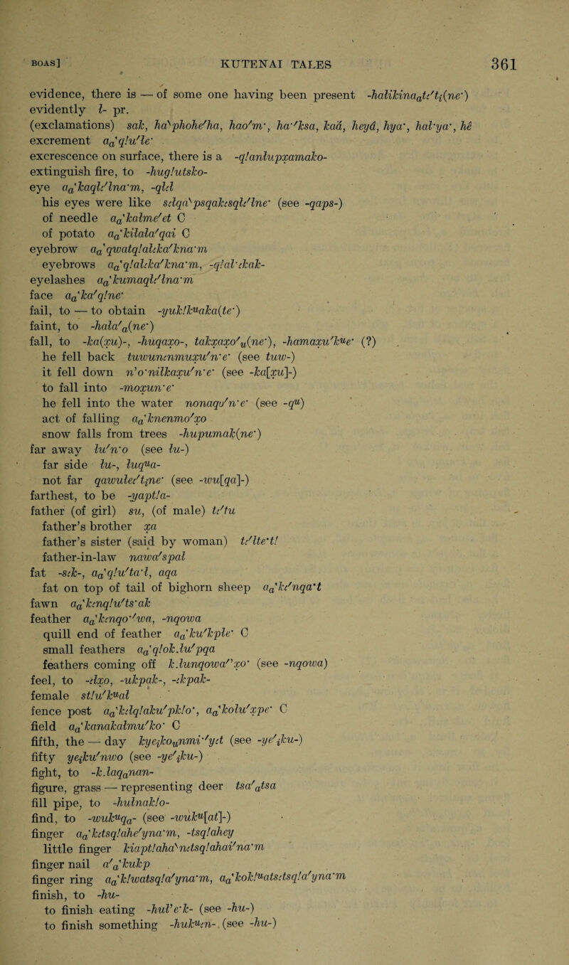 evidence, there is — of some one having been present -halikinaaU'ti(ne’) evidently l- pr. (exclamations) sak, ha'phohe'ha, hao'm', ha'dcsa, lead, heyd, hya’, hakya’, he excrement an'q!u'le’ excrescence on surface, there is a -qlanlupxamako- extinguish fire, to -huglutsko- eye aa'kaql/lna'm, -qld his eyes were like sdqakpsqahsqldlne' (see -qaps-) of needle aa'lcalme/et C of potato a^kilala'qai C eyebrow %' qwatqlaltka'kna'm eyebrows aa'q!alcka'kna'm, -qtal’ckak- eyelashes aa'kumaqldlna'm face aa'ka/q!ne‘ fail, to — to obtain -yuk!k^aka{te’) faint, to -hala'a{ne') fall, to -ka{xu)~, -huqaxo-, takxaxo'u(ne’), -hamaxu'k^e' (?) he fell back tuwuncnmuxu'n'e' (see tuw-) it fell down n’o'nilkaxu/n’e’ (see -ka[xu]~) to fall into -moxun’e' he fell into the water nonaqo'n'e* (see -qu) act of falling aa'knenmo'xo snow falls from trees -hupumak(ne) far away lu'n'o (see lu-) far side lu-, luqua- not far qawuledtpne* (see -wu[qa]-) farthest, to be -yaptla- father (of girl) su, (of male) t/tu father’s brother xa father’s sister (said by woman) U'lte'tl father-in-law nawa'spal fat -sek-, aa'qlu'tad, aqa fat on top of tail of bighorn sheep aa'kc'nqa't fawn a^hnqlu'ts'ak feather a^kcnqo''wa, -nqowa quill end of feather a^ku'kple• C small feathers aa'q!okdu'pqa feathers coming off kdunqowa/,xo‘ (see -nqowa) feel, to -dxo, -ukpalc-, -tkpak- female st!u'knal fence post a^kdqlaku'pk!o’, aa'kolu'xpe' C field a^kanakalmu'ko' C fifth, the — day kyefconnmi''yd (see -ye\ku-) fifty yejku'nwo (see -ye\ku-) fight, to -kdaqanan- figure, grass — representing deer tsa/atsa fill pipe, to -hulnaklo- find, to -wukuqa- (see -wuku[at]~) finger aa'kdsq!ahe/yna‘m, -tsq/ahey little finger kiaptlahakndsqlahai'na'm finger nail a'a'kukp finger ring aa'k!watsq!a/yna'm, aa'kok!uatsdsq!a'yna th finish, to -hu- to finish eating -huVe'k- (see -hu-) to finish something -hukuin- (see -hu-)