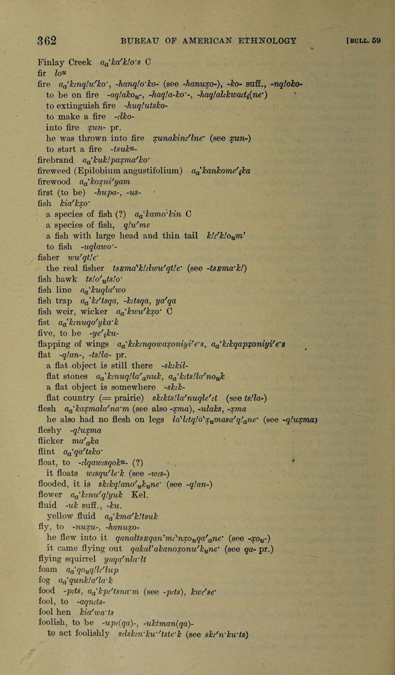 % Finlay Creek aa'ka'k!o’s C fir lou fire aa'hnqlu'Jco', -hanqlo’ko- (see -hanuxo-), -ko- suff., -nqloko- to be on fire -aq!akou~, -haq!a-ko'-, -haq!alckwadi{ne') to extinguish fire -huqlutsko- to make a fire -dko- into fire xun- pr. he was thrown into fire xunakindlne' (see xun-) to start a fire -tsuku- firebrand aa'kuk! paxma'ko' fireweed (Epilobium angustifolium) aa'kankome'ika firewood aakoxni'yam first (to be) -hupa-, -us- fish kia'kxo’ a species of fish (?) aa'kamo'kin C a species of fish, qlu'me a fish with large head and thin tail k!dk!oum> to fish -uqlawo’- fisher wu'qtle’ the real fisher tsEma'kldwu'qtle’ (see -tsEma'k!) fish hawk ts!o/uts!o' fish line aa'kuqla'wo fish trap aa'kdtsqa, -kdsqa, yafqa fish weir, wicker aa'kwu'kxo’ C fist dahnuqo'yka'k five, to be -ye^ku- flapping of wings cia'hhnqowaxoniyi/e's, aa'hkqapqoniyi/e's flat -q!an-, -ts!la- pr. a flat object is still there -sktkil- flat stones a^kcnuqllo'anuk, aa'kds!la'nouk a flat object is somewhere -shk- flat country (= prairie) skcktsUa'nuqle'd (see ts!la-) flesh aakaxmala'na’m (see also -xma), -ulaks, -xma he also had no flesh on legs layldq!oyxumasa/q!ane‘ (see -qluxma) fleshy -qluxma flicker ma'aka flint aa'qa'tsko‘ float, to -dqawcsqoku- (?)■>, it floats wcsqu'le'k (see -wcs-) flooded, it is shkqfano'yTcune’ (see -qlan-) flower aa%kmu'q!yuk Kel. fluid -uk suff., -ku. yellow fluid aa'kma'k!tsuk fly, to -nuxu-, -hanuxo- he flew into it qanaltsEqanymdnxouqa/anem (see -xou-) it came flying out qakaVakanoxonu'kune’ (see qa- pr.) flying squirrel yaqa'nladt foam aa'qouqlldlup fog a^qunkla'la'k food -pds, aa'kpdtsna'm (see -pds), kwdse’ fool, to -aqnds- fool hen kia'wa’ts foolish, to be -upc{qa)~, -uktman(qa)- to act foolishly sdskm'kw'tste'k (see sk/n'ku’ts)