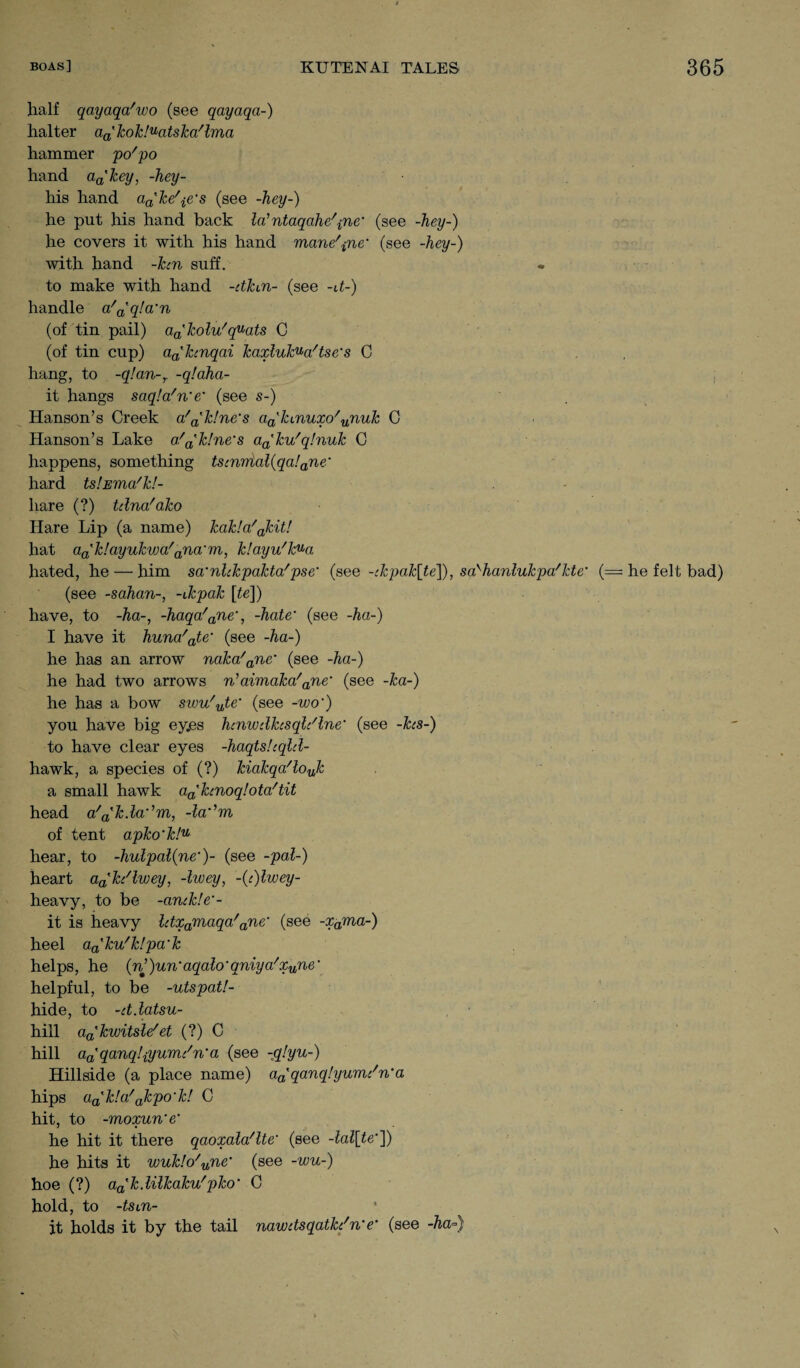 half qayaqa'wo (see qayaqa-) halter aa'kok!uatska'lma hammer po'po hand aa'key, -hey- his hand aa'ke'^e's (see -hey-) he put his hand back la? ntaqahe'pne' (see -hey-) he covers it with his hand mane'pne' (see -hey-) with hand -ken suff. to make with hand -etkun- (see -U-) handle a'a'q!a'n (of tin pail) aa'kolu'quats C (of tin cup) aa'hnqai kaxlukua'tse's C hang, to -q!an-,. -qlaha- it hangs saqla'n'e* (see s-) Hanson’s Creek a'a'k!ne's a^kmuxo'unuk C Hanson’s Lake a'Rhine's aa'ku'q!nuk C happens, something ts(nnial(qa!ane‘ hard ts’.Ema'k!- liare (?) Ulna'ako Hare Lip (a name) kak!a'akit! hat aa'k!ayukwa'ana‘m, k!ayu'kua hated, he — him sa'nlckpakta'pse' (see -ekpak[te]), sa'hanlukpa'kte’ (= he felt bad) (see -sahan-, -ukpak [te]) have, to -ha-, -haqa'ane‘, -hate' (see -ha-) I have it huna'ate' (see -ha-) he has an arrow naka'ane‘ (see -ha-) he had two arrows n’aimaka'ane‘ (see -ka-) he has a bow svou'ute' (see -wo') you have big eyes hcnwdhsqldlne' (see -hs-) to have clear eyes -haqts.Uqld- hawk, a species of (?) kiakqa'lojc a small hawk afPkcnoqlota'tit head a'^kda^m, -la^m of tent apko’k!u hear, to -hulpal(ne‘)~ (see -pal-) heart aa'h'lwey, -Iwey, -(i)lwey- heavy, to be -anckle'- it is heavy ldxamaqa'ane‘ (see -xama-) heel aa'ku'k!pa‘k helps, he (n’)un‘aqalo'qniya'xune‘ helpful, to be -utspat!- hide, to -ddatsu- hill aa'kwitsle'et (?) C hill aa'qanq!iyum/n'a (see -q!yu-) Hillside (a place name) aa'qanq!yumc'n‘a hips aa'k!a'akpo'k! C hit, to -moxun'e' he hit it there qaoxala'lte' (see -lal[te']) he hits it wuk!o'une' (see -wu-) hoe (?) a^kdilkaku'pko' C hold, to -tsun¬ it holds it by the tail nawdsqatk/n'e' (see -ha°)