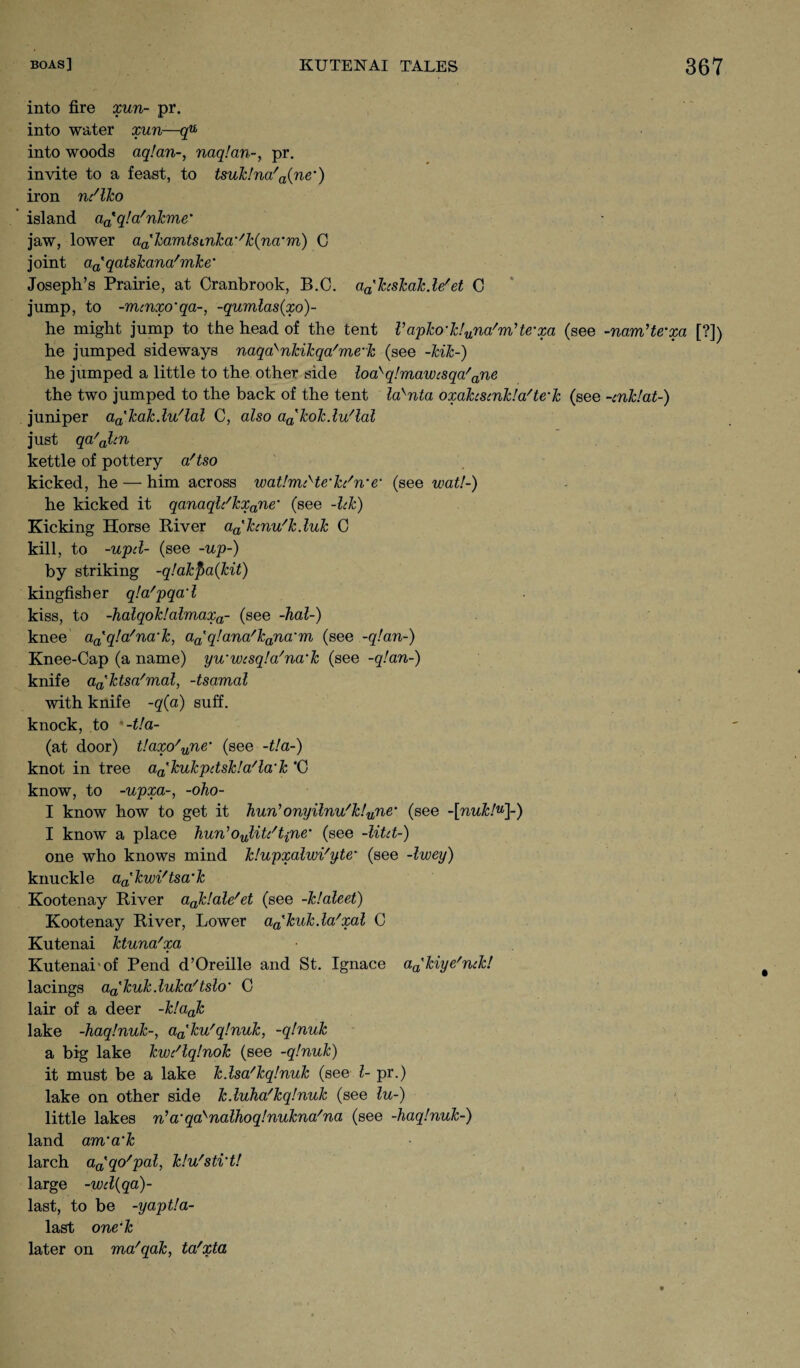 into fire xun- pr. into water xun—qu into woods aqlan-, naq!an-, pr. invite to a feast, to tsuk!na/a(ne') iron ndlko island aatq!a/nkme’ jaw, lower aakamtscnka'/k(na‘m) C joint aa'qatskana'mke* Joseph’s Prairie, at Cranbrook, B.C. aa'hskakde' et C jump, to -mcnxo'qa-, -qumlas(xo)~ he might jump to the head of the tent Vapko-k!una'm?te'xa (see -nam’te'xci [?]) he jumped sideways naqa>nkikqa/me-k (see -kik-) he jumped a little to the other side loa>q!mawisqa' ane the two jumped to the back of the tent lasnta oxahsmkla'te'k (see -cnklat-) juniper aa'kak.lu/lal C, also a^kokdu'lal just qa'olen kettle of pottery a/tso kicked, he — him across watlmcHe'kc'n'<r (see wat!-) he kicked it qanaqldkxane’ (see -lek) Kicking Horse River a^ktnu'kduk C kill, to -upd- (see -up-) by striking -q!akf>a(kit) kingfisher qla'pqad kiss, to -halqok!almaxa- (see dial-) knee aa'q!a/na‘k, a(Pq!ana'kana'm (see -q!an-) Knee-Cap (a name) yu'wcsqla'na'k (see -qlan-) knife aa'ktsa/mal, -tsamal with knife -q(a) suff. knock, to -t!a- (at door) t!axo'une' (see -tla-) knot in tree aa'kukpdskla'la'k *C know, to -upxa-, -oho- I know how to get it hun'onyilnu/k!une’ (see -[nuk!u]-) I know a place kun,oJ,itc'tine' (see -litd-) one who knows mind klupxalwi'yte,’ (see -Iwey) knuckle aa'kwi'tsa’k Kootenay River ajclale'et (see klaleet) Kootenay River, Lower aa'kukda/xal C Kutenai ktuna'xa Kutenai of Pend d’Oreille and St. Ignace aa'kiye'nck! lacings aa'kuk.luka/tslo' C lair of a deer -k!aak lake -haqlnuk-, aa'ku'q!nuk, -q!nuk a big lake kwt'lqlnok (see -qlnuk) it must be a lake k.lsa'kqlnuk (see l- pr.) lake on other side kduha'kqlnuk (see lu-) little lakes ri’a'qasnalhoq!nukna'na (see -haqlnuk-) land am’a'k larch aa'qo'pal, klu'sti'tl large -wd(qa)- last, to be -yaptla- last one’k later on ma'qak, ta'xta