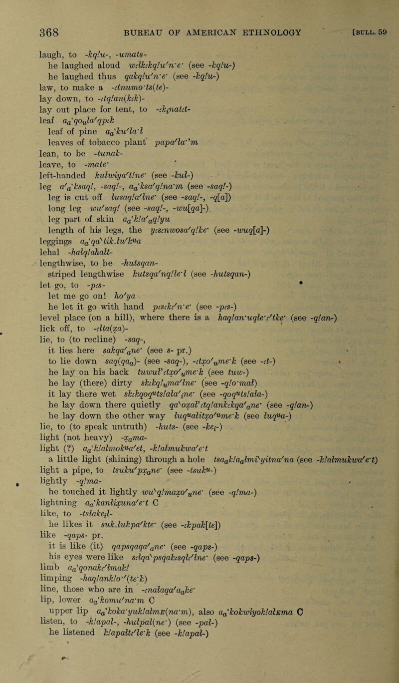 laugh, to -kq!u~, -umats- he laughed aloud wclkckq!u/n'e• (see -kq!u-) he laughed thus qakqlu'n'e• (see -kq!u-) law, to make a -dnumods(te)- lay down, to -dq!an(kck)~ lay out place for tent, to -ckpnatct- leaf aa'qoula/q'pck leaf of pine a^ku'la'l leaves of tobacco plant papa/la',m lean, to be -tunak- leave, to -mate* left-handed kulwiya't!ne‘ (see -kul-) - * leg a'a'ksaq!, -saq!-, aa'ksa/q!na’m (see -saq!-) leg is cut off lusaqlaflne’ (see -saq!-, -g[a]) long leg wu'saq! (see -saq!-, -wu[qa]-). leg part of skin aatk!a/aq!yu length of his legs, the ycscnwosa/q!ke’ (see -wuq[a\-) 1 eggings aatqaytik.lu/kua lehal -halq!ahalt- lengthwise, to be -hutsqan- striped lengthwise kutsqa'nqUed (see -hutsqan-) let go, to -pcs- * let me go on! ho'ya he let it go with hand pcscki'n'e' (see -pcs-) level place (on a hill), where there is a haq!an’uqle’c/tke* (see -q!an~) lick off, to -clta(xa)- lie, to (to recline) -saq-, it lies here sakqa/ane‘ (see s- pr.) to lie down saq(qaa)- (see -saq-), -dxo'ume'k (see -d-) he lay on his back tuwuVdxo'ume‘k (see tuw-) he lay (there) dirty skckq!nma'lne' (see -q!o‘mal) it lay there wet skckqoc(Hs!ala'pne' (see -qoquts!ala~) he lay down there quietly qa>oxaVdq!ankckqa/ane’ (see -q!an-) he lay down the other way luqualitxo/^me‘k (see luq^a-) lie, to (to speak untruth) -huts- (see -kep) light (not heavy) -xama- light (?) adk!almok^a'et, -k!almukwa/ed a little light (shining) through a hole tsaak!aalmisyitna/na (see -klalmukwa'e’t) light a pipe, to tsuku'pxane (see -tsuku-) lightly -q!ma- he touched it lightly wuyq!maxo'une‘ (see -q!ma-) lightning aa'kanlixuna/e't C like, to -tslake-jl- he likes it suk.lukpa'kte' (see -ckpak[te]) like -qaps- pr. it is like (it) qapsqaqa/ane‘ (see -qaps-) his eyes were like sdqd>psqakcsqli'lne' (see -qaps-) limb aa'qonakc'lmak! limping -haq!ank!o''{te'k) line, those who are in -cnalaqa'aake‘ lip, lower aa'komu'na'm C upper lip aa'koka‘iyuk!almE(na'm), also aa'kokwiyoktalEma C listen, to -ktapal-, -hulpal(ne‘) (see -pal-) he listened klapaltdle'k (see -klapal-)