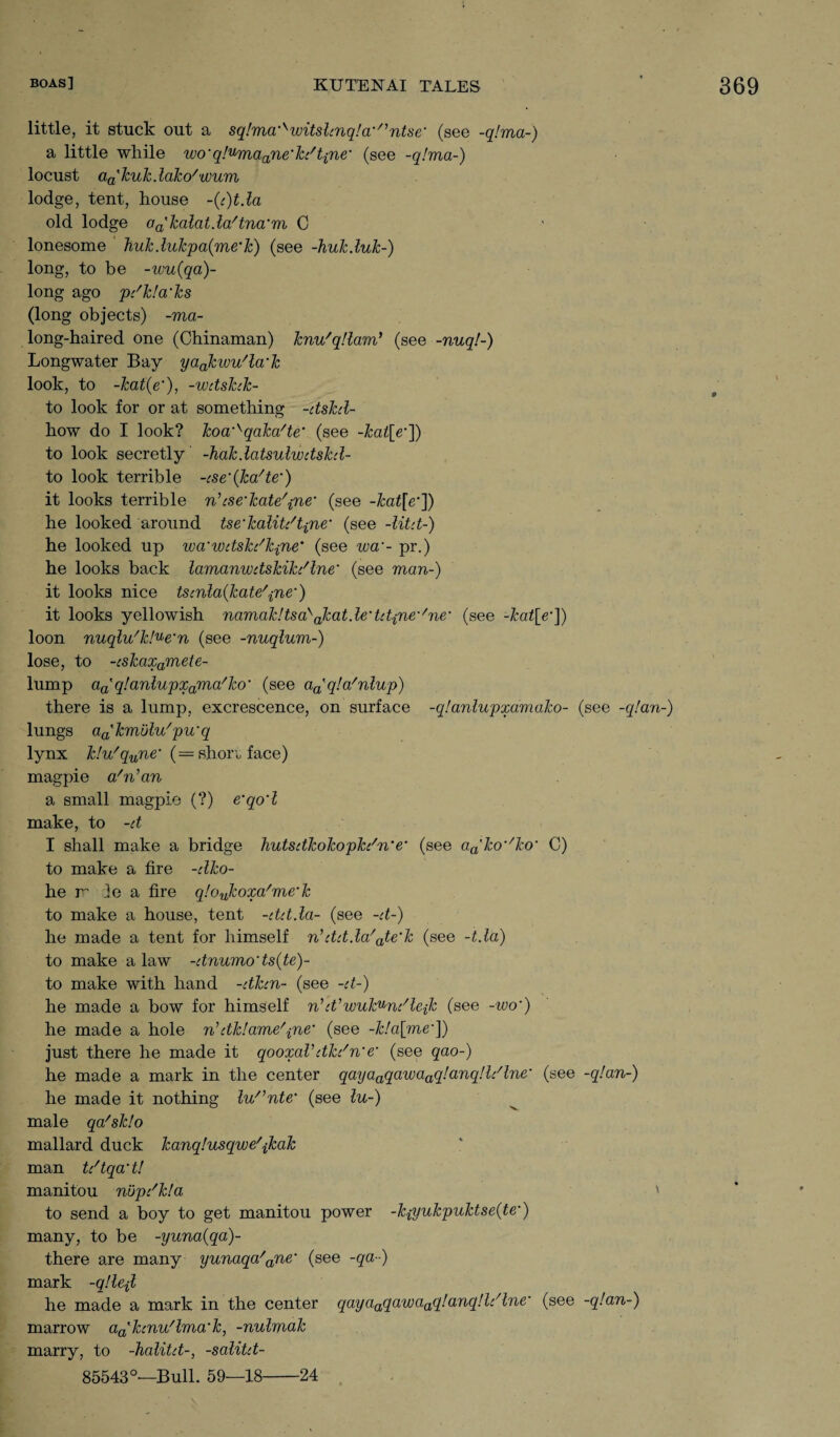 little, it stuck out a sq!ma'^witslinq!a'/,ntse' (see -q!ma-) a little while wo'q!umaane'kdtine' (see -q!ma-) locust a^kukdako'wum lodge, tent, house ~(t)t.la old lodge aa'kalatda/tna'm C lonesome Tiuk dukpa(me'k) (see -huk.luk-) long, to be -wu(qa)- long ago pdkla'ks (long objects) -ma- long-haired one (Chinaman) knu'qllam’ (see -nuq!-) Longwater Bay yaokwu'la'k look, to -kat(e’), -wdshk- to look for or at something -dskd- how do I look? koa'sqaka/te (see -kal[e']) to look secretly -hakdatsulwdskd- to look terrible -cse’(ka/te‘) it looks terrible n’ese’kate'prie' (see -kat[e’]) he looked around tse'kalitdtine* (see -Utd-) he looked up wa'wdskdkpne’ (see w- pr.) he looks back lamanwdskikdlne' (see man-) it looks nice tscnla{kate/pne') it looks yellowish namak!tsa^akatde'td{ne'/ne* (see -kat[e*]) loon nuqlu'kl^e'n (see -nuqlum-) lose, to -cskaxamete- lump aa'q!anlupxama/ko‘ (see aatq!a/nlup) there is a lump, excrescence, on surface -q!anlupxamako- (see -q!an-) lungs aa'kmulu/pu'q lynx klu'qune,' (= shon, face) magpie a'n’an a small magpie (?) e‘qo‘1 make, to -d I shall make a bridge liutsdkokopkdn'e• (see aa'ko^ko' C) to make a fire -dko- he rr Jo a fire q!oulcoxa/me‘k to make a house, tent -ddda- (see -d-) he made a tent for himself n,ddda/ate‘k (see -tda) to make a law -dnumo'ts(te)- to make with hand -dkcn- (see -d-) he made a bow for himself nWwuk^ndleik (see -wo') he made a hole n’dk!ame/'pne' (see -k!a[me•]) just there he made it qooxaVdkdne‘ (see qao-) he made a mark in the center qayaaqawaaq!anq!Idlne’ (see -q!an-) he made it nothing lu^nte’ (see lu-) male qa'sklo mallard duck kanqlusqwe'jkak man tdtqa’t! manitou nupdkla ' to send a boy to get manitou power -k{yukpuktse(te') many, to be -yuna(qa)~ there are many yunaqa'ane‘ (see -qa••) mark -qllejl he made a mark in the center qayaaqawaaq!anq!ldlne• (see -q!an-) marrow aa'hnu/lma'k, -nulmak marry, to -halitd-, -salitd- 85543°—Bull. 59—18-24