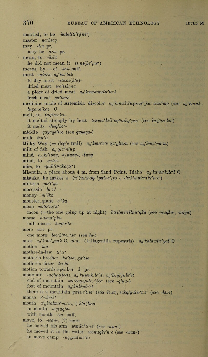 married, to be dialalite't^ne') master na'ksaq may -len pr. may be elen- pr. mean, to -ildet he did not mean it tsens(ke/ine’) means, by — of -mu suff. meat -ulaks, a^ku'lak to dry meat -etwas(k!o)- dried meat wa'tskana a piece of dried meat aa'kenxamulu'la'k fresh meat qa'tsuk medicine made of Artemisia discolor aa'kenuk.luxona/aka awu'mo (see aa'kenuk.- luxona'ka) 0 melt, to luquen'ko- it melted strongly by heat tsEma>k!il‘oq^enkyfpse' (see luq^en'ko-) it melts -hoq!ko‘- middle qayaqa'wo (see qayaqa-) milk tsu'u Milky Way (= dog’s trail) a^kma'e's xa'altsen (see aa'kma'na'm) milt of fish a^qla'nlup mind a^ke'lwey, -(e)lwey-, -Iwey mind, to -ent.se- miss, to -yuk!kuaka(te') Missoula, a place about 4 m. from Sand Point, Idaho qakanu'k.led C mistake, he makes a (n^umnaqalpalne^xo'-, -tsek!malen{ke'n'e•) mittens pa'Vya moccasin lcrn’ money ne'lko monster, giant em/ka moon nata'ne'k! moon (=the one going up at night) ktselmeHilnu' qka (see -nuqka-, -miyet) moose netsna'pku bull moose kaqla'le’ more a:n- pr. one more ' lao'k!^e.e'se‘ (see la-) moss a^kola'anak 0, al’a, (Lillagenilla rupestris) a^kolawite^al C mother ma mother-in-law te/te mother’s brother ka'tsa, xa'tsa mother’s sister ko'kt motion towards speaker k- pr. mountain -uq!yu(leet), aa'kuivukde/et, aa'koq!yule/et end of mountain wa'kaqlyule.e'tke' (see -q!yu-) foot of mountain a^kuklple' et there is a mountain yesle.ed.se' (see -le.et), sakqlyulee't.s' (see -le.et) mouse e'ntsuk! mouth a'ak!alma'na'm, (-kla)lma in mouth -aqtuqlu- with mouth -xa- suff. move, to -wan-, (?) -qsa- he moved his arm wanla'tlne' (see -wan-) he moved it in the water wanuqke'n'e (see -wan-) to move camp -uquna(me‘k)