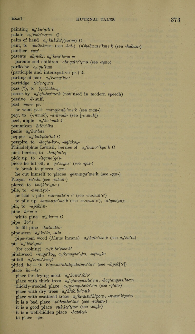 i painting a^ku'qUi’l palate aa'kola/na'm 0 palm of hand aa'kuk.la'i(na’m) C pant, to -halkckwas- (see -hal-), (-n)hakwase'kme'k (see -hakwa-) panther swa’ parents akpiek!, a.ahn/k!na‘m parents and children ala'qaU/tpno (see -tpno) parfleche a^qu'lum (participle and interrogative pr.) im¬ parting of hair aa'kawu'k!o' partridge tla'n'qwts * pass (?), to (qa)hak!ou- passer-by aa' q!utsa/ne'k (not used in modern speech) passive -l- suff. past man- pr. he went past manq!ank/me‘k (see man-) pay, to {-cnmak), -dcnmak- (see [-cnmak]) peel, apple aa'ko''nak C pemmican kdku'lka penis aa'kv/lats pepper a^kukplu'lal C perspire, to -haq!a-ko‘-, -aq!akou- Philadelphus Lewisii, berries of aa'kuno’/kyo'k C pick berries, to -halqlaV.ei- pick up, to -itqana(qa)- piece he bit off, a qa/sxane‘ (see -qas-) to break to pieces -qas- he cut himself to pieces qasncnqa/me'k (see -qas-) Piegan sa'nla (see -sahan-) pierce, to tsu{k!o/une') pile, to -nrnuixo)- he had a pile sanmolkc'we' (see -moxun'e') to pile up sanmuxo'me'k {see -moxun'e'), -d!qao{xa)- pin, to -apakhn- pine he'm'o white pine a/a'ka'm C pipe ko’’s to fill pipe -hulnaklo- pipe stem a^ko'la, -ula pipe-stem wood (Alnus incana) a^kula' wo'k (see a^ko^a) pit aa'k!a/ame’ (for cooking) aa'k.la'xwe'k! pitchwood -nuqa'kou, aathnoqua/ako, -oquaako pitfall a^kcnu'kwejt pitied, he — it k!umnaynlukpakitmu/lne' (see -ckpak[te]) place ha—Ice’ place for drying meat aa'kowa/sk!o' place with thick trees aa'q!anqats!la/e'n, -haqlanqotsllae'n thickly-wooded place a^qlanqutslla'e'n (see -q!an-) place with dry trees a^klak.lu'nuk place with scattered trees aahnusu'klpo'n, -nusu'klpo'n it is a bad place sa'hanlec'tne* (see -sahan-) it is a good place suk.le/fyne' (see -souk-) it is a well-hidden place -hatsled- to place -xa-