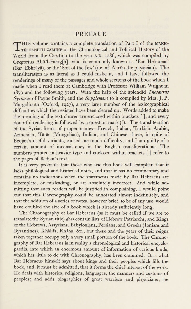 PREFACE THIS volume contains a complete translation of Part I of the makh- tebhanuth zabhne or the Chronological and Political History of the World from the Creation to the year A.D. 1286, which was compiled by Gregorius Abu’l-Farag[h], who is commonly known as ‘Bar Hebraeus’ (Bar 'Ebhraya), or the ‘Son of the Jew’ (i.e. of ’Ahron the physician). The transliteration is as literal as I could make it, and I have followed the renderings of many of the passages and whole sections of the book which I made when I read them at Cambridge with Professor William Wright in 1879 and the following years. With the help of the splendid Thesaurus Syriacus of Payne Smith, and the Supplement to it compiled by Mrs. J. P. Margoliouth (Oxford, 1927), a very large number of the lexicographical difficulties which then existed have been cleared up. Words added to make the meaning of the text clearer are enclosed within brackets [ ], and every doubtful rendering is followed by a question mark (?). The transliteration of the Syriac forms of proper names—French, Italian, Turkish, Arabic, Armenian, Tatar (Mongolian), Indian, and Chinese—have, in spite of Bedjan’s useful variants, caused me much difficulty, and I am guilty of a certain amount of inconsistency in the English transliterations. The numbers printed in heavier type and enclosed within brackets [ ] refer to the pages of Bedjan’s text. It is very probable that those who use this book will complain that it lacks philological and historical notes, and that it has no commentary and contains no indications when the statements made by Bar Hebraeus are incomplete, or misleading, or are absolutely incorrect. And while ad¬ mitting that such readers will be justified in complaining, I would point out that this Chronography could be annotated almost indefinitely, and that the addition of a series of notes, however brief, to be of any use, would have doubled the size of a book which is already sufficiently long. The Chronography of Bar Hebraeus (as it must be called if we are to translate the Syrian title) does contain lists of Hebrew Patriarchs, and Kings of the Hebrews, Assyrians, Babylonians^Persians, and Greeks (Ionians and Byzantines), Khalifs, Khans, &c., but these and the years of their reigns taken together occupy only a very small portion of the book. The Chrono¬ graphy of Bar Hebraeus is in reality a chronological and historical encyclo¬ paedia, into which an enormous amount of information of various kinds, which has little to do with Chronography, has been crammed. It is what Bar Hebraeus himself says about kings and their peoples which fills the book, and, it must be admitted, that it forms the chief interest of the work. He deals with histories, religions, languages, the manners and customs of peoples; and adds biographies of great warriors and physicians; he