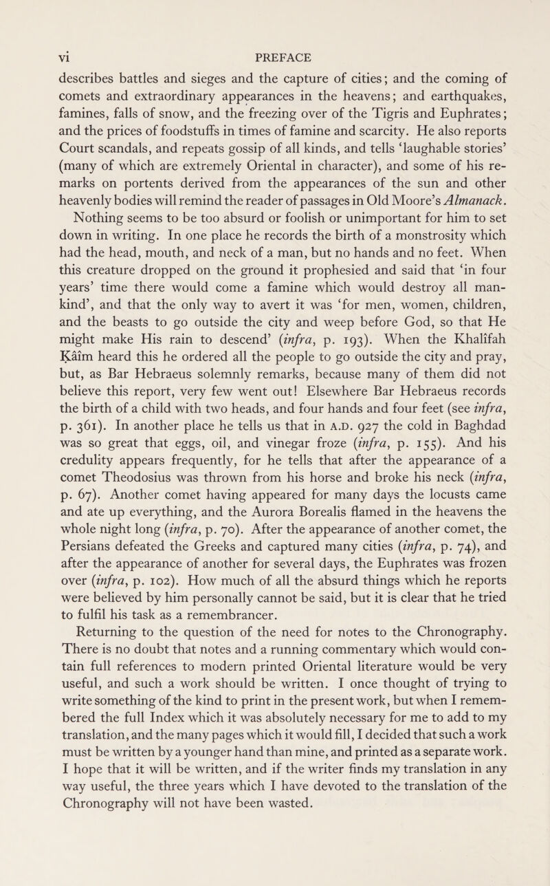 describes battles and sieges and the capture of cities; and the coming of comets and extraordinary appearances in the heavens; and earthquakes, famines, falls of snow, and the freezing over of the Tigris and Euphrates; and the prices of foodstuffs in times of famine and scarcity. He also reports Court scandals, and repeats gossip of all kinds, and tells ‘laughable stories’ (many of which are extremely Oriental in character), and some of his re¬ marks on portents derived from the appearances of the sun and other heavenly bodies will remind the reader of passages in Old Moore’s Almanack. Nothing seems to be too absurd or foolish or unimportant for him to set down in writing. In one place he records the birth of a monstrosity which had the head, mouth, and neck of a man, but no hands and no feet. When this creature dropped on the ground it prophesied and said that ‘in four years’ time there would come a famine which would destroy all man¬ kind’, and that the only way to avert it was ‘for men, women, children, and the beasts to go outside the city and weep before God, so that He might make His rain to descend’ {infra, p. 193). When the Khalifah Kaim heard this he ordered all the people to go outside the city and pray, but, as Bar Hebraeus solemnly remarks, because many of them did not believe this report, very few went out! Elsewhere Bar Hebraeus records the birth of a child with two heads, and four hands and four feet (see infra, p. 361). In another place he tells us that in a.d. 927 the cold in Baghdad was so great that eggs, oil, and vinegar froze {infra, p. 155). And his credulity appears frequently, for he tells that after the appearance of a comet Theodosius was thrown from his horse and broke his neck {infra, p. 67). Another comet having appeared for many days the locusts came and ate up everything, and the Aurora Borealis flamed in the heavens the whole night long {infra, p. 70). After the appearance of another comet, the Persians defeated the Greeks and captured many cities {infra, p. 74), and after the appearance of another for several days, the Euphrates was frozen over {infra, p. 102). How much of all the absurd things which he reports were believed by him personally cannot be said, but it is clear that he tried to fulfil his task as a remembrancer. Returning to the question of the need for notes to the Chronography. There is no doubt that notes and a running commentary which would con¬ tain full references to modern printed Oriental literature would be very useful, and such a work should be written. I once thought of trying to write something of the kind to print in the present work, but when I remem¬ bered the full Index which it was absolutely necessary for me to add to my translation, and the many pages which it would fill, I decided that such a work must be written by a younger hand than mine, and printed as a separate work. I hope that it will be written, and if the writer finds my translation in any way useful, the three years which I have devoted to the translation of the Chronography will not have been wasted.