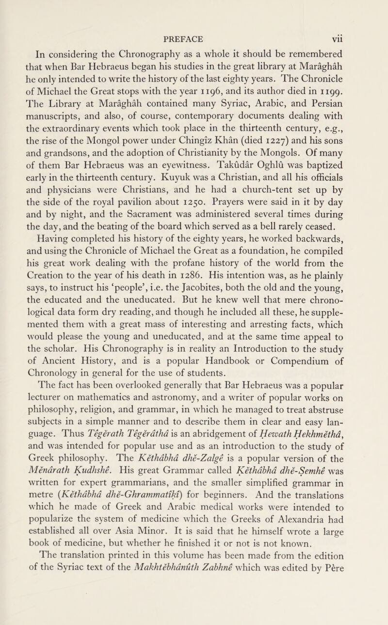 In considering the Chronography as a whole it should be remembered that when Bar Hebraeus began his studies in the great library at Maraghah he only intended to write the history of the last eighty years. The Chronicle of Michael the Great stops with the year 1196, and its author died in 1199. The Library at Maraghah contained many Syriac, Arabic, and Persian manuscripts, and also, of course, contemporary documents dealing with the extraordinary events which took place in the thirteenth century, e.g., the rise of the Mongol power under Chingiz Khan (died 1227) and his sons and grandsons, and the adoption of Christianity by the Mongols. Of many of them Bar Hebraeus was an eyewitness. Takudar Oghlu was baptized early in the thirteenth century. Kuyuk was a Christian, and all his officials and physicians were Christians, and he had a church-tent set up by the side of the royal pavilion about 1250. Prayers were said in it by day and by night, and the Sacrament was administered several times during the day, and the beating of the board which served as a bell rarely ceased. Having completed his history of the eighty years, he worked backwards, and using the Chronicle of Michael the Great as a foundation, he compiled his great work dealing with the profane history of the world from the Creation to the year of his death in 1286. His intention was, as he plainly says, to instruct his ‘people’, i.e. the Jacobites, both the old and the young, the educated and the uneducated. But he knew well that mere chrono¬ logical data form dry reading, and though he included all these, he supple¬ mented them with a great mass of interesting and arresting facts, which would please the young and uneducated, and at the same time appeal to the scholar. His Chronography is in reality an Introduction to the study of Ancient History, and is a popular Handbook or Compendium of Chronology in general for the use of students. The fact has been overlooked generally that Bar Hebraeus was a popular lecturer on mathematics and astronomy, and a writer of popular works on philosophy, religion, and grammar, in which he managed to treat abstruse subjects in a simple manner and to describe them in clear and easy lan¬ guage. Thus Tegerath Tegeratha is an abridgement of Hewath Hekhmethd, and was intended for popular use and as an introduction to the study of Greek philosophy. The Kethabha dhe-Zalge is a popular version of the Menarath Kudhshe. His great Grammar called Kethabha dhe-Semhe was written for expert grammarians, and the smaller simplified grammar in metre (Kethabha dhe-Ghra?nmatiki) for beginners. And the translations which he made of Greek and Arabic medical works were intended to popularize the system of medicine which the Greeks of Alexandria had established all over Asia Minor. It is said that he himself wrote a large book of medicine, but whether he finished it or not is not known. The translation printed in this volume has been made from the edition of the Syriac text of the Makhtebhanuth Zabhne which was edited by Pere