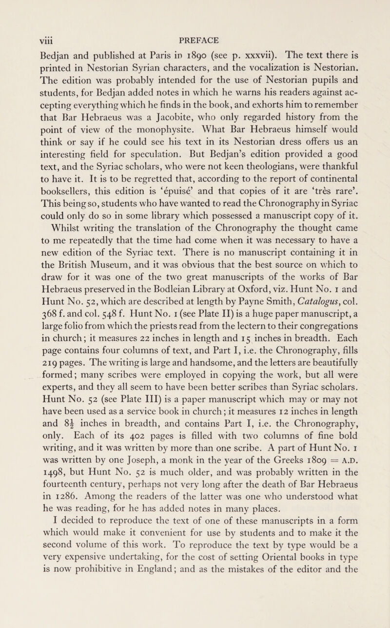 • • • Bedjan and published at Paris in 1890 (see p. xxxvii). The text there is printed in Nestorian Syrian characters, and the vocalization is Nestorian. The edition was probably intended for the use of Nestorian pupils and students, for Bedjan added notes in which he warns his readers against ac¬ cepting everything which he finds in the book, and exhorts him to remember that Bar Hebraeus was a Jacobite, who only regarded history from the point of view of the monophysite. What Bar Hebraeus himself would think or say if he could see his text in its Nestorian dress offers us an interesting field for speculation. But Bedjan’s edition provided a good text, and the Syriac scholars, who were not keen theologians, were thankful to have it. It is to be regretted that, according to the report of continental booksellers, this edition is ‘epuise’ and that copies of it are ‘tres rare’. This being so, students who have wanted to read the Chronography in Syriac could only do so in some library which possessed a manuscript copy of it. Whilst writing the translation of the Chronography the thought came to me repeatedly that the time had come when it was necessary to have a new edition of the Syriac text. There is no manuscript containing it in the British Museum, and it was obvious that the best source on which to draw for it was one of the two great manuscripts of the works of Bar Hebraeus preserved in the Bodleian Library at Oxford, viz. Hunt No. 1 and Hunt No. 52, which are described at length by Payne Smith, Catalogus, col. 368 f. and col. 548 f. Hunt No. 1 (see Plate II) is a huge paper manuscript, a large folio from which the priests read from the lectern to their congregations in church; it measures 22 inches in length and 15 inches in breadth. Each page contains four columns of text, and Part I, i.e. the Chronography, fills 219 pages. The writing is large and handsome, and the letters are beautifully formed; many scribes were employed in copying the work, but all were experts, and they all seem to have been better scribes than Syriac scholars. Hunt No. 52 (see Plate III) is a paper manuscript which may or may not have been used as a service book in church; it measures 12 inches in length and 8^ inches in breadth, and contains Part I, i.e. the Chronography, only. Each of its 402 pages is filled with two columns of fine bold writing, and it was written by more than one scribe. A part of Hunt No. 1 was written by one Joseph, a monk in the year of the Greeks 1809 = A.D. 1498, but Hunt No. 52 is much older, and was probably written in the fourteenth century, perhaps not very long after the death of Bar Hebraeus in 1286. Among the readers of the latter was one who understood what he was reading, for he has added notes in many places. I decided to reproduce the text of one of these manuscripts in a form which would make it convenient for use by students and to make it the second volume of this work. To reproduce the text by type would be a very expensive undertaking, for the cost of setting Oriental books in type is now prohibitive in England; and as the mistakes of the editor and the