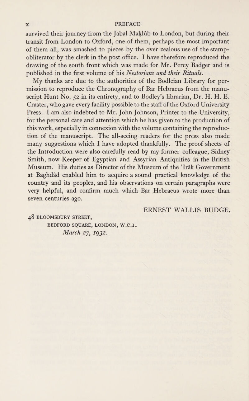 survived their journey from the Jabal Maklub to London, but during their transit from London to Oxford, one of them, perhaps the most important of them all, was smashed to pieces by the over zealous use of the stamp- obliterator by the clerk in the post office. I have therefore reproduced the drawing of the south front which was made for Mr. Percy Badger and is published in the first volume of his Nestorians and their Rituals. My thanks are due to the authorities of the Bodleian Library for per¬ mission to reproduce the Chronography of Bar Hebraeus from the manu¬ script Hunt No. 52 in its entirety, and to Bodley’s librarian, Dr. H. H. E. Craster, who gave every facility possible to the staff of the Oxford University Press. I am also indebted to Mr. John Johnson, Printer to the University, for the personal care and attention which he has given to the production of this work, especially in connexion with the volume containing the reproduc¬ tion of the manuscript. The all-seeing readers for the press also made many suggestions which I have adopted thankfully. The proof sheets of the Introduction were also carefully read by my former colleague, Sidney Smith, now Keeper of Egyptian and Assyrian Antiquities in the British Museum. His duties as Director of the Museum of the 'Irak Government at Baghdad enabled him to acquire a sound practical knowledge of the country and its peoples, and his observations on certain paragraphs were very helpful, and confirm much which Bar Hebraeus wrote more than seven centuries ago. ERNEST WALLIS BUDGE. 48 BLOOMSBURY STREET, BEDFORD SQUARE, LONDON, W.C.I. March 27, 1932.