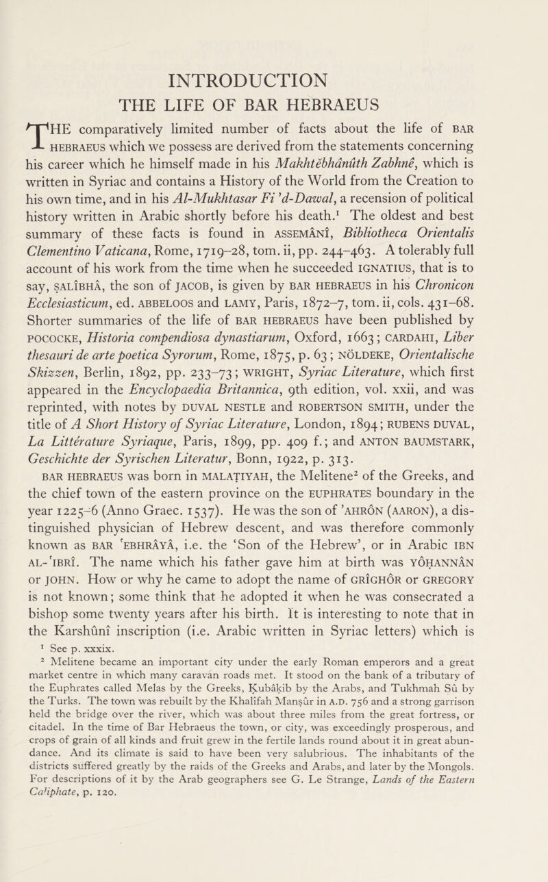 INTRODUCTION THE LIFE OF BAR HEBRAEUS THE comparatively limited number of facts about the life of bar hebraeus which we possess are derived from the statements concerning his career which he himself made in his Makhtebhanuth Zabhne, which is written in Syriac and contains a History of the World from the Creation to his own time, and in his Al-Mukhtasar Fi ’d-Dawal, a recension of political history written in Arabic shortly before his death.1 The oldest and best summary of these facts is found in assemani, Bibliotheca Orientalis Clementino Vaticana, Rome, 1719-28, tom. ii, pp. 244-463. A tolerably full account of his work from the time when he succeeded ignatius, that is to say, salibha, the son of Jacob, is given by bar hebraeus in his Chronicon Ecclesiasticum, ed. abbeloos and lamy, Paris, 1872-7, tom. ii, cols. 431-68. Shorter summaries of the life of bar hebraeus have been published by pococke, Historia compendiosa dynastiarum, Oxford, 1663; cardahi, Liber thesauri de artepoetica Syrorum, Rome, 1875, p. 63 ; noldeke, Orientalische Skizzen, Berlin, 1892, pp. 233-73; wright, Syriac Literature, which first appeared in the Encyclopaedia Britannica, 9th edition, vol. xxii, and was reprinted, with notes by duval nestle and robertson smith, under the title of A Short History of Syriac Literature, London, 1894; rubens duval, La Litterature Syriaque, Paris, 1899, PP* 4°9 f*> and anton baumstark, Geschichte der Syrischen Literatur, Bonn, 1922, p. 313. bar hebraeus was born in malatiyah, the Melitene2 of the Greeks, and the chief town of the eastern province on the Euphrates boundary in the year 1225-6 (Anno Graec. 1537). He was the son of ’ahron (aaron), a dis¬ tinguished physician of Hebrew descent, and was therefore commonly known as bar 'ebhraya, i.e. the ‘Son of the Hebrew’, or in Arabic ibn al-'ibri. The name which his father gave him at birth was yohannan or john. How or why he came to adopt the name of grighor or Gregory is not known; some think that he adopted it when he was consecrated a bishop some twenty years after his birth. It is interesting to note that in the Karshuni inscription (i.e. Arabic written in Syriac letters) which is 1 See p. xxxix. 2 Melitene became an important city under the early Roman emperors and a great market centre in which many caravan roads met. It stood on the bank of a tributary of the Euphrates called Melas by the Greeks, Kubakib by the Arabs, and Tukhmah Su by the Turks. The town was rebuilt by the Khalifah Mansur in a.d. 756 and a strong garrison held the bridge over the river, which was about three miles from the great fortress, or citadel. In the time of Bar Hebraeus the town, or city, was exceedingly prosperous, and crops of grain of all kinds and fruit grew in the fertile lands round about it in great abun¬ dance. And its climate is said to have been very salubrious. The inhabitants of the districts suffered greatly by the raids of the Greeks and Arabs, and later by the Mongols. For descriptions of it by the Arab geographers see G. Le Strange, Lands of the Eastern CaHphate, p. 120.