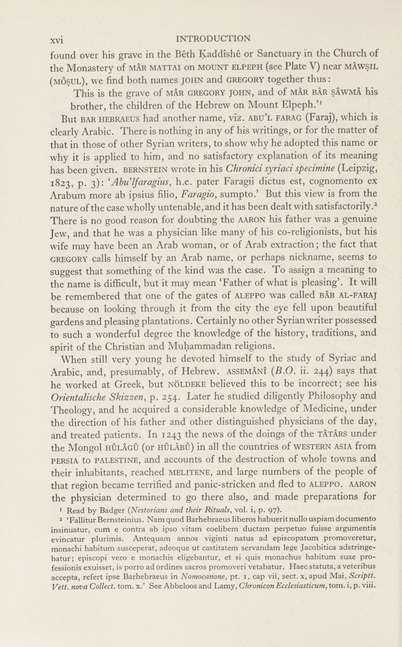 found over his grave in the Beth Kaddishe or Sanctuary in the Church of the Monastery of mar mattai on mount elpeph (see Plate V) near mawsil (mosul), we find both names JOHN and GREGORY together thus: This is the grave of mar Gregory John, and of mar bar sawma his brother, the children of the Hebrew on Mount Elpeph.’1 But bar hebraeus had another name, viz. abu’l farag (Faraj), which is clearly Arabic. There is nothing in any of his writings, or for the matter of that in those of other Syrian writers, to show why he adopted this name or why it is applied to him, and no satisfactory explanation of its meaning has been given, bernstein wrote in his Chronici syriaci specimine (Leipzig, 1823, p. 3): ‘Abu'lfaragius, h.e. pater Faragii dictus est, cognomento ex Arabum more ab ipsius filio, Far agio, sumpto.’ But this view is from the nature of the case wholly untenable, and it has been dealt with satisfactorily.2 There is no good reason for doubting the aaron his father was a genuine Jew, and that he was a physician like many of his co-religionists, but his wife may have been an Arab woman, or of Arab extraction; the fact that Gregory calls himself by an Arab name, or perhaps nickname, seems to suggest that something of the kind was the case. To assign a meaning to the name is difficult, but it may mean ‘Father of what is pleasing’. It will be remembered that one of the gates of aleppo was called bab al-faraj because on looking through it from the city the eye fell upon beautiful gardens and pleasing plantations. Certainly no other Syrian writer possessed to such a wonderful degree the knowledge of the history, traditions, and spirit of the Christian and Muhammadan religions. When still very young he devoted himself to the study of Syriac and Arabic, and, presumably, of Hebrew, assemani (B.O. ii. 244) says that he worked at Greek, but nolbeke believed this to be incorrect; see his Orientalische Skizzen, p. 254. Later he studied diligently Philosophy and Theology, and he acquired a considerable knowledge of Medicine, under the direction of his father and other distinguished physicians of the day, and treated patients. In 1243 the news of the doings of the Tatars under the Mongol hulagu (or hulabu) in all the countries of western asia from Persia to Palestine, and accounts of the destruction of whole towns and their inhabitants, reached melitene, and large numbers of the people of that region became terrified and panic-stricken and fled to aleppo. aaron the physician determined to go there also, and made preparations for 1 Read by Badger (Nestorians and their Rituals, vol. i, p. 97). 2 ‘Fallitur Bernsteinius. Nam quod Barhebraeus liberos habueritnullouspiamdocumento insinuatur, cum e contra ab ipso vitam coelibem ductam perpetuo fuisse argumentis evincatur plurimis. Antequam annos viginti natus ad episcopatum promoveretur, monachi habitum susceperat, adeoque ut castitatem servandam lege Jacobitica adstringe- batur; episcopi vero e monachis eligebantur, et si quis monachus habitum suae pro¬ fession^ exuisset, is porro ad ordines sacros promoveri vetabatur. Haec statuta, a veteribus accepta, refert ipse Barhebraeus in Nomocanone, pt. 1, cap vii, sect, x, apud Mai, Scriptt. Vett. nova Collect, tom. x.’ See Abbeloos and Lamy, Chronicon Ecclesiasticum, tom. i, p. viii.
