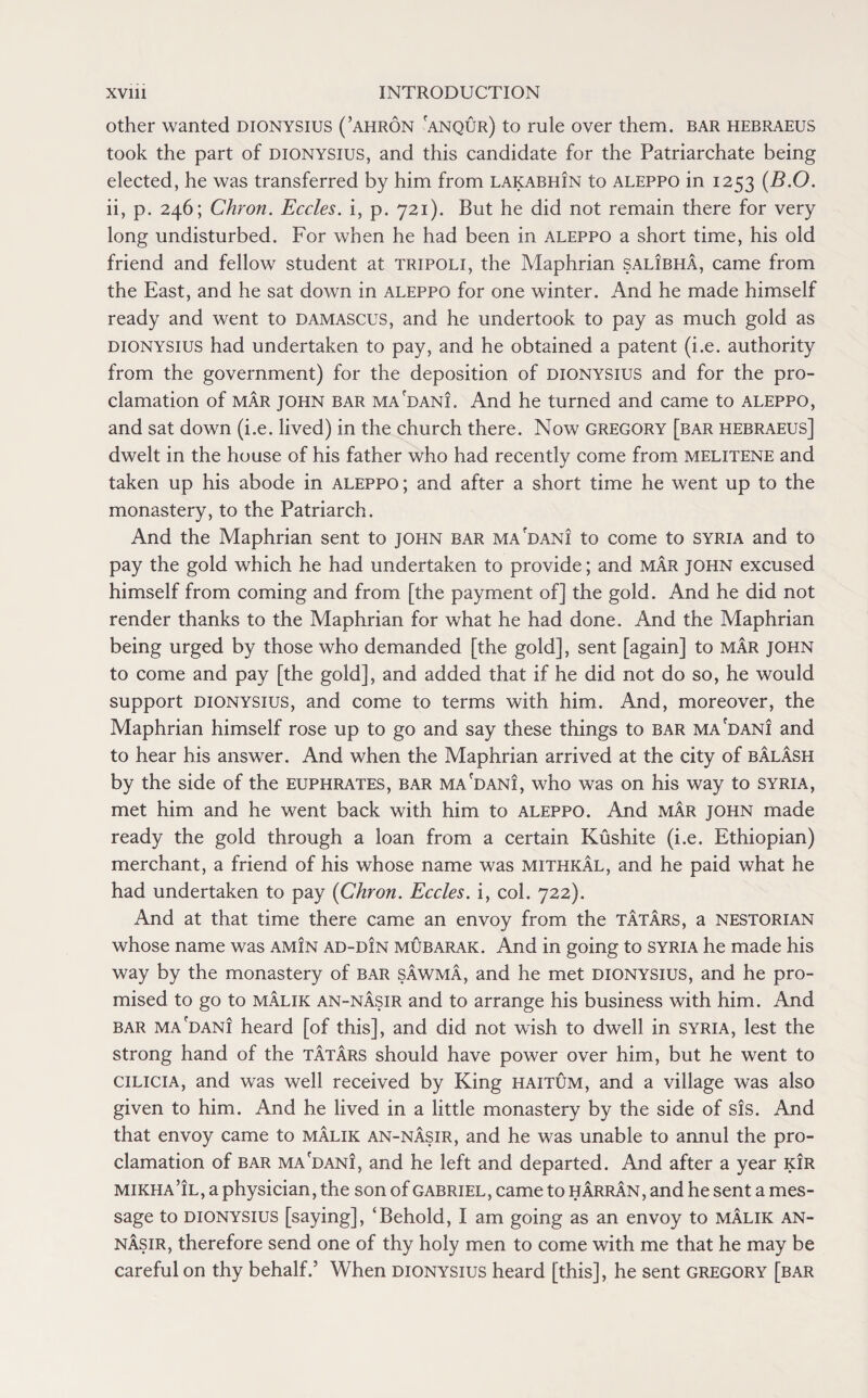 other wanted dionysius (’ahron anqur) to rule over them, bar hebraeus took the part of dionysius, and this candidate for the Patriarchate being elected, he was transferred by him from lakabhin to aleppo in 1253 (B.O. ii, p. 246; Chron. Eccles. i, p. 721). But he did not remain there for very long undisturbed. For when he had been in aleppo a short time, his old friend and fellow student at Tripoli, the Maphrian salibha, came from the East, and he sat down in aleppo for one winter. And he made himself ready and went to Damascus, and he undertook to pay as much gold as dionysius had undertaken to pay, and he obtained a patent (i.e. authority from the government) for the deposition of dionysius and for the pro¬ clamation of mar John bar ma'dani. And he turned and came to aleppo, and sat down (i.e. lived) in the church there. Now Gregory [bar hebraeus] dwelt in the house of his father who had recently come from melitene and taken up his abode in aleppo ; and after a short time he went up to the monastery, to the Patriarch. And the Maphrian sent to john bar madani to come to Syria and to pay the gold which he had undertaken to provide; and mar john excused himself from coming and from [the payment of] the gold. And he did not render thanks to the Maphrian for what he had done. And the Maphrian being urged by those who demanded [the gold], sent [again] to mar john to come and pay [the gold], and added that if he did not do so, he would support dionysius, and come to terms with him. And, moreover, the Maphrian himself rose up to go and say these things to bar ma'dani and to hear his answer. And when the Maphrian arrived at the city of balash by the side of the Euphrates, bar ma'dani, who was on his way to Syria, met him and he went back with him to aleppo. And mar john made ready the gold through a loan from a certain Kushite (i.e. Ethiopian) merchant, a friend of his whose name was mithkal, and he paid what he had undertaken to pay {Chron. Eccles. i, col. 722). And at that time there came an envoy from the Tatars, a nestorian whose name was amin ad-din mubarak. And in going to Syria he made his way by the monastery of bar sawma, and he met dionysius, and he pro¬ mised to go to malik an-nasir and to arrange his business with him. And bar ma'dani heard [of this], and did not wish to dwell in SYRIA, lest the strong hand of the Tatars should have power over him, but he went to Cilicia, and was well received by King haitum, and a village was also given to him. And he lived in a little monastery by the side of sis. And that envoy came to malik an-nasir, and he was unable to annul the pro¬ clamation of bar ma'dani, and he left and departed. And after a year kir mikha’il, a physician, the son of Gabriel, came to h Arran, and he sent a mes¬ sage to dionysius [saying], ‘Behold, I am going as an envoy to malik an- nasir, therefore send one of thy holy men to come with me that he may be careful on thy behalf.’ When dionysius heard [this], he sent Gregory [bar