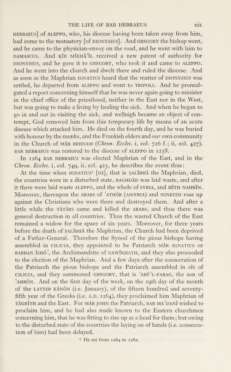 hebraeus] of Aleppo, who, his diocese having been taken away from him, had come to the monastery [of Dionysius]. And Gregory the bishop went, and he came to the physician-envoy on the road, and he went with him to Damascus. And kir mikha’il received a new patent of authority for dionysius, and he gave it to Gregory, who took it and came to aleppo. And he went into the church and dwelt there and ruled the diocese. And as soon as the Maphrian ignatius heard that the matter of dionysius was settled, he departed from aleppo and went to Tripoli. And he promul¬ gated a report concerning himself that he was never again going to minister in the chief office of the priesthood, neither in the East nor in the West, but was going to make a living by healing the sick. And when he began to go in and out in visiting the sick, and wellnigh became an object of con¬ tempt, God removed him from this temporary life by means of an acute disease which attacked him. He died on the fourth day, and he was buried with honour by the monks, and the Frankish elders and our own community in the Church of mar behnam (Chron. Eccles. i, col. 726 f.; ii, col. 427). bar hebraeus was restored to the diocese of aleppo in 1258. In 1264 bar hebraeus was elected Maphrian of the East, and in the Chron. Eccles. i, col. 749, ii, col. 423, he describes the event thus: At the time when ignatius1 [iii], that is salibha the Maphrian, died, the countries were in a disturbed state, Baghdad was laid waste, and after it there were laid waste aleppo, and the whole of Syria, and beth nahrin. Moreover, thereupon the arabs of athor (Assyria) and nineveh rose up against the Christians who were there and destroyed them. And after a little while the Tatars came and killed the arabs, and thus there was general destruction in all countries. Thus the wasted Church of the East remained a widow for the space of six years. Moreover, for three years before the death of salibha the Maphrian, the Church had been deprived of a Father-General. Therefore the Synod of the pious bishops having assembled in cilicia, they appointed to be Patriarch mar ignatius or rabban isho', the Archimandrite of gawikhath, and they also proceeded to the election of the Maphrian. And a few days after the consecration of the Patriarch the pious bishops and the Patriarch assembled in sis of cilicia, and they summoned Gregory, that is ’abu’l-farag, the son of ’ahron. And on the first day of the week, on the 19th day of the month of the latter kanon (i.e. January), of the fifteen hundred and seventy- fifth year of the Greeks (i.e. a.d. 1264), they proclaimed him Maphrian of tagrith and the East. For mar John the Patriarch, bar ma'dani wished to proclaim him, and he had also made known to the Eastern churchmen concerning him, that he was fitting to rise up as a head for them; but owing to the disturbed state of the countries the laying on of hands (i.e. consecra¬ tion of him) had been delayed. 1 He sat from 1264 to 1282.