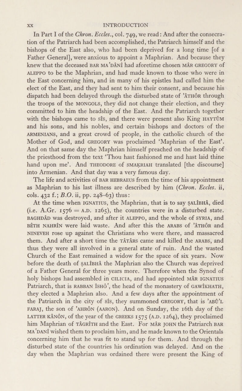 In Part I of the Chron. Eccles.y col. 749, we read: And after the consecra¬ tion of the Patriarch had been accomplished, the Patriarch himself and the bishops of the East also, who had been deprived for a long time [of a Father General], were anxious to appoint a Maphrian. And because they knew that the deceased bar ma'dani had aforetime chosen mar Gregory of aleppo to be the Maphrian, and had made known to those who were in the East concerning him, and in many of his epistles had called him the elect of the East, and they had sent to him their consent, and because his dispatch had been delayed through the disturbed state of ’athor through the troops of the Mongols, they did not change their election, and they committed to him the headship of the East. And the Patriarch together with the bishops came to sis, and there were present also King haytum and his sons, and his nobles, and certain bishops and doctors of the Armenians, and a great crowd of people, in the catholic church of the Mother of God, and Gregory was proclaimed ‘Maphrian of the East5. And on that same day the Maphrian himself preached on the headship of the priesthood from the text ‘Thou hast fashioned me and hast laid thine hand upon me5. And Theodore of smakriah translated [the discourse] into Armenian. And that day was a very famous day. The life and activities of bar hebraeus from the time of his appointment as Maphrian to his last illness are described by him (Chron. Eccles. ii, cols. 432 f.; B.O. ii, pp. 248-63) thus: At the time when ignatius, the Maphrian, that is to say salibha, died (i.e. A.Gr. 1576 = a.d. 1265), the countries were in a disturbed state. Baghdad was destroyed, and after it aleppo, and the whole of Syria, and beth nahrin were laid waste. And after this the Arabs of ’athor and nineveh rose up against the Christians who were there, and massacred them. And after a short time the Tatars came and killed the arabs, and thus they were all involved in a general state of ruin. And the wasted Church of the East remained a widow for the space of six years. Now before the death of salibha the Maphrian also the Church was deprived of a Father General for three years more. Therefore when the Synod of holy bishops had assembled in cilicia, and had appointed mar ignatius Patriarch, that is rabban Isho', the head of the monastery of gawJkhath, they elected a Maphrian also. And a few days after the appointment of the Patriarch in the city of sis, they summoned Gregory, that is ’abu’l faraj, the son of ’ahron (aaron). And on Sunday, the 16th day of the latter kanon, of the year of the Greeks 1575 (a.d. 1264), they proclaimed him Maphrian of tagrith and the East. For mar John the Patriarch bar ma'dani wished them to proclaim him, and he made known to the Orientals concerning him that he was fit to stand up for them. And through the disturbed state of the countries his ordination was delayed. And on the day when the Maphrian was ordained there were present the King of