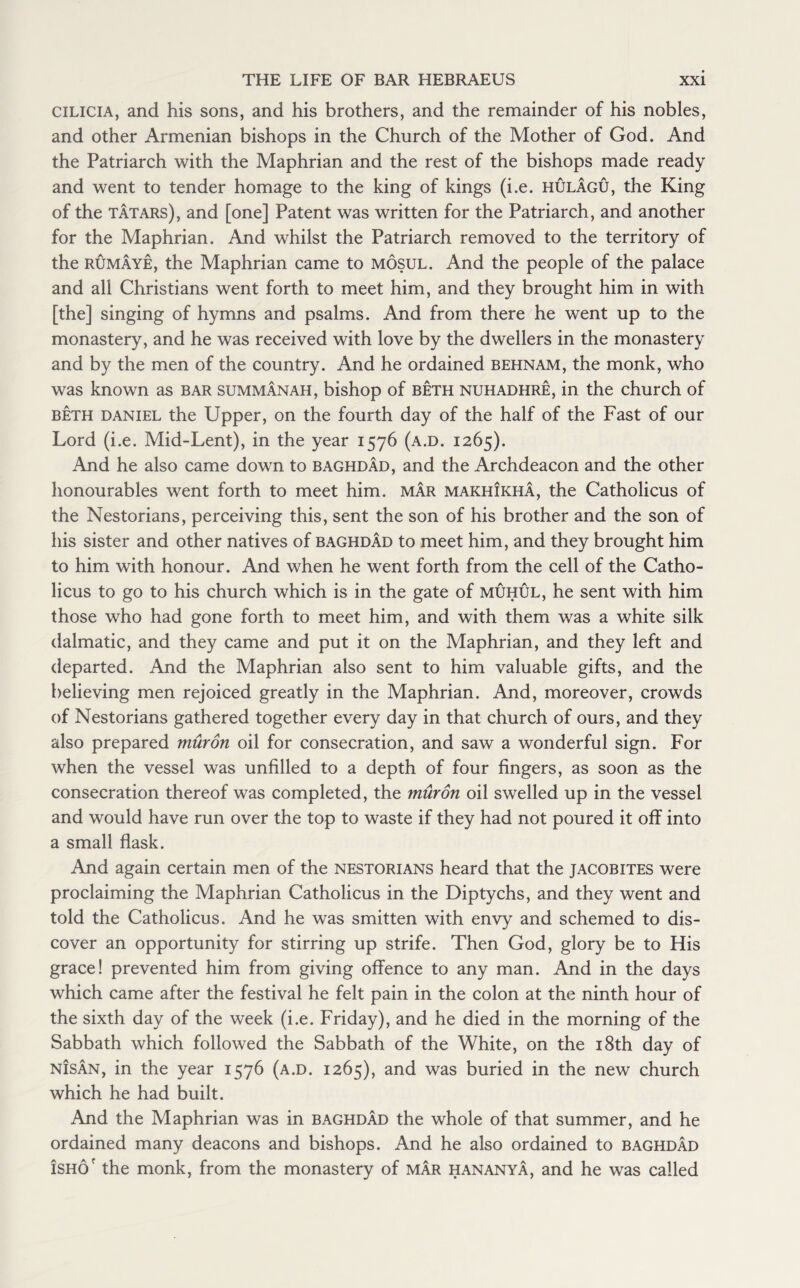 cilicia, and his sons, and his brothers, and the remainder of his nobles, and other Armenian bishops in the Church of the Mother of God. And the Patriarch with the Maphrian and the rest of the bishops made ready and went to tender homage to the king of kings (i.e. hulagu, the King of the Tatars), and [one] Patent was written for the Patriarch, and another for the Maphrian. And whilst the Patriarch removed to the territory of the rumaye, the Maphrian came to Mosul. And the people of the palace and all Christians went forth to meet him, and they brought him in with [the] singing of hymns and psalms. And from there he went up to the monastery, and he was received with love by the dwellers in the monastery and by the men of the country. And he ordained behnam, the monk, who was known as bar summanah, bishop of beth nuhadhre, in the church of beth daniel the Upper, on the fourth day of the half of the Fast of our Lord (i.e. Mid-Lent), in the year 1576 (a.d. 1265). And he also came down to Baghdad, and the Archdeacon and the other honourables went forth to meet him. mar makhikha, the Catholicus of the Nestorians, perceiving this, sent the son of his brother and the son of his sister and other natives of Baghdad to meet him, and they brought him to him with honour. And when he went forth from the cell of the Catho¬ licus to go to his church which is in the gate of muhul, he sent with him those who had gone forth to meet him, and with them was a white silk dalmatic, and they came and put it on the Maphrian, and they left and departed. And the Maphrian also sent to him valuable gifts, and the believing men rejoiced greatly in the Maphrian. And, moreover, crowds of Nestorians gathered together every day in that church of ours, and they also prepared muron oil for consecration, and saw a wonderful sign. For when the vessel was unfilled to a depth of four fingers, as soon as the consecration thereof was completed, the muron oil swelled up in the vessel and would have run over the top to waste if they had not poured it off into a small flask. And again certain men of the nestorians heard that the Jacobites were proclaiming the Maphrian Catholicus in the Diptychs, and they went and told the Catholicus. And he was smitten with envy and schemed to dis¬ cover an opportunity for stirring up strife. Then God, glory be to His grace! prevented him from giving offence to any man. And in the days which came after the festival he felt pain in the colon at the ninth hour of the sixth day of the week (i.e. Friday), and he died in the morning of the Sabbath which followed the Sabbath of the White, on the 18th day of nIsan, in the year 1576 (a.d. 1265), and was buried in the new church which he had built. And the Maphrian was in Baghdad the whole of that summer, and he ordained many deacons and bishops. And he also ordained to Baghdad iSHOr the monk, from the monastery of mar hananya, and he was called