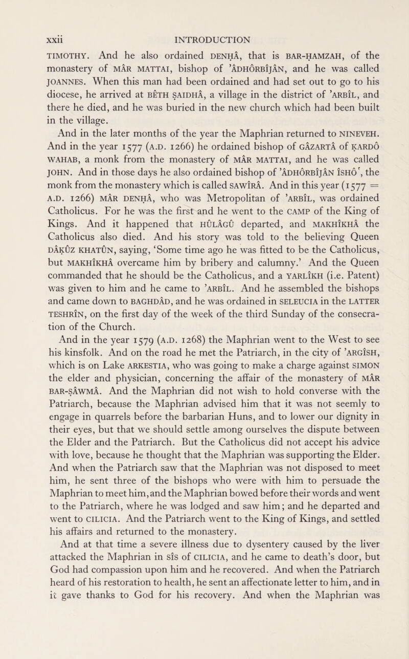 timothy. And he also ordained denha, that is bar-hamzah, of the monastery of mar mattai, bishop of ’adhorbijan, and he was called Joannes. When this man had been ordained and had set out to go to his diocese, he arrived at beth saidha, a village in the district of ’arbil, and there he died, and he was buried in the new church which had been built in the village. And in the later months of the year the Maphrian returned to nineveh. And in the year 1577 (a.d. 1266) he ordained bishop of gazarta of kardo wahab, a monk from the monastery of mar mattai, and he was called JOHN. And in those days he also ordained bishop of ’adhorbijan isho', the monk from the monastery which is called sawIra. And in this year (1577 = a.d. 1266) mar denha, who was Metropolitan of ’arb!l, was ordained Catholicus. For he was the first and he went to the camp of the King of Kings. And it happened that hulagu departed, and makhikha the Catholicus also died. And his story was told to the believing Queen dakuz khatun, saying, ‘Some time ago he was fitted to be the Catholicus, but makhIkha overcame him by bribery and calumny.’ And the Queen commanded that he should be the Catholicus, and a yarlikh (i.e. Patent) was given to him and he came to ’arbil. And he assembled the bishops and came down to Baghdad, and he was ordained in seleucia in the latter teshrin, on the first day of the week of the third Sunday of the consecra¬ tion of the Church. And in the year 1579 (a.d. 1268) the Maphrian went to the West to see his kinsfolk. And on the road he met the Patriarch, in the city of ’argish, which is on Lake arkestia, who was going to make a charge against simon the elder and physician, concerning the affair of the monastery of mar bar-sawma. And the Maphrian did not wish to hold converse with the Patriarch, because the Maphrian advised him that it was not seemly to engage in quarrels before the barbarian Huns, and to lower our dignity in their eyes, but that we should settle among ourselves the dispute between the Elder and the Patriarch. But the Catholicus did not accept his advice with love, because he thought that the Maphrian was supporting the Elder. And when the Patriarch saw that the Maphrian was not disposed to meet him, he sent three of the bishops who were with him to persuade the Maphrian to meet him, and the Maphrian bowed before their words and went to the Patriarch, where he was lodged and saw him; and he departed and went to Cilicia. And the Patriarch went to the King of Kings, and settled his affairs and returned to the monastery. And at that time a severe illness due to dysentery caused by the liver attacked the Maphrian in sis of cilicia, and he came to death’s door, but God had compassion upon him and he recovered. And when the Patriarch heard of his restoration to health, he sent an affectionate letter to him, and in it gave thanks to God for his recovery. And when the Maphrian was
