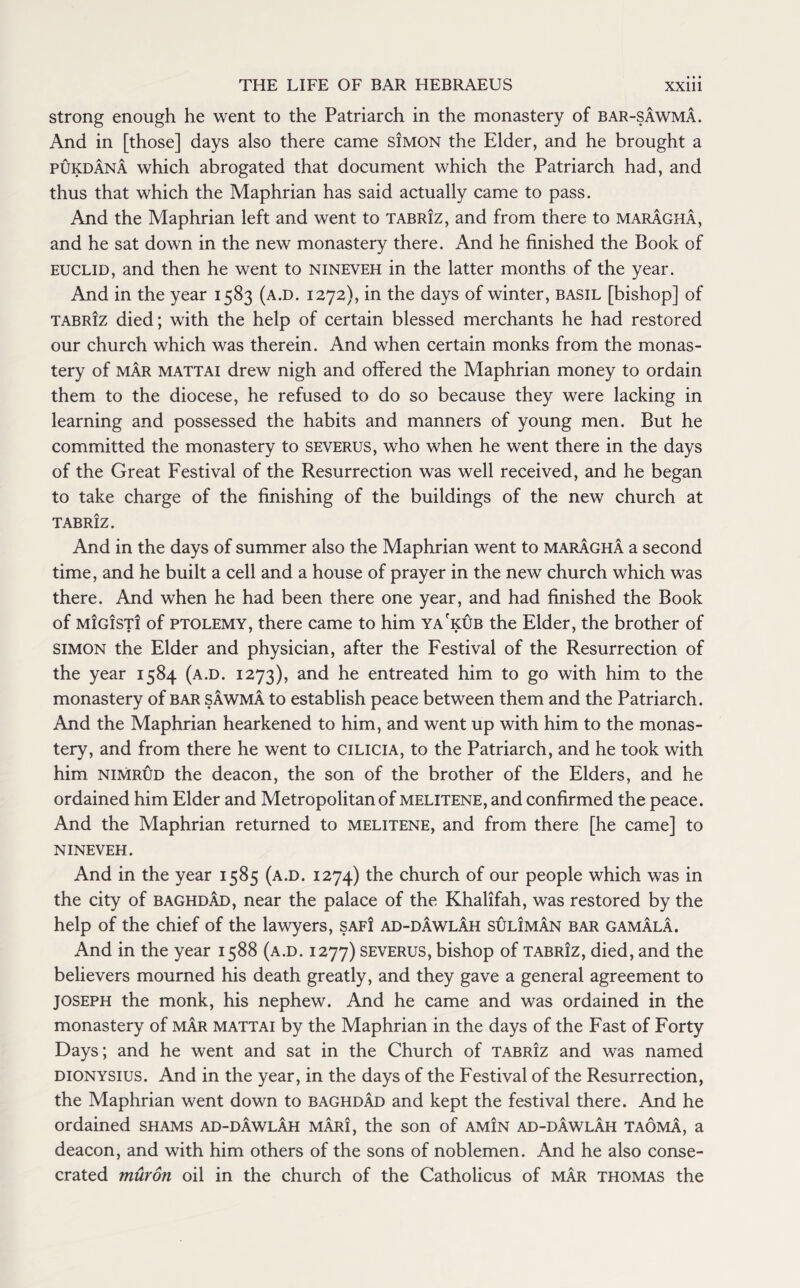 strong enough he went to the Patriarch in the monastery of bar-sawma. And in [those] days also there came Simon the Elder, and he brought a pukdana which abrogated that document which the Patriarch had, and thus that which the Maphrian has said actually came to pass. And the Maphrian left and went to Tabriz, and from there to maragha, and he sat down in the new monastery there. And he finished the Book of euclid, and then he went to nineveh in the latter months of the year. And in the year 1583 (a.d. 1272), in the days of winter, basil [bishop] of Tabriz died; with the help of certain blessed merchants he had restored our church which was therein. And when certain monks from the monas¬ tery of mar mattai drew nigh and offered the Maphrian money to ordain them to the diocese, he refused to do so because they were lacking in learning and possessed the habits and manners of young men. But he committed the monastery to severus, who when he went there in the days of the Great Festival of the Resurrection was well received, and he began to take charge of the finishing of the buildings of the new church at TABRIZ. And in the days of summer also the Maphrian went to maragha a second time, and he built a cell and a house of prayer in the new church which was there. And when he had been there one year, and had finished the Book of migisti of ptolemy, there came to him ya'kub the Elder, the brother of simon the Elder and physician, after the Festival of the Resurrection of the year 1584 (a.d. 1273), and he entreated him to go with him to the monastery of bar sawma to establish peace between them and the Patriarch. And the Maphrian hearkened to him, and went up with him to the monas¬ tery, and from there he went to cilicia, to the Patriarch, and he took with him nimrud the deacon, the son of the brother of the Elders, and he ordained him Elder and Metropolitan of melitene, and confirmed the peace. And the Maphrian returned to melitene, and from there [he came] to NINEVEH. And in the year 1585 (a.d. 1274) the church of our people which was in the city of Baghdad, near the palace of the Khalifah, was restored by the help of the chief of the lawyers, safi ad-dawlah suliman bar gamala. And in the year 1588 (a.d. 1277) severus, bishop of Tabriz, died, and the believers mourned his death greatly, and they gave a general agreement to Joseph the monk, his nephew. And he came and was ordained in the monastery of mar mattai by the Maphrian in the days of the Fast of Forty Days; and he went and sat in the Church of Tabriz and was named Dionysius. And in the year, in the days of the Festival of the Resurrection, the Maphrian went down to Baghdad and kept the festival there. And he ordained shams ad-dawlah mari, the son of am!n ad-dawlah taoma, a deacon, and with him others of the sons of noblemen. And he also conse¬ crated muron oil in the church of the Catholicus of mar thomas the