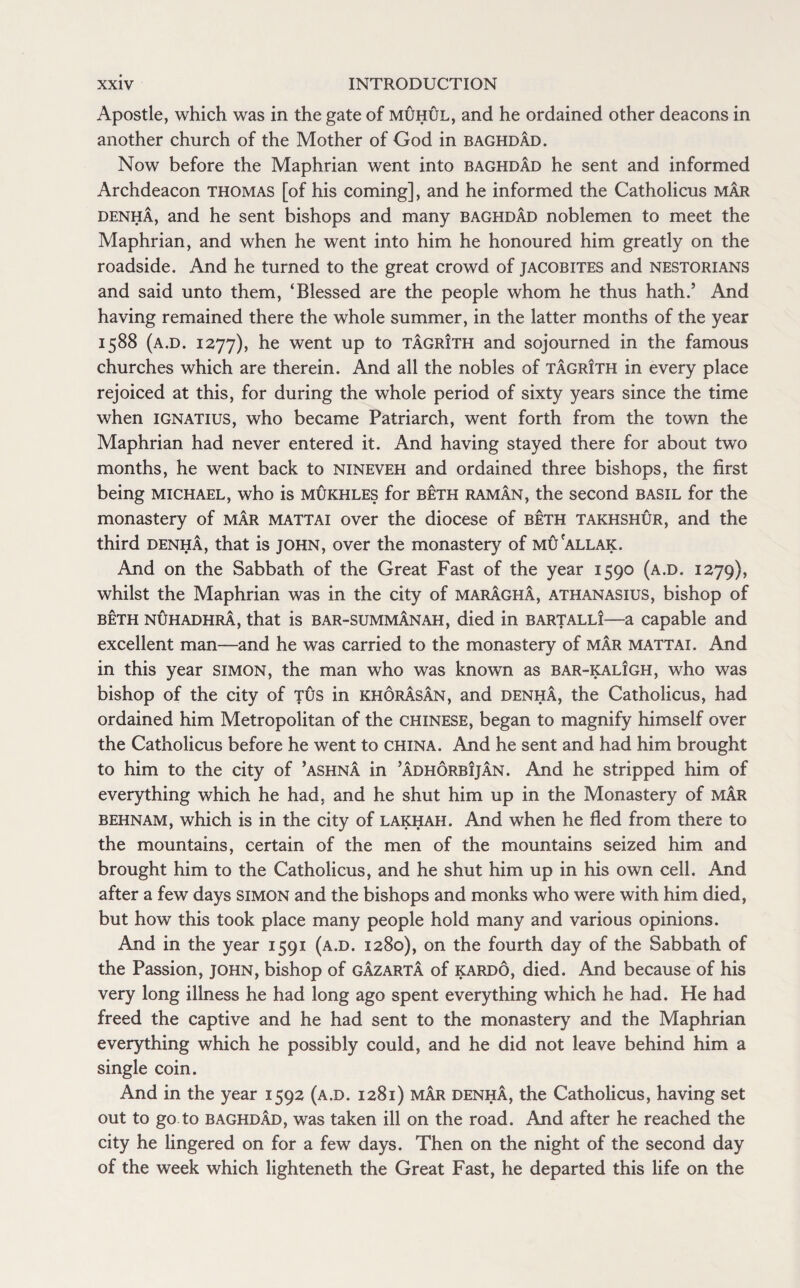 Apostle, which was in the gate of muhul, and he ordained other deacons in another church of the Mother of God in Baghdad. Now before the Maphrian went into Baghdad he sent and informed Archdeacon Thomas [of his coming], and he informed the Catholicus mar denha, and he sent bishops and many Baghdad noblemen to meet the Maphrian, and when he went into him he honoured him greatly on the roadside. And he turned to the great crowd of Jacobites and nestorians and said unto them, ‘Blessed are the people whom he thus hath.’ And having remained there the whole summer, in the latter months of the year 1588 (a.d. 1277), he went up to tagrith and sojourned in the famous churches which are therein. And all the nobles of tagrIth in every place rejoiced at this, for during the whole period of sixty years since the time when Ignatius, who became Patriarch, went forth from the town the Maphrian had never entered it. And having stayed there for about two months, he went back to nineveh and ordained three bishops, the first being michael, who is mukhles for beth raman, the second basil for the monastery of mar mattai over the diocese of beth takhshur, and the third denha, that is JOHN, over the monastery of mu'allak. And on the Sabbath of the Great Fast of the year 1590 (a.d. 1279), whilst the Maphrian was in the city of maragha, athanasius, bishop of beth nuhadhra, that is bar-summanah, died in bartall!—a capable and excellent man—and he was carried to the monastery of mar mattai. And in this year simon, the man who was known as bar-kaligh, who was bishop of the city of tus in khorasan, and denha, the Catholicus, had ordained him Metropolitan of the Chinese, began to magnify himself over the Catholicus before he went to china. And he sent and had him brought to him to the city of ’ashna in ’adhorbijan. And he stripped him of everything which he had, and he shut him up in the Monastery of mar behnam, which is in the city of lakhah. And when he fled from there to the mountains, certain of the men of the mountains seized him and brought him to the Catholicus, and he shut him up in his own cell. And after a few days simon and the bishops and monks who were with him died, but how this took place many people hold many and various opinions. And in the year 1591 (a.d. 1280), on the fourth day of the Sabbath of the Passion, John, bishop of gazarta of kardo, died. And because of his very long illness he had long ago spent everything which he had. He had freed the captive and he had sent to the monastery and the Maphrian everything which he possibly could, and he did not leave behind him a single coin. And in the year 1592 (a.d. 1281) mar denha, the Catholicus, having set out to go to Baghdad, was taken ill on the road. And after he reached the city he lingered on for a few days. Then on the night of the second day of the week which lighteneth the Great Fast, he departed this life on the