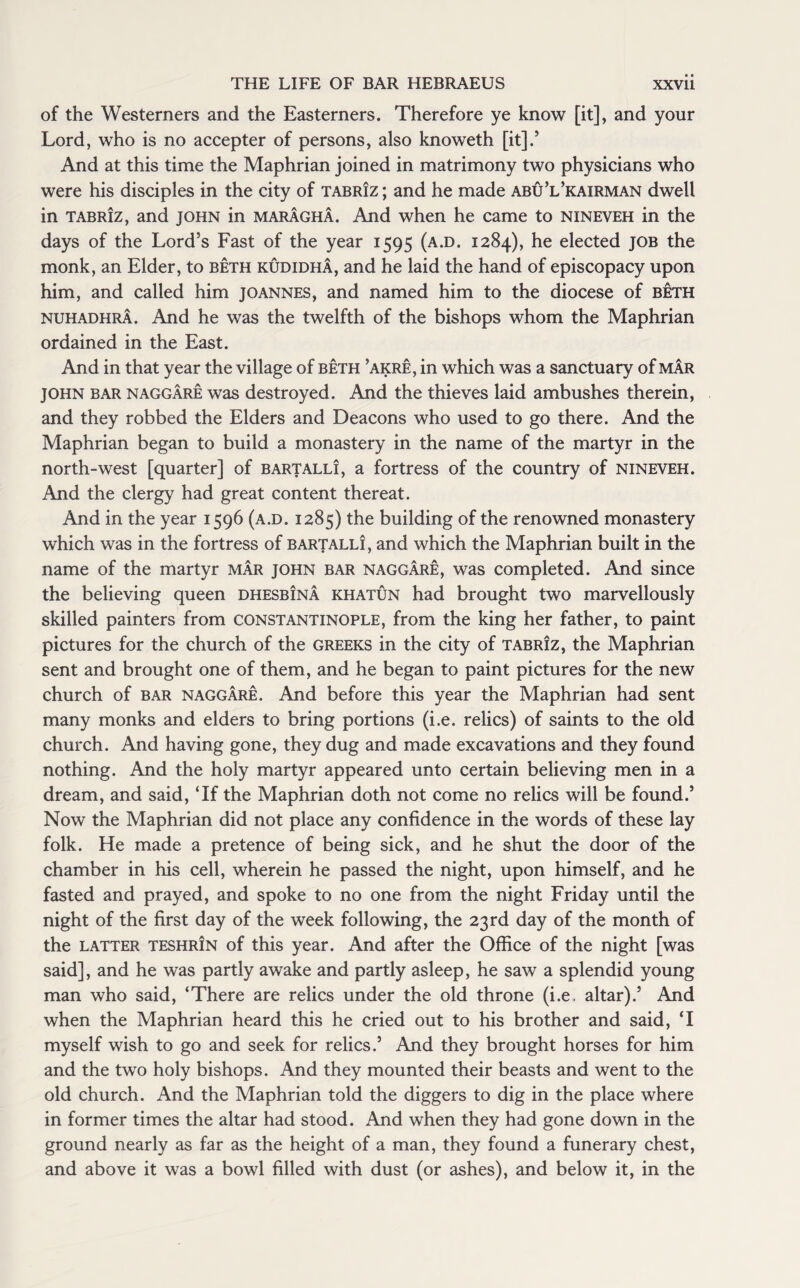 of the Westerners and the Easterners. Therefore ye know [it], and your Lord, who is no accepter of persons, also knoweth [it]/ And at this time the Maphrian joined in matrimony two physicians who were his disciples in the city of Tabriz ; and he made abu’l’kairman dwell in Tabriz, and JOHN in maragha. And when he came to nineveh in the days of the Lord’s Fast of the year 1595 (a.d. 1284), he elected job the monk, an Elder, to beth kudidha, and he laid the hand of episcopacy upon him, and called him Joannes, and named him to the diocese of beth nuhadhra. And he was the twelfth of the bishops whom the Maphrian ordained in the East. And in that year the village of beth ’akre, in which was a sanctuary of mar JOHN bar naggare was destroyed. And the thieves laid ambushes therein, and they robbed the Elders and Deacons who used to go there. And the Maphrian began to build a monastery in the name of the martyr in the north-west [quarter] of bartalli, a fortress of the country of nineveh. And the clergy had great content thereat. And in the year 1596 (a.d. 1285) the building of the renowned monastery which was in the fortress of bartalli, and which the Maphrian built in the name of the martyr mar John bar naggare, was completed. And since the believing queen dhesbina khatun had brought two marvellously skilled painters from Constantinople, from the king her father, to paint pictures for the church of the Greeks in the city of Tabriz, the Maphrian sent and brought one of them, and he began to paint pictures for the new church of bar naggare. And before this year the Maphrian had sent many monks and elders to bring portions (i.e. relics) of saints to the old church. And having gone, they dug and made excavations and they found nothing. And the holy martyr appeared unto certain believing men in a dream, and said, ‘If the Maphrian doth not come no relics will be found.’ Now the Maphrian did not place any confidence in the words of these lay folk. He made a pretence of being sick, and he shut the door of the chamber in his cell, wherein he passed the night, upon himself, and he fasted and prayed, and spoke to no one from the night Friday until the night of the first day of the week following, the 23rd day of the month of the latter teshrin of this year. And after the Office of the night [was said], and he was partly awake and partly asleep, he saw a splendid young man who said, ‘There are relics under the old throne (i.e. altar).’ And when the Maphrian heard this he cried out to his brother and said, ‘I myself wish to go and seek for relics.’ And they brought horses for him and the two holy bishops. And they mounted their beasts and went to the old church. And the Maphrian told the diggers to dig in the place where in former times the altar had stood. And when they had gone down in the ground nearly as far as the height of a man, they found a funerary chest, and above it was a bowl filled with dust (or ashes), and below it, in the