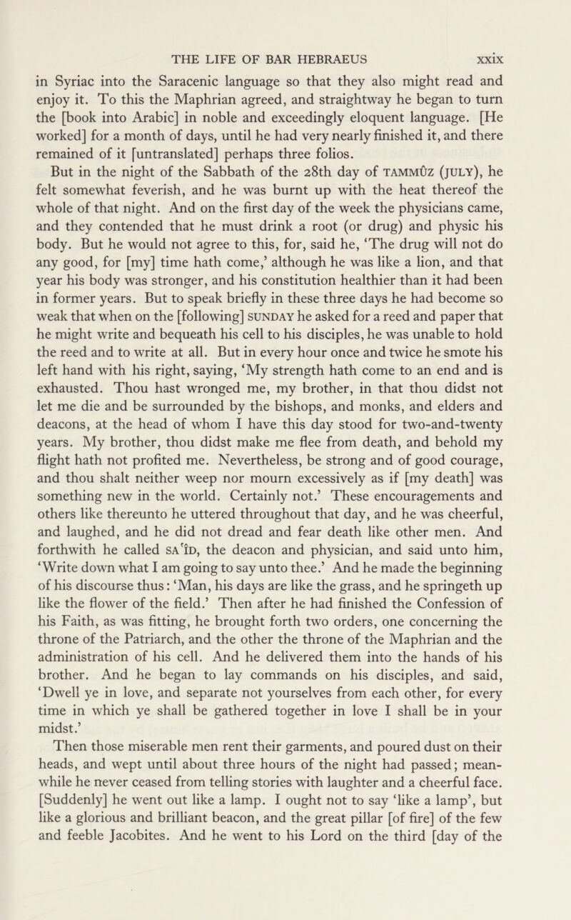 in Syriac into the Saracenic language so that they also might read and enjoy it. To this the Maphrian agreed, and straightway he began to turn the [book into Arabic] in noble and exceedingly eloquent language. [He worked] for a month of days, until he had very nearly finished it, and there remained of it [untranslated] perhaps three folios. But in the night of the Sabbath of the 28th day of tammuz (july), he felt somewhat feverish, and he was burnt up with the heat thereof the whole of that night. And on the first day of the week the physicians came, and they contended that he must drink a root (or drug) and physic his body. But he would not agree to this, for, said he, ‘The drug will not do any good, for [my] time hath come,5 although he was like a lion, and that year his body was stronger, and his constitution healthier than it had been in former years. But to speak briefly in these three days he had become so weak that when on the [following] Sunday he asked for a reed and paper that he might write and bequeath his cell to his disciples, he was unable to hold the reed and to write at all. But in every hour once and twice he smote his left hand with his right, saying, ‘My strength hath come to an end and is exhausted. Thou hast wronged me, my brother, in that thou didst not let me die and be surrounded by the bishops, and monks, and elders and deacons, at the head of whom I have this day stood for two-and-twenty years. My brother, thou didst make me flee from death, and behold my flight hath not profited me. Nevertheless, be strong and of good courage, and thou shalt neither weep nor mourn excessively as if [my death] was something new in the world. Certainly not.’ These encouragements and others like thereunto he uttered throughout that day, and he was cheerful, and laughed, and he did not dread and fear death like other men. And forthwith he called sa id, the deacon and physician, and said unto him, ‘Write down what I am going to say unto thee.’ And he made the beginning of his discourse thus: ‘Man, his days are like the grass, and he springeth up like the flower of the field.’ Then after he had finished the Confession of his Faith, as was fitting, he brought forth two orders, one concerning the throne of the Patriarch, and the other the throne of the Maphrian and the administration of his cell. And he delivered them into the hands of his brother. And he began to lay commands on his disciples, and said, ‘Dwell ye in love, and separate not yourselves from each other, for every time in which ye shall be gathered together in love I shall be in your midst.’ Then those miserable men rent their garments, and poured dust on their heads, and wept until about three hours of the night had passed; mean¬ while he never ceased from telling stories with laughter and a cheerful face. [Suddenly] he went out like a lamp. I ought not to say ‘like a lamp’, but like a glorious and brilliant beacon, and the great pillar [of fire] of the few and feeble Jacobites. And he went to his Lord on the third [day of the