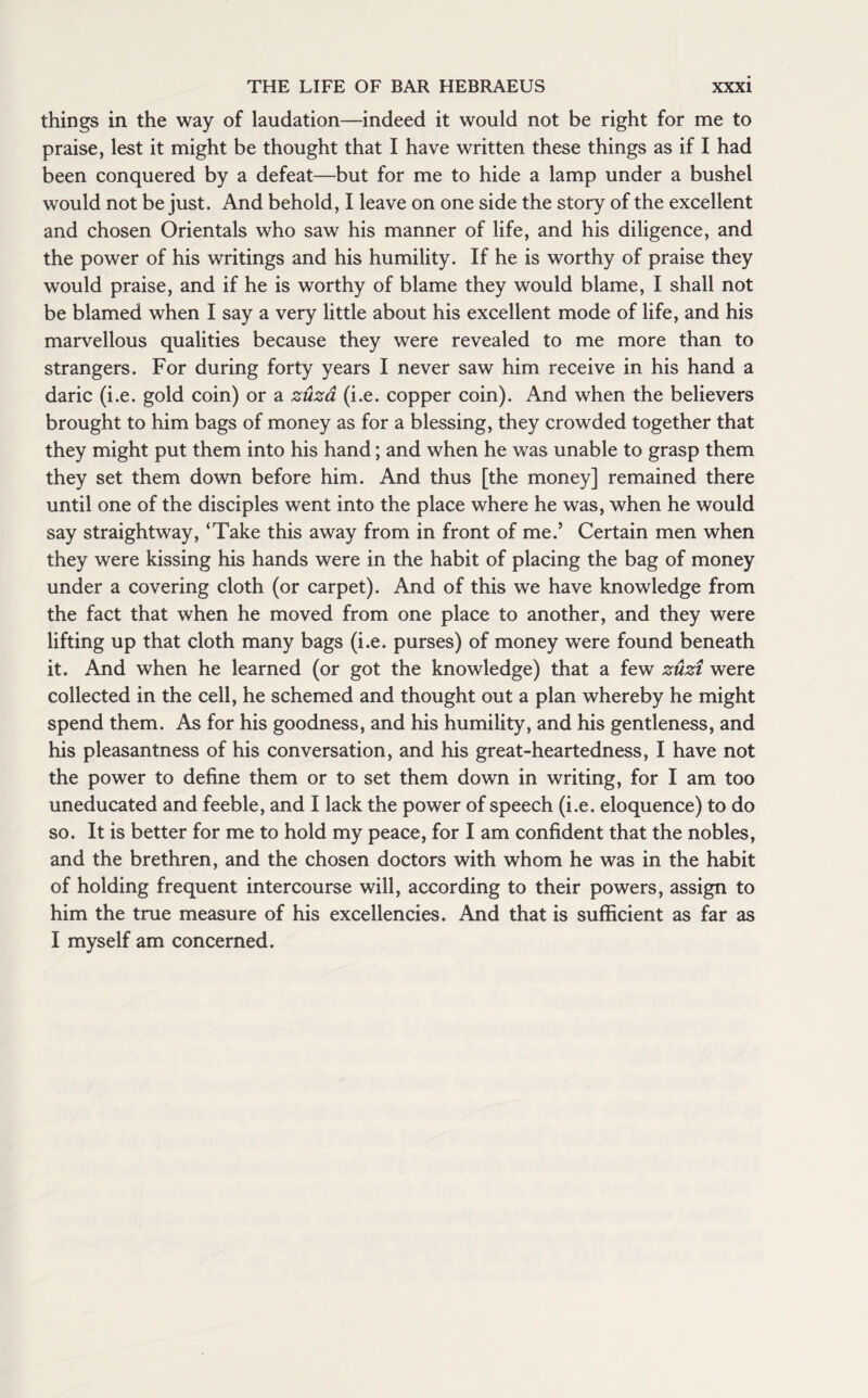 things in the way of laudation—indeed it would not be right for me to praise, lest it might be thought that I have written these things as if I had been conquered by a defeat—but for me to hide a lamp under a bushel would not be just. And behold, I leave on one side the story of the excellent and chosen Orientals who saw his manner of life, and his diligence, and the power of his writings and his humility. If he is worthy of praise they would praise, and if he is worthy of blame they would blame, I shall not be blamed when I say a very little about his excellent mode of life, and his marvellous qualities because they were revealed to me more than to strangers. For during forty years I never saw him receive in his hand a daric (i.e. gold coin) or a zuza (i.e. copper coin). And when the believers brought to him bags of money as for a blessing, they crowded together that they might put them into his hand; and when he was unable to grasp them they set them down before him. And thus [the money] remained there until one of the disciples went into the place where he was, when he would say straightway, ‘Take this away from in front of me.’ Certain men when they were kissing his hands were in the habit of placing the bag of money under a covering cloth (or carpet). And of this we have knowledge from the fact that when he moved from one place to another, and they were lifting up that cloth many bags (i.e. purses) of money were found beneath it. And when he learned (or got the knowledge) that a few zuzi were collected in the cell, he schemed and thought out a plan whereby he might spend them. As for his goodness, and his humility, and his gentleness, and his pleasantness of his conversation, and his great-heartedness, I have not the power to define them or to set them down in writing, for I am too uneducated and feeble, and I lack the power of speech (i.e. eloquence) to do so. It is better for me to hold my peace, for I am confident that the nobles, and the brethren, and the chosen doctors with whom he was in the habit of holding frequent intercourse will, according to their powers, assign to him the true measure of his excellencies. And that is sufficient as far as I myself am concerned.