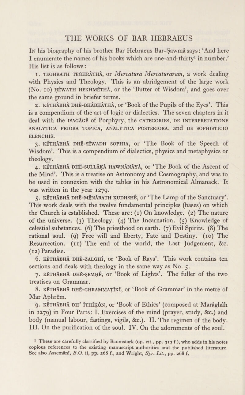 In his biography of his brother Bar Hebraeus Bar-Sawma says: ‘And here I enumerate the names of his books which are one-and-thirty1 in number.’ His list is as follows: 1. teghrath teghrAthA, or Mercatura Mercaturaram, a work dealing with Physics and Theology. This is an abridgement of the large work (No. io) hewath hekhmetha, or the ‘Butter of Wisdom’, and goes over the same ground in briefer terms. 2. kethabha dhe-bhAbhAthA, or ‘Book of the Pupils of the Eyes’. This is a compendium of the art of logic or dialectics. The seven chapters in it deal with the isagAge of Porphyry, the categories, de interpretatione ANALYTICA PRIORA TOPICA, ANALYTICA POSTERIORA, and DE SOPHISTICIO ELENCHIS. 3. kethabha dhe-sewadh sophia, or ‘The Book of the Speech of Wisdom’. This is a compendium of dialectics, physics and metaphysics or theology. 4. kethabha dhe-sullAkA hawnAnAyA, or ‘The Book of the Ascent of the Mind’. This is a treatise on Astronomy and Cosmography, and was to be used in connexion with the tables in his Astronomical Almanack. It was written in the year 1279. 5. kethAbhA dhe-menArath kudhshe, or ‘The Lamp of the Sanctuary’. This work deals with the twelve fundamental principles (bases) on which the Church is established. These are: (1) On knowledge. (2) The nature of the universe. (3) Theology. (4) The Incarnation. (5) Knowledge of celestial substances. (6) The priesthood on earth. (7) Evil Spirits. (8) The rational soul. (9) Free will and liberty, Fate and Destiny. (10) The Resurrection. (11) The end of the world, the Last Judgement, &c. (12) Paradise. 6. kethAbhA dhe-zalghi, or ‘Book of Rays’. This work contains ten sections and deals with theology in the same way as No. 5. 7. kethAbhA dhe-semhe, or ‘Book of Lights’. The fuller of the two treatises on Grammar. 8. kethAbhA dhe-ghrammatik!, or ‘Book of Grammar’ in the metre of Mar Aphrem. 9. kethAbhA dh’ Ithikon, or ‘Book of Ethics’ (composed at Maraghah in 1279) in Four Parts: I. Exercises of the mind (prayer, study, &c.) and body (manual labour, fastings, vigils, &c.). II. The regimen of the body. III. On the purification of the soul. IV. On the adornments of the soul. 1 These are carefully classified by Baumstark (op. cit., pp. 313 f.), who adds in his notes copious references to the existing manuscript authorities and the published literature. See also Assemani, B.O. ii, pp. 268 f., and Wright, Syr. Lit., pp. 268 f.