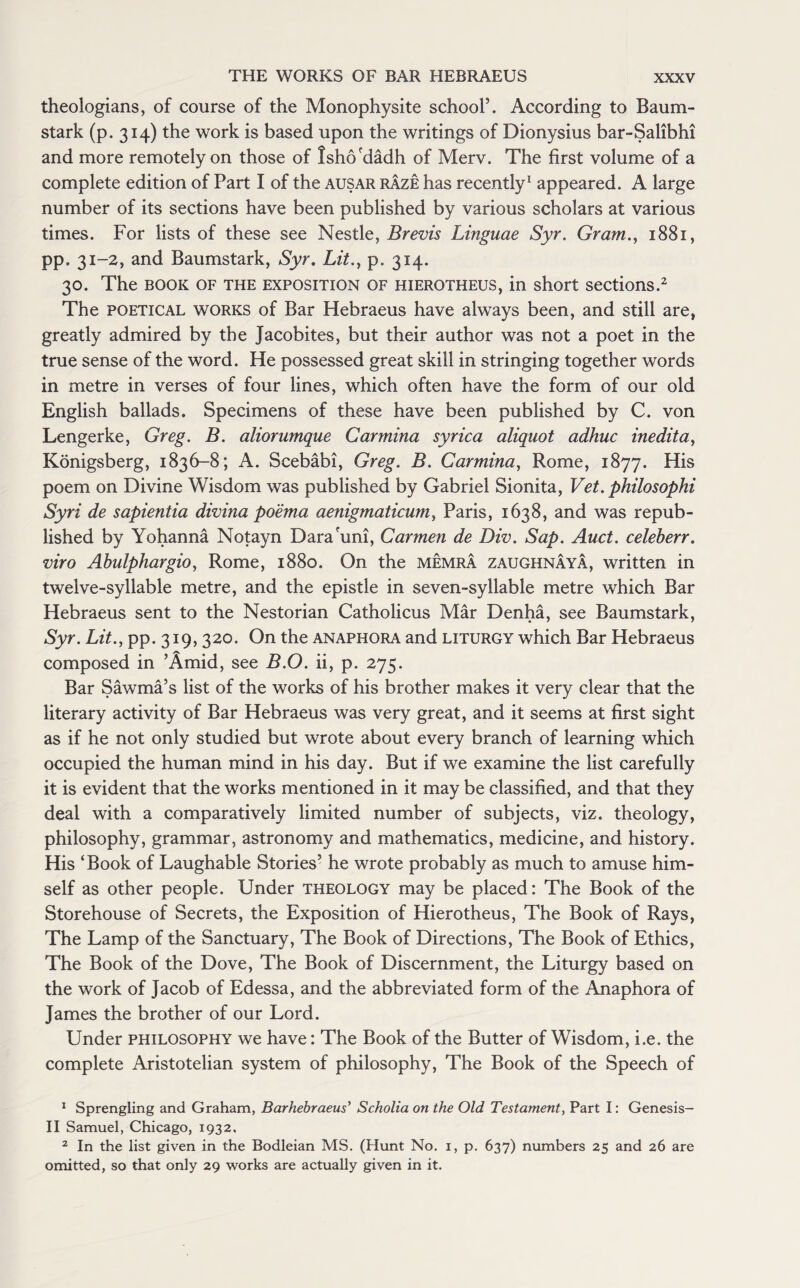 theologians, of course of the Monophysite school’. According to Baum- stark (p. 314) the work is based upon the writings of Dionysius bar-Salibhi and more remotely on those of Isho'dadh of Merv. The first volume of a complete edition of Part I of the ausar raze has recently1 appeared. A large number of its sections have been published by various scholars at various times. For lists of these see Nestle, Brevis Linguae Syr. Gram., 1881, pp. 31-2, and Baumstark, Syr. Lit., p. 314. 30. The book of the exposition of hierotheus, in short sections.2 The poetical works of Bar Hebraeus have always been, and still are, greatly admired by the Jacobites, but their author was not a poet in the true sense of the word. He possessed great skill in stringing together words in metre in verses of four lines, which often have the form of our old English ballads. Specimens of these have been published by C. von Lengerke, Greg. B. aliorumque Carmina syrica aliquot adhuc inedita, Konigsberg, 1836-8; A. Scebabi, Greg. B. Carmina, Rome, 1877. His poem on Divine Wisdom was published by Gabriel Sionita, Vet. philosophi Syri de sapientia divina po 'ema aenigmaticum, Paris, 1638, and was repub¬ lished by Yohanna Notayn Dara'uni, Carmen de Div. Sap. Auct. celeberr. viro Abulphargio, Rome, 1880. On the memra zaughnaya, written in twelve-syllable metre, and the epistle in seven-syllable metre which Bar Hebraeus sent to the Nestorian Catholicus Mar Denha, see Baumstark, Syr. Lit., pp. 319,320. On the anaphora and liturgy which Bar Hebraeus composed in ’Amid, see B.O. ii, p. 275. Bar Sawma’s list of the works of his brother makes it very clear that the literary activity of Bar Hebraeus was very great, and it seems at first sight as if he not only studied but wrote about every branch of learning which occupied the human mind in his day. But if we examine the list carefully it is evident that the works mentioned in it may be classified, and that they deal with a comparatively limited number of subjects, viz. theology, philosophy, grammar, astronomy and mathematics, medicine, and history. His ‘Book of Laughable Stories’ he wrote probably as much to amuse him¬ self as other people. Under theology may be placed: The Book of the Storehouse of Secrets, the Exposition of Hierotheus, The Book of Rays, The Lamp of the Sanctuary, The Book of Directions, The Book of Ethics, The Book of the Dove, The Book of Discernment, the Liturgy based on the work of Jacob of Edessa, and the abbreviated form of the Anaphora of James the brother of our Lord. Under philosophy we have: The Book of the Butter of Wisdom, i.e. the complete Aristotelian system of philosophy, The Book of the Speech of 1 Sprengling and Graham, Barhebraeus’ Scholia on the Old Testament, Part I: Genesis- II Samuel, Chicago, 1932, 2 In the list given in the Bodleian MS. (Hunt No. 1, p. 637) numbers 25 and 26 are omitted, so that only 29 works are actually given in it.