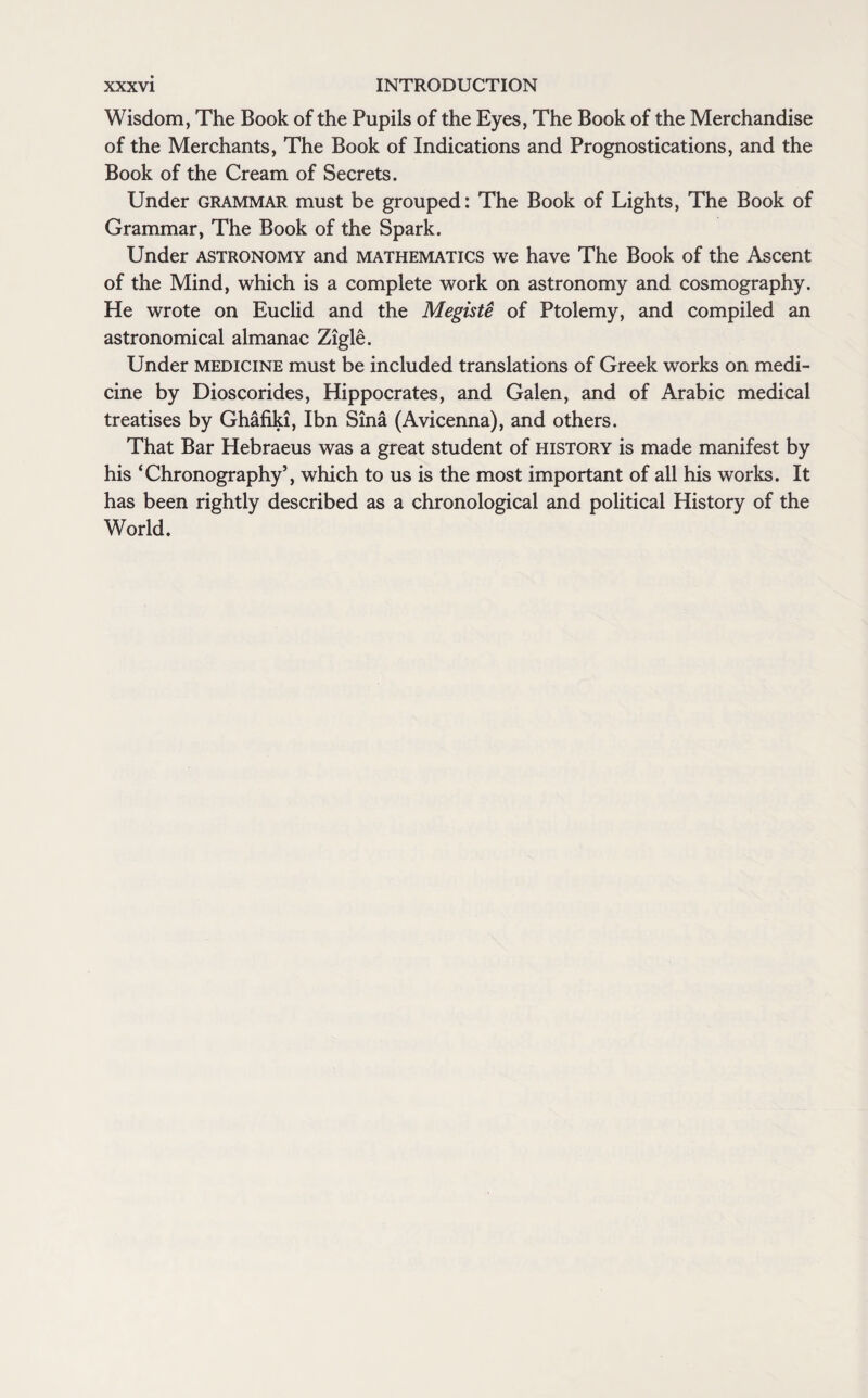 Wisdom, The Book of the Pupils of the Eyes, The Book of the Merchandise of the Merchants, The Book of Indications and Prognostications, and the Book of the Cream of Secrets. Under grammar must be grouped: The Book of Lights, The Book of Grammar, The Book of the Spark. Under astronomy and mathematics we have The Book of the Ascent of the Mind, which is a complete work on astronomy and cosmography. He wrote on Euclid and the Megiste of Ptolemy, and compiled an astronomical almanac Zigle. Under medicine must be included translations of Greek works on medi¬ cine by Dioscorides, Hippocrates, and Galen, and of Arabic medical treatises by Ghafiki, Ibn Sina (Avicenna), and others. That Bar Hebraeus was a great student of history is made manifest by his ‘Chronography’, which to us is the most important of all his works. It has been rightly described as a chronological and political History of the World.