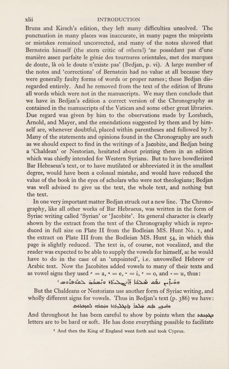 Bruns and Kirsch’s edition, they left many difficulties unsolved. The punctuation in many places was inaccurate, in many pages the misprints or mistakes remained uncorrected, and many of the notes showed that Bernstein himself (the stern critic of others!) ‘ne possedant pas d’une maniere assez parfaite le genie des tournures orientales, met des marques de doute, la oil le doute n’existe pas’ (Bedjan, p. vi). A large number of the notes and ‘corrections’ of Bernstein had no value at all because they were generally faulty forms of words or proper names; these Bedjan dis¬ regarded entirely. And he removed from the text of the edition of Bruns all words which were not in the manuscripts. We may then conclude that we have in Bedjan’s edition a correct version of the Chronography as contained in the manuscripts of the Vatican and some other great libraries. Due regard was given by him to the observations made by Lorsbach, Arnold, and Mayer, and the emendations suggested by them and by him¬ self are, whenever doubtful, placed within parentheses and followed by ?. Many of the statements and opinions found in the Chronography are such as we should expect to find in the writings of a Jacobite, and Bedjan being a ‘Chaldean5 or Nestorian, hesitated about printing them in an edition which was chiefly intended for Western Syrians. But to have bowdlerized Bar Hebraeus’s text, or to have mutilated or abbreviated it in the smallest degree, would have been a colossal mistake, and would have reduced the value of the book in the eyes of scholars who were not theologians; Bedjan was well advised to give us the text, the whole text, and nothing but the text. In one very important matter Bedjan struck out a new line. The Chrono¬ graphy, like all other works of Bar Hebraeus, was written in the form of Syriac writing called ‘Syrian5 or ‘Jacobite5. Its general character is clearly shown by the extract from the text of the Chronography which is repro¬ duced in full size on Plate II from the Bodleian MS. Hunt No. i, and the extract on Plate III from the Bodleian MS. Hunt 54, in which this page is slightly reduced. The text is, of course, not vocalized, and the reader was expected to be able to supply the vowels for himself, as he would have to do in the case of an ‘unpointed5, i.e. unvowelled Hebrew or Arabic text. Now the Jacobites added vowels to many of their texts and as vowel signs they used r — a, * = e, - = i, * =0, and * = u, thus: But the Chaldeans or Nestorians use another form of Syriac writing, and wholly different signs for vowels. Thus in Bedjan’s text (p. 386) we have: J2)b£v3otA cpu&io blisA^ia ja\ip ^5**070 And throughout he has been careful to show by points when the letters are to be hard or soft. He has done everything possible to facilitate 1 And then the King of England went forth and took Cyprus.
