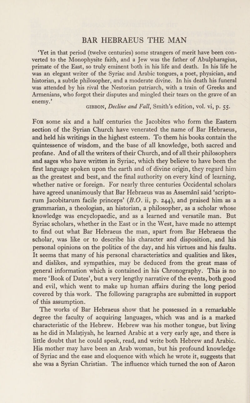BAR HEBRAEUS THE MAN ‘Yet in that period (twelve centuries) some strangers of merit have been con¬ verted to the Monophysite faith, and a Jew was the father of Abulpharagius, primate of the East, so truly eminent both in his life and death. In his life he was an elegant writer of the Syriac and Arabic tongues, a poet, physician, and historian, a subtle philosopher, and a moderate divine. In his death his funeral was attended by his rival the Nestorian patriarch, with a train of Greeks and Armenians, who forgot their disputes and mingled their tears on the grave of an enemy.’ gibbon, Decline and Fall, Smith’s edition, vol. vi, p. 55. For some six and a half centuries the Jacobites who form the Eastern section of the Syrian Church have venerated the name of Bar Hebraeus, and held his writings in the highest esteem. To them his books contain the quintessence of wisdom, and the base of all knowledge, both sacred and profane. And of all the writers of their Church, and of all their philosophers and sages who have written in Syriac, which they believe to have been the first language spoken upon the earth and of divine origin, they regard him as the greatest and best, and the final authority on every kind of learning, whether native or foreign. For nearly three centuries Occidental scholars have agreed unanimously that Bar Hebraeus was as Assemani said ‘scripto- rum Jacobitarum facile princeps’ (B.O. ii, p. 244), and praised him as a grammarian, a theologian, an historian, a philosopher, as a scholar whose knowledge was encyclopaedic, and as a learned and versatile man. But Syriac scholars, whether in the East or in the West, have made no attempt to find out what Bar Hebraeus the man, apart from Bar Hebraeus the scholar, was like or to describe his character and disposition, and his personal opinions on the politics of the day, and his virtues and his faults. It seems that many of his personal characteristics and qualities and likes, and dislikes, and sympathies, may be deduced from the great mass of general information which is contained in his Chronography. This is no mere ‘Book of Dates’, but a very lengthy narrative of the events, both good and evil, which went to make up human affairs during the long period covered by this work. The following paragraphs are submitted in support of this assumption. The works of Bar Hebraeus show that he possessed in a remarkable degree the faculty of acquiring languages, which was and is a marked characteristic of the Hebrew. Hebrew was his mother tongue, but living as he did in Malatiyah, he learned Arabic at a very early age, and there is little doubt that he could speak, read, and write both Hebrew and Arabic. His mother may have been an Arab woman, but his profound knowledge of Syriac and the ease and eloquence with which he wrote it, suggests that she was a Syrian Christian. The influence which turned the son of Aaron
